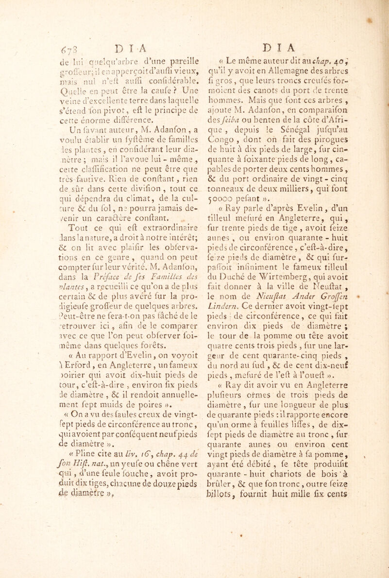 &~j3 D Î Â de lui quelqifarbre d’une pareille greffeur; il en apperçoit d’aufîi vieux, nrais nul n’eft auffi eonfidérable. Quelle en peut être la caufe ? Une veine d’excellente terre dans laquelle s’étend ton pivot, eft le principe de cette énorme différence. Un lavant auteur, M. A dan Ton , a voulu établir un (vilenie de familles les plantes , en confidérant leur dia- mètre ; mais il l’avoue lui - même , cette cla'ffification ne peut être que très fautive. Rien de confiant, rien de sûr dans cette divifion , tout ce qui dépendra du climat, de la cul- ture & du fol, ne pourra jamais de- /enir un caradère confiant. Tout ce qui eft extraordinaire dans la nature, a droit à notre intérêt; & on lit avec piaifir les observa- tions en ce genre , quand on peut compter fur leur vérité. M, Adanfon, dans la Préface de fes Familles des vlantes, a recueilli ce qu’on a de plus certain & de plus avéré fur la pro- digieufe groffeur de quelques arbres, deut-être ne fera-t-on pas tâché de le retrouver ici, afin de le comparer avec ce que Ton peut obterver foi- même dans quelques forêts. « Au rapport d’Evelin, on voyait \ Erford , en Angleterre , un fameux >oirier qui avoit dix-huit pieds de tour, c’efi>à-dire , environ fix pieds de diamètre , 6c il rendoit annuelle- ment fept muids de poires ». « On a vu des fautes creux de vingt- fept pieds de circonférence au tronc, quiavoîent parconféquent neuf pieds de diamètre ». « Pline Cite au liv» iG, chap. 44 de fon Hifh nat., un yeufe ou chêne vert qui, d’une feule louche, avoit pro- duit dix tiges, chacune de douze pieds d,e diamètre D 1 A « Le même auteur dit ail chap* 4of qu’il y avoit en Allemagne des arbres fi gros , que leurs troncs crculés for» moient des canots du port de trente hommes. Mais que font ces arbres , ajoute M. Adanfon, en comparaifon des feiba ou benten de la côte d’Afri- que , depuis le Sénégal jufqu’au Congo , dont on fait des pirogues de huit à dix pieds de large, fur cin- quante à foixanîe pieds de long , ca- pables de porter deux cents hommes , & du port ordinaire de vingt - cinq tonneaux de deux milliers , qui font 50000 pefant ». « Ray parle d’après Evelin, d’un tilleul mefuré en Angleterre, qui, fur trente pieds de tige , avoit feize aunes , ou environ quarante - huit pieds de circonférence , c’eft-à-dire, feize pieds de diamètre , & qui fur- paffoit infiniment le fameux tilleul du Duché de AVirtemberg, qui avoit fait donner à la ville de Neuftat , le nom de Nieujlat Ander Grojfen Lindern. Ce dernier avoit vingt-iept pieds} de circonférence , ce qui fait environ dix pieds de diamètre ; le tour de la pomme ou tête avoit quatre cents trois pieds , fur une lar- geur de cent quarante-cinq pieds , du nord au fud , & de cent dix-neuf pieds, mefuré de l’eft à l’otieft ». « R.ay dit avoir vu en Angleterre plufieurs ormes de trois pieds de diamètre, fur une longueur de plus de quarante pieds tilrapporte encore qu’un orme à feuilles liftes, de dix- fept pieds de diamètre au tronc , fur quarante aunes ou environ cent vingt pieds de diamètre à fa pomme, ayant été débité , fe tête produifit quarante - huit chariots de bois ' à brûler, & que fon tronc, outre feize billots ^ fournit huit mille fix cents / ♦
