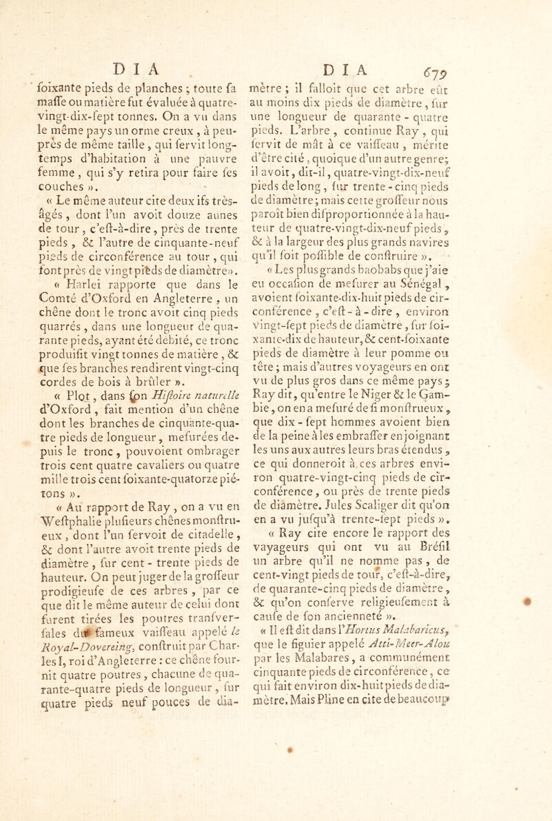 foixante pieds de planches ; tome fa maffe ou matière fut évaluée à quatre- vingt-dix-fept tonnes. On a vu dans le même pays un onne creux , à peu- près de même taille * qui fervit long- temps d’habitation à une pauvre femme , qui s’y retira pour faire fes couches ». « Le même auteur cite deux ifs très- âgés 9 dont l’un avoit douze aunes de tour, c’efl-à-dire, près de trente pieds * & l’autre de cinquante-neuf pieds de circonférence au tour, qui font près de vingt pi^ds de diamètre». « Harlei rapporte que dans le Comté d’Oxford en Angleterre , un chêne dont le tronc avoit cinq pieds quarrés , dans une longueur de qua- rante pieds, ayant été débité, ce tronc produifit vingt tonnes de matière , & que fes branches rendirent vingt-cinq cordes de bois à brûler », a Plot , dans (on Hljloire naturelle d’Oxford , fait mention d’un chêne dont les branches de cinquante-qua- tre pieds de longueur , mefurées de- puis le tronc , pouvoient ombrager trois cent quatre cavaliers ou quatre mille trois cent foixanîe-qitatorze pié- tons ». « Au rapport de Ray , on a vu en AYeflphalie plufieurs chênes monftru- eux , dont l’un fer voit de citadelle , & dont l’autre avoit trente pieds de diamètre , fur cent - trente pieds de hauteur. On peut juger delà groffeur prodigieufe de ces arbres , par ce que dit le même auteur de celui dont furent tirées les poutres îranfver- fales du* fameux vaiffeau appelé te Roy al-Dover eing, confirait par Char- les I, roi d’Angleterre : ce chêne four- nil quatre poutres , chacune de qua- rante-quatre pieds de longueur , fur quatre pieds neuf pouces de dia- mètre ; il failoit que cet arbre eût au moins dix pieds de diamètre, fur une longueur de quarante - quatre pieds. L’arbre , continue Ray , qui fervit de mât à ce vaiffeau , mérite d’être cité, quoique d’un autre genre; il avoir, dit-il, quatre-vingt-dix-neuf pieds de long , fur trente - cinq pieds de diamètre; mais cette groffeur nous paroît bien difproportionnée à la hau- teur de quatre-vingt-dix-neuf pieds, de à la largeur des plus grands navires qu’il foit poffible de conftruire ». (( Les plus grands baobabs que j’aie eu occafion de mefurer au Sénégal, avoient foixanîe-dixJmit pieds de cir- conférence , c’efl - à - dire , environ vingt-fept pieds de diamètre, fur loi- xante-dix de hauteur, & cent-foixante pieds de diamètre à leur pomme ou tête ; niais d’autres voyageurs en ont vu de plus gros dans ce même pays 5 Ray dit, qu’entre le Niger & le Gam- bie , on en a mefuré de fi monflrueux , que dix » fept hommes avoient bien de la peine à les embraffer enjoignant les uns aux autres leurs bras étendus , ce qui donneroit à. ces arbres envi- ron quatre-vingt-cinq pieds de cir- conférence , ou près de trente pieds de diamètre. Jules Scaliger dit qu’on en a vu jufqu’à trente-lept pieds ». <( Ray cite encore le rapport des vayageurs qui ont vu au Bréfiî un arbre qu’il ne nomme pas , de cent-vingt pieds de tour, c’efi-à-dire, de quarante-cinq pieds de diamètre, & qu’on conferve religieufement à caufe de fon ancienneté ». a II eft dit dans Y Florins Malabaricusf que le figuier appelé Àtd-Meer-Alou par les Malabares, a communément cinquante pieds de circonférence, ce qui fait environ dix-huit pieds de dia- mètre, Mais Pline en cite de beaucoup