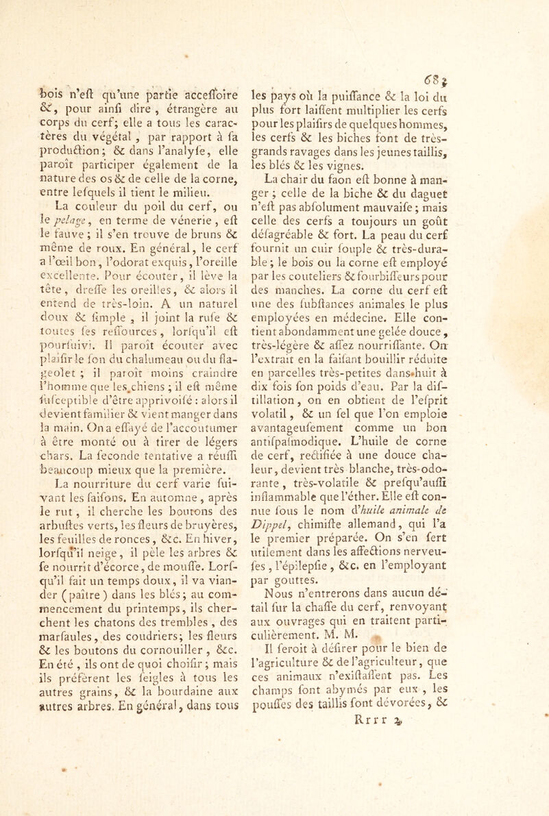 bois n’eft qu’une partie accerfoire 66, pour ainfi dire , étrangère au corps du cerf; elle a tous les carac- tères du végétal , par rapport à fa prodüûion; 6c dans l’anaîyfe, elle paroît participer également de ia nature des os 6c de celle de la corne, entre lefquels il tient le milieu. La couleur du poil du cerf, ou le pelage, en terme de vénerie , efl: le fauve ; il s’en trouve de bruns 6c même de roux. En général, le cerf n l’œil bon, l’odorat exquis, l’oreille excellente. Pour écouter, il lève la tête, dreiTe les oreilles, & alors il entend de très-loin. A un naturel doux 6c (impie , il joint la rufe 6c toutes (es reiTources , îorfqu’ii e(l pôuriiiivi. Il par oit écouter avec plajfîr le fon du chalumeau ou du fla- geolet ; il paroît moins craindre l’homme que les.chiens ; il eft même 1 tifceptible d’être apprivoifé : alors il devient familier 6c vient manger dans la main. On a effayé de l’accoutumer à être monté ou à tirer de légers chars, La fécondé tentative a réufli beaucoup mieux que la première. La nourriture du cerf varie fui- Tant les faifons. En automne , après le rut, il cherche les boutons des arbufles verts, les fleurs de bruyères, les feuilles de ronces , ccc. En hiver, lorfqu’iî neige, il pèle les arbres 6c fc nourrit d’écorce, de moufle. Lorf- qu’il fait un temps doux, il va vian- der (paître) dans les blés; au com- mencement du printemps, ils cher- chent les chatons des trembles , des marfaules, des coudriers; les fleurs 6c les boutons du cornouiller , 6cc. En été , ils ont de quoi choifir ; mais ils préfèrent les feigles à tous les autres grains, & la bourdaine aux autres arbres. En général, dans tous . . . les pays oit la puiflfance 6c la loi du plus fort laifîent multiplier les cerfs pour les plaifirs de quelques hommes, les cerfs 6c les biches (ont de très- grands ravages dans les jeunes taillis, les blés 6c les vignes. La chair du faon eft bonne à man- ger ; celle de la biche 6c du daguet n’efl: pas abfolument mauvaife ; mais celle des cerfs a toujours un goût défagréable 6c fort. La peau du cerf fournit un cuir fouple 6c très-dura- ble ; le bois ou la corne efl employé par les couteliers 6cfourbifleurspour des manches. La corne du cerf efl: une des fubflances animales le plus employées en médecine. Elle con- tient abondamment une gelée douce , très-légère 6c affez nourriflante. On l’extrait en la faifant bouillir réduite en parcelles très-petites dans huit à dix fois fon poids d’eau. Par la dis- tillation , on en obtient de l’efprit volatil, 6c un fel que l’on emploie avantageufement comme un bon antifpafmodique. L’huile de corne de cerf, reéiiflée à une douce cha- leur, devient très blanche, très-odo- rante , très-volatile 6c prefqu’auflî inflammable que l’éther. Elle efl; con- nue fous le nom à'huile animale de Dippel, chimifte allemand, qui l’a le premier préparée. On s’en fert utilement dans les affeclions nerveu- fes, répilepfie , &c. en l’employant par gouttes. Nous n’entrerons dans aucun dé- tail fur la chaffe du cerf, renvoyant aux ouvrages qui en traitent parti- culièrement. M. M. Il feroit à délirer pour le bien de l’agriculture 6c de l’agriculteur, que ces animaux n’exiflaffent pas. Les champs font ahymés par eux , les pouffes des taillis font dévorées, 6c Rrrr