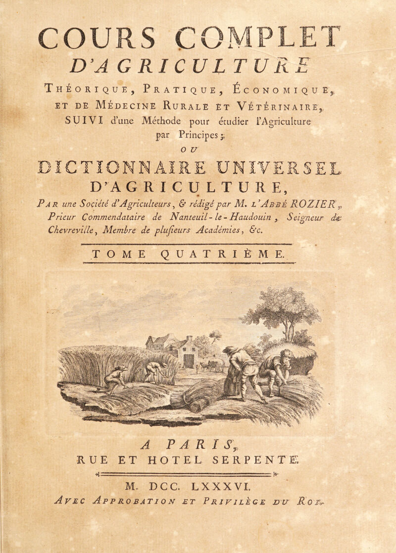 D’A G RI CUL T U Km, Théorique, Pratique, Économique et de Médecine Rurale et Vétérinaire,, SUIVI d’une Méthode pour étudier l'Agriculture par Principes y o u -■ XJNIVr7 D’A GRICULTUR Par une Société (T Agriculteurs, & rédigé par M. l’Abbé RO ZI ER Prieur G ommendataire de Nanteuil- le - Haudouin 9 Seigneur à Chevreviile 5 Membre de plujieurs Académies, &c« «i ■M.,,, u i ■» ■ ■ ■ m ■■ ii ii i ii w - ■■ ■ n  m rrnim nui hum .-^Tin ■■■■ ,r t n,., - TOME QUATRIÈME. «M JL^ JLl A PAR I S \, RUE ET HOTEL SERPENTE —J==^ ' — T= M. DCC. L XXX VL Avec Approbation et Privilège jdxu Ro'M>»