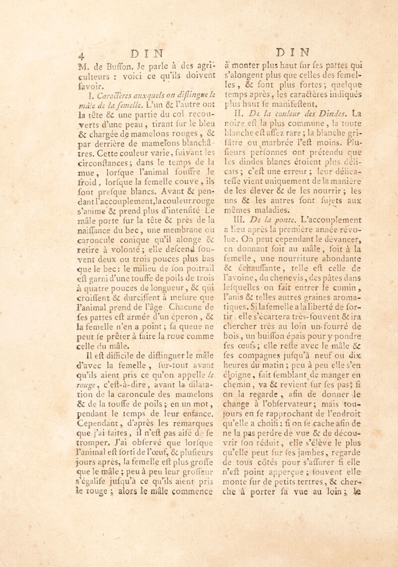 M, de Buffon, Je parle à des agri- culteurs : voici ce qu’ils doivent lavoir» I. CaraSeres auxquels on difingue h mâle de la femelle. L’un & l’autre ont la tête & une partie du col recou- verts d'une peau, tirant iur îe bleu 5c chargée de mamelons rouges , 6c par derrière de mamelons blanchâ- tres. Cette couleur varie, Cuvant les circonftan-ces ; dans le temps de la mue, lorfque l’animal fouffre le froid, lorfque la femelle couve , ils font prefque blancs. Avant & pen- d a n 11’a c c o u pl e m e n t, 1 a c o u 1 e u r r o u g e s’anime & prend plus d’intenflté Le mâle porte fur la tête & près de la naiffance du bec , une membrane oit caroncule conique qu’il alonge & retire à volonté ; elle defeend iou- ,vent deux ou trois pouces plus bas que le bec: le milieu de ion poitrail ci1 garni d’une touffe de poils de trois à quatre pouces de longueur, & qui croiffent & durciffent à inclure que l’animal prend de l’âge Chacune de fes pattes eft armée d’un éperon , & la femelle n’en a point ; fa queue ne peut fe prêter à faire la roue comme celle du mâle. Il eft difficile de diftinguerle mâle d’avec la femelle , fur-tout avant qu’ils aient pris ce qu’on appelle le rouge, c’eft-à-dire, avant la dilata- tion de la caroncule des mamelons & de la touffe de poils ; en un mot, pendant le temps de leur enfance. Cependant% d’après les remarques que j’ai faites , i! n’eff pas aifé do fe tromper, j’ai obfervé que lorfque l’animal eft fort! de l’œuf, & pfufieurs jours après, la femelle eft plus grofïe que le mâle ; peu à peu leur groffe.ur s’égalife jufqu’à ce qu’ils aient pris h rouge ; alors h mâle commence a monter plus haut fnr fes pattes qui s’alongent plus que celles des femel- les , 5c font plus fortes ; quelque temps après, les caractères indiqués plus haut fe manifeftent» IL De la couleur des Dindes. La noire eft la plus commune, la toute blanche eft affez rare ; la blanche gri- fâtre ou marbrée Peft moins. Plu- fteurs perfonnes ont prétendu que les dindes blancs éîoienî plus déli- cats ; c’eft une erreur ; leur délice- tefte vient uniquement de la manière de les élever de les nourrir ; les tins & les autres font furets aux mêmes maladies. III. De la ponte. L’accouplement a lieu après la première année révo- lue. On peut cependant le devancer, en donnant foit au mâle, foit à la femelle , une nourriture abondante & échauffante, telle eft celle de Favoine, du chenevis, des pâtes dans lefquelles on fait entrer le cumin. Punis & telles autres graines aroma- tiques. Si la femelle a la liberté de for- tir elle s’écartera très-fou vent & ira chercher très au loin urn fourré de bois, un buifldn épais pour y pondre les œufs; elle refte avec le mâle 6c fes compagnes jufqu’à neuf ou dix heures du matin ; peu à peu elle s’en éloigne, faitfemblanî de manger en chemin, va 6l revient fur fes pas; fl on la regarde , afin de donner le change à Pohfervateur ; mais tou- jours en fe rapprochant de l’endroit qu’elle a choifi : fl on fe cache afin de ne îa pas perdre de vue & de décou- vrir ion réduit, elle s’élève le plus qu’elle peut fur fes jambes, regarde de tous côtés pour s’affurer ft elle n’eft point apperçue ; fouvent elle monte fur de petits tertres, cher- che à porter fa vue au loin * k