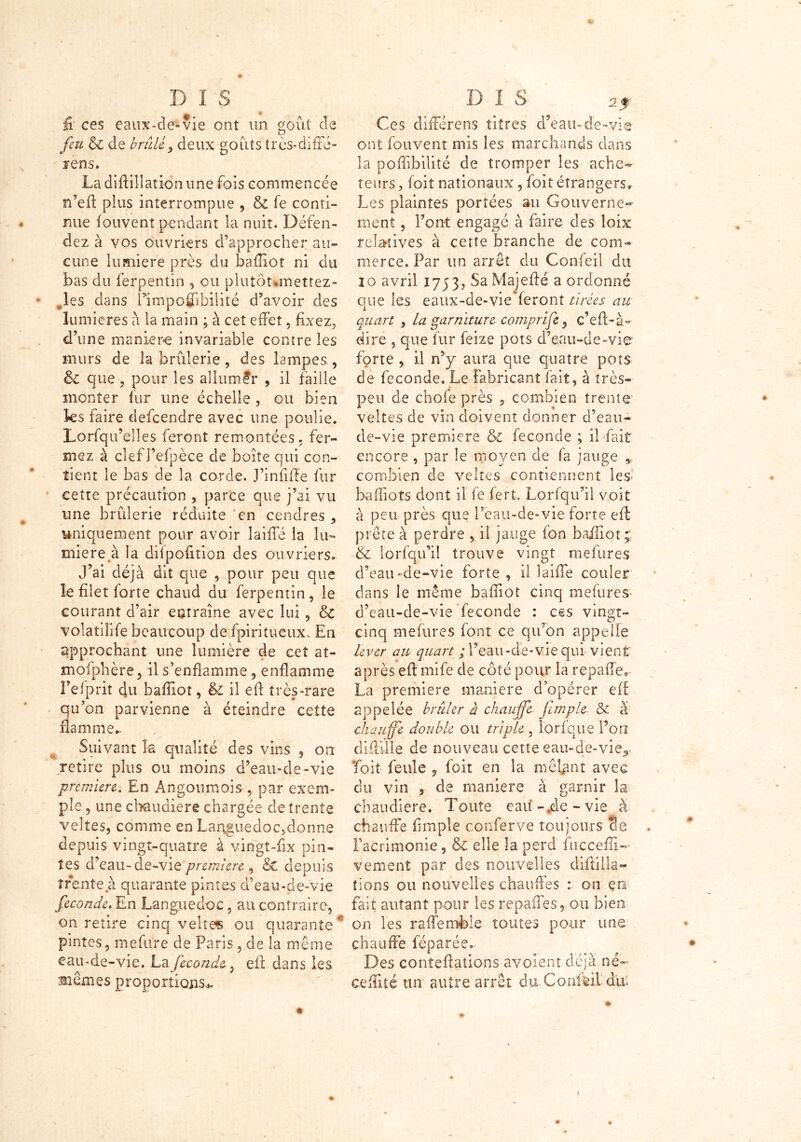 ) * D I S fi ces eaux-de»vie ont un goût de feu & de brûlé ^ deux goûts très-difFé- arens. La diftillation une fois commencée n’efl plus interrompue , & fe conti- nue fouvenî pendant la nuit. Défen- dez à vos ouvriers d’approcher au- cune lumière près du baffiot ni du bas du ferpentin , ou plutôt.mettez- * ,les dans Êimpoflibilité d’avoir des lumières à la main ; à cet effet, fixez, d’une manière invariable contre les murs de la brûlerie, des lampes , & que, pour les allumer , il fable monter fur une échelle, ou bien les faire defeendre avec une poulie. Lorfqu’elles feront remontées, fer- mez à clef Fefpèce de boîte qui con- tient le bas de la corde. J’infifle fur cette précaution , parce que j’ai vu une brûlerie réduite en cendres, uniquement pour avoir îaiilé la lu- mière à la dilpofition des ouvriers. j’ai déjà dit que , pour peu que le filet forte chaud du ferpentin, le courant d’air entraîne avec lui , & volatilité beaucoup de fpiritueux. En approchant une lumière de cet at- mofphère, il s’enflamme, enflamme l’e f prit du baffiot, & il efl très-rare qu’on parvienne à éteindre cette flamme*. Suivant la qualité des vins , on retire plus ou moins d’eau-de-vie première. En Angouraois , par exem- ple , une chaudière chargée de trente veltes, comme en Languedoc,donne depuis vingt-quatre à vingt-flx pin- tes d’eau-de-vie premiere , & depuis trente à quarante pintes d’eau-de-vie fécondé. En Languedoc, au contraire, on retire cinq veltes ou quarante4 pintes, mefure de Paris, de la même eau-de-vie. La féconde, efl dans les aient es proportions^ Ces dilîérens titres d’eau-de~vie ont fouvent mis les marchands dans la poffibilité de tromper les ache- teurs , foit nationaux, foit étrangers. Les plaintes portées au Gouverne- ment , Font engagé à faire des loix relatives à cette branche de com- merce. Par un arrêt du Confeil du 10 avril !753, SaMajeflé a ordonné que les eaux-de-vie feront tirées au quart , la garniture comprife, c’eA~à° dire , que fur feize pots d’eau-de-vie forte , il n’y aura que quatre pots de féconde. Le fabricant fait, à très- peu de chofe près , combien trente’ veltes de vin doivent donner d’eau- de-vie premiers & fécondé ; il fait encore , par le moyen de fa jauge * combien de veltes contiennent les- baiïiots dont il fe fert, Lorfqu’il voit à peu près que l’eau-de-vie forte efl: prête à perdre , il jauge ion baffiot p & lorsqu’il trouve vingt mefures d’eau-de-vie forte , il laiffe couler dans le même baffiot cinq mefures d’eau-de-vie fécondé : ces vingt- cinq mefures font ce qu’on appelle lever au quart ; l’eau-de-vie qui vient après efl mife de côté pour la repaffe*. La première maniéré d’opérer efl appelée brûler à chauffe firnple & à chauffe double ou triple , lorfque l’on diAille de nouveau cette eau-de-vie*. Toit feule , foit en la mêlant avec du vin , de maniéré à garnir la chaudière. Toute eau-de-vie à chauffe (impie conferve toujours Se . l’acrimonie, & elle la perd fucceffi- vemenî par des nouvelles diflilla- tions ou nouvelles chauffés : on çn fait autant pour lesrepaifes, ou bien on les rafle mêle toutes pour une chauffe féparée- Des conîeflations avoient déjà né-' Ceffité un autre arrêt du Confeil dui