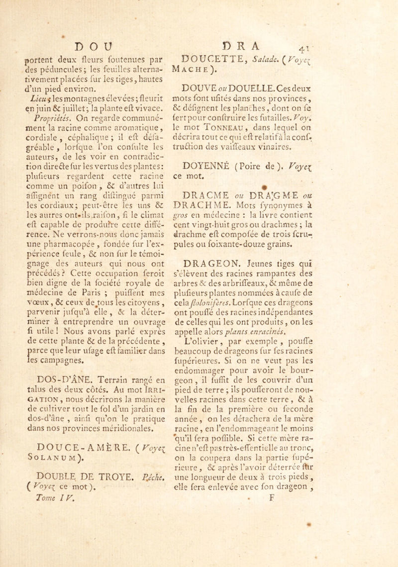 r> o u portent deux fleurs fouîenues par des péduncules; les feuilles alterna- tivement placées fur les tiges , hautes d’un pied environ. Lieu ; les montagnes élevées ; fleurit en juin & juillet ; la plante efl vivace. Propriétés. On regarde communé- ment la racine comme aromatique, cordiale , céphalique ; il efl: défa- gréable , lorfque Ton confulte les auteurs, cle les voir en contradic- tion direcle fur les vertus des plantes : plufleurs regardent cette racine comme un poifon , & d’autres lui affignént un rang diftingué parmi les cordiaux; peut-être les uns & les autres ont-ils.raifon, fi le climat efl capable de produire cette diffé- rence. Ne verrons-nous donc jamais une pharmacopée , fondée fur l’ex- périence feule , & non fur le témoi- gnage des auteurs qui nous ont précédés? Cette occupation feroit bien digne de la fociété royale de médecine de Paris ; puiflent mes vœux , <k ceux dépens les citoyens , parvenir jufqu’à elle , & la déter- miner à entreprendre un ouvrage fi utile ! Nous avons parlé exprès de cette plante &c de la précédente , parce que leur ufage efl familier dans les campagnes, DOS-D’ÂNE. Terrain rangé en talus des deux côtés. Au mot Irri- gation , nous décrirons la manière de cultiver tout le foi d’un jardin en dos-d’âne , ainfi qu’on le pratique dans nos provinces méridionales. DOUCE-AMÈRE. ( Voye^ Solanum), DOUBLE DE TROYE. Pêche. ( yce mot ). Tome 1 V• DOUCETTE, Salade. ( Voye^ Mâche). DOUVE ou DOUELLE. Ces deux mots font ufités dans nos provinces, & défignent les planches, dont on fe fertpour conftruire les futailles. Voy» le mot Tonneau , dans lequel on décrira tout ce qui efl relatifàla conf* truûion des vaiffeaux vins ires, DOYENNÉ ( Poire de). Voyei ce mot. DR A CME ou DR A-G ME ou D R A C H M E. Mots fynonymes à gros en médecine : la livre contient cent vingt-huit gros ou drachmes ; la drachme efl compofée de trois fer li- pides ou foixante-douze grains. DRAGEON. Jeunes tiges qui s’élèvent des racines rampantes des arbres & des arbriffeaux, & même de plufleurs plantes nommées àcaufe de cela flolotiifères. Lorfque ces drageons ont pouffé des racines indépendantes de celles qui les ont produits, on les appelle alors plants enracinés. L’olivier, par exemple , pouffe beaucoup de drageons fur fes racines fupérieures. Si on ne veut pas les endommager pour avoir le bour- geon 9 il fuffit de les couvrir d’un pied de terre ; ils poufferont de nou- velles racines dans cette terre , & à la fin de la première ou fécondé année , on les détachera de la mère racine , en l’endommageant le moins qu’il fera poffible. Si cette mère ra- cine n’eft pas très-effentieile au tronc, on la coupera dans la partie (upé- rieure , & après l’avoir déterrée ftir une longueur de deux à trois pieds elle fera enlevée avec fon drageon