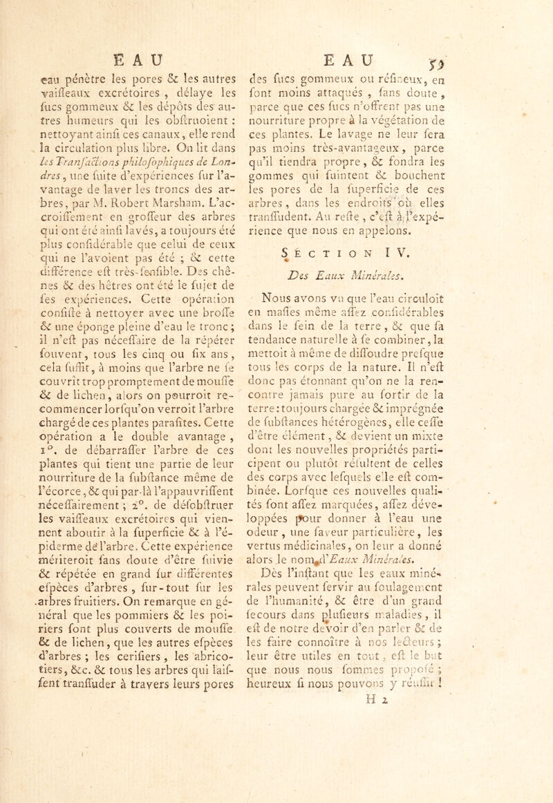 ou pénètre les pores & les autres vaifleau'x excrétoires , délaye les fucs gommeux & les dépôts des au- tres humeurs qui les obftraoierit : nettoyant ainfi ces canaux, elle rend la circulation plus libre. On lit dans les Tr an factions philofophiques de Lon- dres 9 une fuite d’expériences fur l’a- vantage de laver les troncs des ar- bres, par M. Robert Marsham. L’ac- croiflement en «to fleur des arbres qui ont été ainfi lavés, a toujours été plus confidérable que celui de ceux qui ne l’avoient pas été ; oC cette différence eft très-fenfible. Des chê- nes & des hêtres ont été le fujet de les expériences. Cette opération e on lifte à nettoyer avec une broffe ôc une éponge pleine d’eau le tronc ; il n’eft pas nécefîair'e de la répéter fouvenf, tous les cinq ou fix ans, cela fufEt, à moins que l’arbre ne fe couvrit trop promptement de moufle éc de lichen 3 alors on pourvoit re- commencer lorfqu’on verroit l’arbre chargé de ces plantes parafites. Cette opération a le double avantage , i°. de débarrafler l’arbre de ces plantes qui tient une partie de leur nourriture de la fubftance même de l’écorce, & qui par-là l’appauvriflent néceffaire aient ; 2°. de défobftruer les vaifleaux excrétoires qui vien- nent aboutir à la fuperficie & à l’é- piderme de'l’arbre. Cette expérience mériterait fans doute d’être fui vie & répétée en grand fur différentes efpèces d’arbres, fur-tout fur les .arbres fruitiers. On remarque en gé- néral que les pommiers & les poi- riers font plus couverts de moufle & de lichen, que les autres efpèces d’arbres ; les cerifiers , les abrico- tiers, &c. & tous les arbres qui laif- fent tranffuder à travers leurs pores des fucs gommeux ou ré fin eux, en font moins attaqués , fans doute 9 parce que ces fucs n’offrent pas une nourriture propre à la végétation'de ces plantes. Le lavage ne leur fera pas moins très-avantageux, parce qu’il tiendra propre, & fondra les gommes qui fuintent c£ bouchent les pores de la fuperficie de ces arbres, dans les endroits où elles tranfliident. Au refte , c’eft à,inexpé- rience que nous en appelons. Section I V. $ Des Eaux Minérales. Nous avons vu que Peau circulait en maflës même aflez .confidérables dans le fein de la terre , & que fa tendance naturelle à fe combiner ,1a mettoit à même de difloudre prefque tous les corps de la nature. Il n’eft donc pas étonnant qu’on ne la ren- contre jamais pure au fortir de la terre : toujours chargée &c imprégnée de fubftances hétérogènes, elle cefle d’être élément, & devient un mixte dont les nouvelles propriétés parti- cipent ou plutôt réfuitent de celles des corps avec lefquels elle eft com- binée. Lorfquc ces nouvelles quali- tés font aflez marquées, aflez déve- loppées pour donner à l’eau une odeur , une faveur particulière, les vertus médicinales, on leur a donné alors.le nomJE Eaux Minérales. Dès l’inftanî que les eaux miné-* raies peuvent fervir au foulagement de l’humanité, & être d’un grand fe cours dans plu fleur s maladies , il eft de notre devoir d’en parler ôl de les faire connoître à nos leüeurs ; leur être utiles en tout, eft le but que nous nous fournies propofé ; heureux fi nous pouvons y réuflu ! H 2