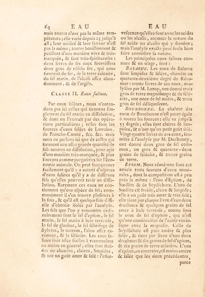 mais toutes n’ont pas la même tem- pérature; eîle varie depuis 25 jufqu’à 48 ; leur acidité 6c leur faveur n’efl pas la même; toutes bouillonnent & pétillent d’une manière vive 6c très- marquée, 6c font très-fpiriîueufes : deux livres de fes eaux fourni lient deux gros de réfidu fec , qui con- tiennent du fer, de la terre calcaire , du feî marin, de l’alcali allez abon- damment , 6c de l’argile. CLASSE IL Eaux falines. Par eaux falines, nous n’enten- dons pas ici celles qui tiennent ii.Tri- plement du fel marin en diffolution, 6c dont on l’extrait par des opéra- tions particulières ; telles font les fources d’eaux falées de Lorraine, de Franche-Comté, &:c. Sic. mais nous ne parlons ici que de celles qui tiennent une a fiez grande quantité de fels neutres en difTolution, pour agir d’une manière très-marquée, 6c plus fouvent comme purgatives fur l’éco- nomie animale. On peut foupçonner facilement qu’il y a autant d’efpèces d’eaux falines qu’il y a de difFérens fels qu’elles peuvent tenir en dillo- lution. Rarement ces eaux ne con- tiennent qu’une efpèce de fel; com- munément il s’en trouve plufieurs à la fois, 6c qu’il efl quelquefois diffi- cile d’obtenir ilolés par l’analyfe. Les tels que l’on y rencontre ordi- nairement font le fel d’epfom, le fel marin, le fel marin à baie terreufe, le fel de glauher, le fel fébrifuge de Sylvius, le natrum, l’alun allez ra- rement, 6c la féîénite. Les eaux fa- ibles font allez faciles à reconneutre au moins en général ; elles font froi- des ou chaudes , claires , limpides , ont un goût amer & falé : i’efier- vefcence qu’elles font avec les acides ou les alcalis, annonce la nature du fel acide ou alcalin qui y domine ; niais l’analy fe exaêîe peut feule bien faire connoître fa nature. Les principales eaux falines con- nues & en ufage, font : Balaruc. Les eaux de Balaruc font limpides & falées, chaudes au quarante-deuxième degré de Réau- mur : trente livres de ces eaux, ana- lysées par M. Leroy, ont donné trois gros de terre magnéfienne 6c de félé- nite, une once de feî marin , 6c trois gros de fel déliquefeent. Bourbon ne. La chaleur des •eaux de Bourbonne n’efl point égale à toutes les fources : elle va jufqu’à 55 degrés; elles font claires 6c lim- pides, 6l n’ont qu’un petit goût falé. Vingt-quatre livres de ces eaux, fou* mifes à l’anaîyfe par M. Duchanoy, ont donné deux gros de fel com- mun , un gros 6c quarante - deux grains de féîénite, & trente grains de terre. Epsom. Nous réunirons fous cet article trois fources d’eaux miné- rales , dont la compofition efl à peu près la même : l’eau d'Epiom, de Sœdlitz 6c de Seydlchutz. L’eau de Sœdliîz efl froide, claire & limpide ; elle a un goût très amer 6c très-falé ; elle tient par chaque livre d’eau deux drachmes &c quelques grains de fel amer à baie terreufe , connu fous le nom de fel d ’epfom , qui n’efl qu’une combinaison de l’acide vitrio- lique avec la magnéfîe. Celle de Seydfehutz efl plus amère 6c plus Calée , 6c tient par livre d’eau deux drachmes & dix grains de fel d’epiom, & dix grains de terre calcaire. L’eau d’epfom,au contraire,efl moins amère & ialée que les deux précédentes parce