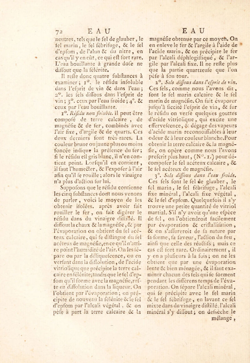 / 72 E A U neutres, tels que le fel de glauber, le ief marin, le fel fébrifuge, & le fel d’epfom , cle l’alun & du nitre , en cas qu’il y en eût, ce qui eft tort rare. L’eau bouillante à grande dofe ne diffout que la félénite. Il refte donc quatre fubftances à examiner; i°. le réfidu infoîuble dans refont de vin & dans l’eau ; 2.°, les fels diffous dans l’efprit de vin ; 30. ceux par i’eau froide ; 40. &c ceux par beau bouillante, 2°. Réfidu non jblubie. Il peut être compofé de terre calcaire , de magnéfie &C de fer, combinés avec l’air fixe , d’argile & de quarts. Ces deux derniers font très rares. La couleur brune ou jaune plus ou moins foncée indique la préfence du fer; fi le réfidu ell gris blanc, il n’en con- tient point. Lorfqu’il en contient , il faut l’humeéTcr, & l’expofer à l’air afin qu’il le rouille ; alors le vinaigre n’a plus d’action fur lui. Suppofons que le réfidu contienne les cinq fubftances dont nous venons de parler , voici le moyen de les obtenir ifolées. après avoir fait fouiller le fer , on fait digérer le réfidu dans du vinaigre diliillc. Il diffout la chaux & la magnéf e, & par l’évaporation on obtient du fel acé- teux calcaire, qui fe diftingue du fel acéteuxde magnéf e,en ce qu’il r/atti- re point l’humidité de l’air. On les fé- pare ou par la déliquescence. ou en verfant dans la difloliition , de l’acide vitnoliqueque précipite la terre cal- caire çnfélénite;tandisque le fel d’ep- fo ni q iii 1 fo r m eaveclamagncfe,ref- te en diffolution dans la liqueur. On l’obtient par l’évaporation; on pré- cipite de nouveau la félénite &le fel d’epfom par l'alcali végétal , & on pèfe à part la terre calcaire & la EAU magnéf e obtenue par ce moyeft. On en enleve le fer & l’argile à l’aide de l’acide marin, 8c on précipite le fer par l’alcali déphlogift iqué, 8c l’ar- gile par l’alcali fixe. Il ne refte plus que la partie quartzeufe que l’on pèfe à fon tour. 2°. Sels diffous dans de [prit de vin. Ces fels, comme nous l’avons dit, font le fel marin calcaire 8c le fel marin de magnéf e. On fait évaporer jufqu’à fccité l’efprit de vin, & fur le réfidu on verfe quelques gouttes d’acide vitriolique, qui excite line effervefcence, & dégage des vapeurs d’acide marin reconnoifîables à leur odeur 8c à leur couleur blanche.Pour obtenir la terre calcaire oc la magné- fe, on opère comme nous l’avons preferit plus haut, (NQ. 1.) pourdé- compofer le fel acéteux calcaire , 8c le fel acéteux de magnéfie. 30. Sels diffous dans R eau froide, Ces fels font le fel de glauber , le fel marin, le fel fébrifuge , l’alcali fixe minéral, l’alcali fixe végétal , 8c le fel d^epfom. Quelquefois il s’y trouve une petite quantité de vitriol martial. S’il n’y avoir qu’une efpèce de fel, on l’obtiendroit facilement par évaporation 8c criftallifation , 8c on s’aflureroit de fa nature par fa-forme,fa faveur, l’aclion du feu , ainf que celle des réa&ifs ; mais ce cas eft fort rare. Ordinairement , il y en a pîufieurs à la fois; on ne les obtient que par une évaporation lente 8c bien ménagée, 8c il faut exa- miner chacun des fels qui fe forment pendant les différens temps de l’éva- poration. On fepare l’alcali minéral, qui fe précipite avec le fel marin 8c le fel fébrifuge, en lavant ce fel mixte dans du vinaigre diftillé, l’alcali minéral s’y diiTout ; on defsèche le mélange ,