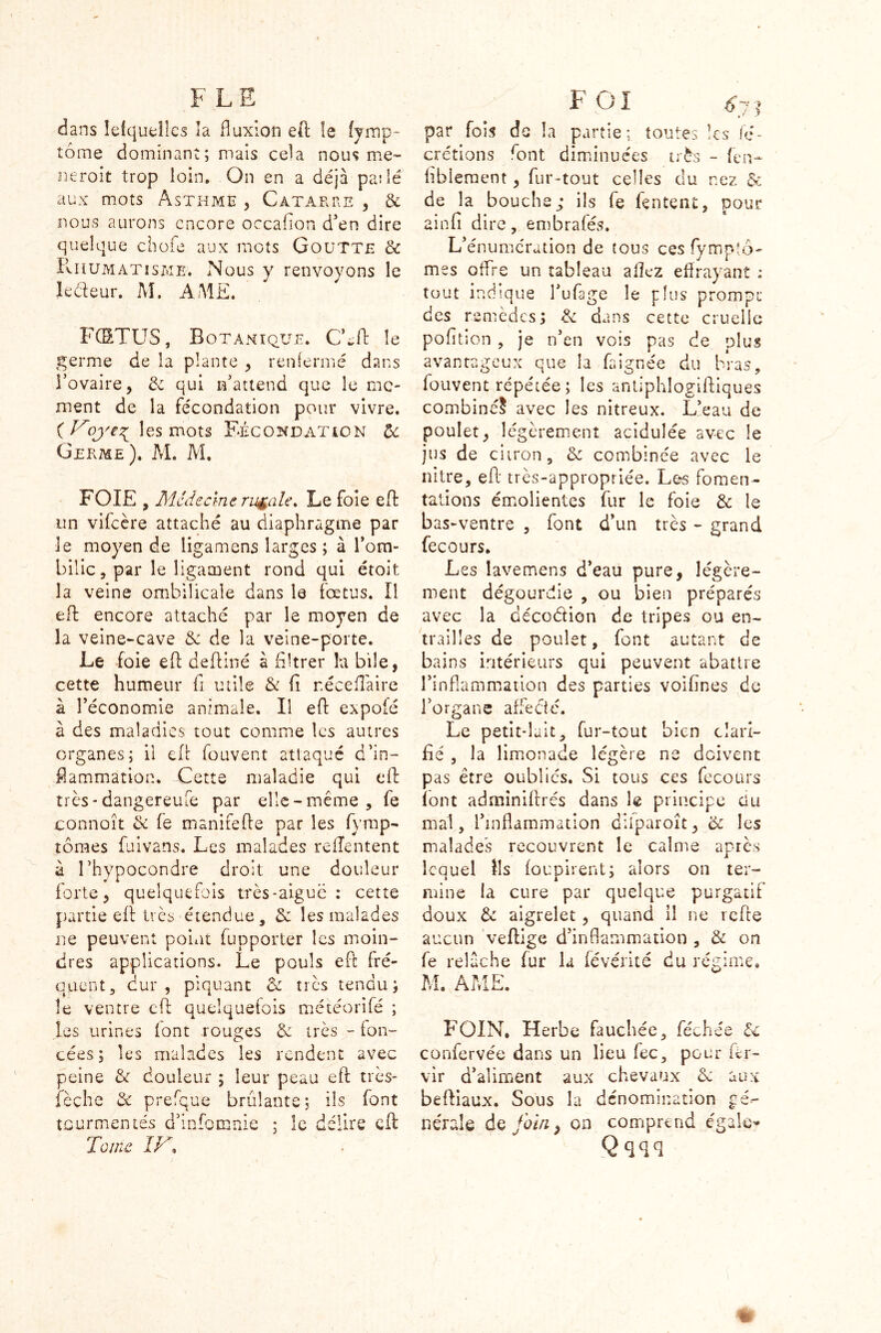 ■» > F LE dans Iefquelîcs îa fluxion eft le fjmp- tôme dominant; niais cela nous me- neroit trop loin. On en a déjà pa:lé aux mots Asthme , Catarre , & nous aurons encore occafïon d’en dire quelque choie aux mots Goutte & Rhumatisme. Nous y renvoyons le le&eur. M. A.AIE. FCSTUS, Botanique. CLft le germe de la plante , renfermé dans l’ovaire, de qui n’attend que le mo- ment de la fécondation pour vivre. (Voye^ les mots Fécondation de Germe). AL M. FOIE , Médecine rurale. Le foie eft un vifeère attaché au diaphragme par le moyen de ligamens larges ; à l’om- bilic, par le ligament rond qui étoit îa veine ombilicale dans le fœtus. Ï1 eft encore attaché par le moyen de la veine-cave de de la veine-porte. Le foie eft deftiné à filtrer îa bile, cette humeur fi utile & fi nécefîàire à l’économie animale. Il eft expoié à des maladies tout comme les autres organes; il eft fouvent attaqué d’in- flammation. Cette maladie qui eft très-dangereufe par elle-même, fe connoît de fe manifefte par les fymp- tômes {divans. Les malades reiïentent à Thypocondre droit une douleur forte, quelquefois très-aiguë : cette partie eft très étendue, de les malades ne peuvent point fupporter les moin- dres applications. Le pouls eft fré- quent, dur, piquant de très tendu; le ventre eft quelquefois météorifé ; les urines font rouges de très - fon- cées; les malades les rendent avec peine de douleur ; leur peau eft très- lèche de prefque brûlante; ils font tourmentés d’infomnie Tome IV% îc délire eft: F GI 6 y. par fois de îa partie; toutes les fé- crétions ront diminuées très - fen- hbieraent, fur-tout celles du nez & de la bouche; ils fe fentent, pour ainfi dire, embrafés. L’énumération de tous ces fympîô- mes offre un tableau allez effrayant : tout indique l’ufage le plus prompt des remèdes; de dans cette cruelle pofition , je n’en vois pas de plus avantageux que la Lignée du bras, fouvent répétée ; les antiphlogiftiques combiné? avec les nitreux. L’eau de poulet, légèrement acidulée avec le jus de citron, de combinée avec le nitre, eft très-appropriée. Les fomen- tations émolientes fur le foie & le bas-ventre , font d’un très - grand fecours. Les lavemens d’eau pure, légère- ment dégourdie , ou bien préparés avec la décoëfion de tripes ou en- trailles de poulet, font autant de bains intérieurs qui peuvent abattre l’inflammation des parties voifines de l’organe affecté. Le petit-lait, fur-tout bien clari- fié , la limonade légère ne doivent pas être oublies. Si tous ces fecours loin admîniftrés dans le principe Ou mal, l’inflammation dliparoît, & les malades recouvrent le calme après lequel Ils foupirent; alors on ter- mine la cure par quelque purgatif doux de aigrelet , quand il ne refte aucun veftige d’inflammation , de on fe relâche fur la fevérité du régime, M. AME. FOIN, Herbe fauchée, féchée de confervée dans un lieu fec, pour fer- vir d’aliment aux chevaux de aux beftiaux. Sous la dénomination gé- nérale de foin, on comprend égale- Qqqq