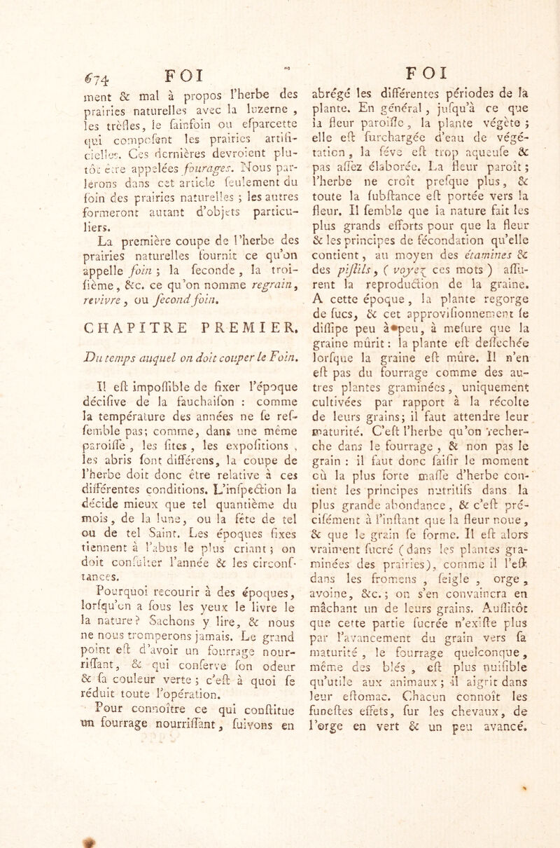 ^74 FOI ment & mal à propos l’herbe des prairies naturelles avec la luzerne , les trèfles, le famfbin ou efparcette qui compcfent les prairies artifi- cielles. Ces dernières devroient plu- tôt eue appelées fourages. Nous par- lerons dans cet article feulement du foin ces prairies naturelles ; les autres formeront autant d’objets particu- liers. La première coupe de l’herbe des prairies naturelles fournit ce qu’on appelle foin ; la fécondé , la troi- fième, &c. ce qu’on nomme regrain, revivre , ou fécond foin» CHAPITRE PREMIER. Du temps auquel on doit couper le Foin. Il eft imposable de fixer l’époque décifive de la fauchaifon : comme la température des années ne fe ref- femble pas; comme, dans une même paroifie , les fîtes , les expofitions , les abris font différens, la coupe de l’herbe doit donc être relative à ces différentes conditions. L’infpeéfion la décide mieux que tel quantième du mois, de la lune, ou la fête de tel ou de tel Saint. Les époques fixes tiennent a l’abus le plus criant ; on doit confulter l’année & les eircon.fi tances. Pourquoi recourir à des époques, lorfqu’on a fous les yeux le livre le la nature? Sachons y lire, & nous ne nous tromperons jamais. Le grand point efl d’avoir un fourrage nour- rifîant, & qui conferve fon odeur & fa couleur verte ; c’eft à quoi fe réduit toute l’opération. Pour connoître ce qui conftitue xm fourrage nourriffiant, fuivons en FOI abrégé les différentes périodes de la plante. En général , jufqu’à ce que ia fleur parodie, la plante végète; elle eft furchargée d’eau de végé- tation , la fève eft trop aqueufe & pas affiez élaborée. La fleur paroît ; l’herbe ne croît prefque plus, &c toute la fubftance eft portée vers la fleur. Il femble que ia nature fait les plus grands efforts pour que la fleur & les principes de fécondation qu’elle contient, au moyen des étamines de des pijlils, ( voye\_ ces mots ) afîli- rent la reproduction de la graine. A cette époque , la plante regorge de fucs, de cet approvifionnement fe diflîpe peu à«*peu, à mefure que la graine mûrit : la plante efl: deflèchée lorfque la graine efr mûre. Il n’en efl pas du fourrage comme des au- tres plantes graminées, uniquement cultivées par rapport à la récolte de leurs grains; il faut attendre leur maturité. C’eft l’herbe qu’on 'recher- che dans le fourrage , de non pas le grain : il faut donc faifir le moment eu la plus forte maffie d’herbe con- tient les principes nutritifs dans la plus grande abondance , & c’eft pré- cifément à fin fiant que la fleur noue , de que le grain (e forme. Il eft alors vraiment fucré (dans les plantes gra- minées des prairies), comme il l’eflk dans les fromens , feigle , orge , avoine, &c. ; on s’en convaincra en mâchant un de leurs grains. Audi tôt que cette partie fucrée n’exîfte plus par l’avancement du grain vers fa maturité , le fourrage quelconque, même des blés , efl plus nuifible qu’utile aux animaux ; Il aigrit dans leur eflomac. Chacun ccnnoît les fuoeftes effets, fur les chevaux, de l’orge en vert de un peu avancé. »