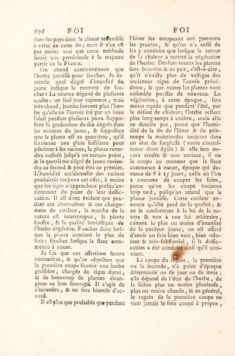 / \ 6~,6 FOX dans îes pays dont îe climat reffemble à celui de cette île ; mais il n’en eft ; pas moins vrai que cette méthode ici •oit très - pernicieufe à la majeure partie de la Fiance. On attend communément que rherbe jaunifTe pour faucher. Je de- mande quel degré d’intenfité du jaune indique îe moment de fau- cher? La nuance dépend de plufieurs caufes : un feul jour vaporeux , mais très-chaud, jaunira fouvent plus l’her- be qu’elle ne l’auroit été par un beau foleil pendant plufieurs jours. Suppo- fons la graduation de dix dégrés dans les nuances du jaune, 3c fuppofons que la plante eft au quatrième , qu’il furvienne une pluie fuffifante pour pénétrer à fes racines, îa plante rever- dira auffuôt jufqu’à un certain point, & le quatrième degré de jaune revien- dra au fécond 3c peut-être au premier. L’humidité accidentelle des racines produiroit toujours cet effet, à moins que les tiges n’approchent prefqu’en- tièrement du point de leur deflic- cation. 11 eft donc évident que pen- dant ces alternatives & ces change- mens de couleur, îa marche de la nature eft interrompue , la plante fouftre , 3c îa qualité intrinféque de l’herbe dégénère. Fauchez donc lors- que la plante contient le plus de fucs ; fauchez lorfque la fleur com- mence à nouer. Je fais que ces affertions feront contredites, 3c qffon obje&era que la première coupe fournit une herbe groffière, chargée de tiges dures , & de beaucoup de plantes étran- gères au bon fourragé. Il s’agit de s’entendre , & on fera bientôt d’ac- cord. Il eft plus que probable que pendant FOI 1 hiver îes trcmpeaux ont parcouru îes prairies, 3c qu’on n’a ceffé de les y conduire que lorfque le retour de h chaleur a ranimé la végétation de l’herbe. Dès-lors toutes les plantes font broutées 3c au pair, c’eft-à-dire , qu’il n’exifte plus de veftiges des anciennes tiges de l’année précé- dente, 3c que toutes les plantes vont enfembîe pouffer de nouveau. La végétation, à cette époque , fera moins rapide que pendant l’été, par le défaut de chaleur; l’herbe reftera plus long-temps à croître, mais elle ne durcira pas , parce que l’humi- dité de îa fin de Thiver 3c du prin- temps la maintiendra toujours dans un état de fonpleffe ( toute circons- tance étant égale ) 3c elle fera en- core tendre 3c non coriace, fi on la coupe au moment que îa fleur commence à nouer, époque qui de- vance de 8 à iy jours, celle où l’on a coutume de couper les ftfitrs, parce qu’on les coupe toujours trop tard , puifqu’on attend que la plante jauniffe. Cette couleur an- nonce qu’elle perd de fa qualité ; 3c en fe conformant à la loi de la na- ture 3c non à une Ici arbitraire, comme le plus ou moins d’intenfité de la couleur jaune, on eft affuré d'avoir un foin bien vert , bien odo- rant 3c très-fubftantiel , fi la deflic- cation a été conduite ainfi qu’il con- vient. La coupe du regain , la première ou la fécondé, n’a point d’époque déterminée ou de jour ou de mois ; elle dépend de l’état de l’herbe, de la faifon plus ou moins pluvieufe, plus ou moins chaude, & en général, le regain de la première coupe ne vaut jamais le foin coupé à propos