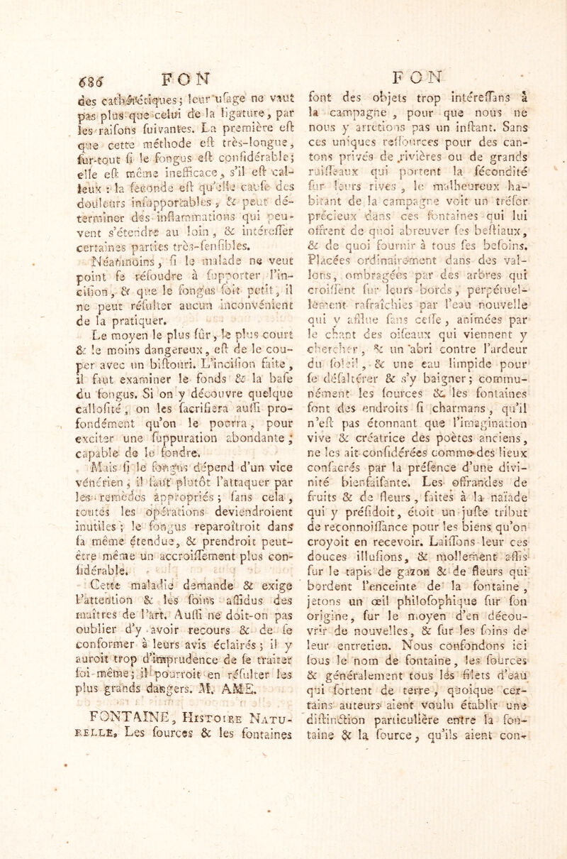 des catli#étiqaies ; Icur'ufage no vaut pas plus que'celui de la ligature , par les raifoiis fui vantes. La première eft que cette méthode eft très-longue, fur -tout fi le fongus eft cpnftderable; elfe eft même inefficace, s’il eft cal- leux : la féconda eft quelle caufb des douleurs insupportables , & peut dé- terminer dés-inflammations qui peu- vent s’étendre au loin , 3c in (érafler certaines parties très-fen-fibles. Néanmoins, li le malade ne veut point fe réfoudre à (apporter fin- cifîoa, & que le fongus foie petit, il ne peut réfulter aucun inconvénient de la pratiquer. Le moyen le plus fûr, le plus court &: la moins dangereux, eft de le cou- per avec un biftouri. L’inoihon faite, il faut examiner le fonds 8c la bafe du fongus. Si on y découvre quelque callofité , on les facrifiera aufti pro- fondément qu’on le pourra , pour exciter une foppuration abondante ; capable de le fondre. Mais fi le fongus dépend d’un vice vénérien $ il faut plutôt l’attaquer par les-- remèdes appropries; fans cela, toutes les opérations deviendroient inutiles'; le fongus reparoîtroit dans (a même étendue, & prendroit peut- être même un accroifTement plus con- fié érable. * ■ Cette maladie demande & exige Fatteotion & les foin-s aftîdus des maîtres de Fart. Audi ne doit-on pas oublier d’y avoir recours 3c de fe conformer à leurs avis éclairés ; l\ y auroit trop d’imprudence de (e traiter loi-même; iFpourroit en réfulter les plus grands dangers. M.- AME. « • • i ; T ' ■ ' • ’ • • F ONT A IN E, Histoire Na tu- telle» Les fources & les fontaines font des objets trop intérefiaos â la campagne , pour que nous ne nous y arrêtions pas un inftant. Sans ces uniques reftburces pour des can- tons privés de .rivières ou de grands ruifléaux qui portent la fécondité fur leurs rives , le malheureux ha- bitant de la campagne voit un trefdr précieux dans ces fontaines qui lui offrent de quoi abreuver fes beftlaux, 8c de quoi fournir à tous fes befoins. Placées ordinairement dans des val- lons, ombragées par des arbres qui croifiènt fur leurs bords, perpétuel- lement rafraîchies oar l’eau nouvelle t qui y afflue fans celle , animées par le chant des oifeaux qui viennent y chercher, un abri contre l’ardeur du foie il, & une eau limpide pour fe défaîtérer & s’y baigner; commu- nément les fources 3c. les fontaines font des endroits fi charmans , qu’il n’eft pas étonnant que l’imagination vive 3c créatrice des poètes anciens, ne les ait confidérées commodes lieux confacrés par la préfënce d’une divi- nité bienfaifante. Les offrandes de fruits 3c de fleurs , faites à la naïade qui y préfidoit, étoit un iufte tribut de reconnoiffance pour les biens qu’on croyoit en recevoir. Laifïbns leur ces douces illufîons, 3c mollement- a-fils fur le tapis de gazon 8c de fleurs qui bordent l’enceinte de la fontaine , jetons un œil philosophique fur fon origine, fur le moyen d’en décou- vrir de nouvelles, & fur les foins de leur entretien. Nous confondons ici fous le nom de fontaine, les fources 3c généralement tous les filets d’eau qui fartent de terre , quoique cer- tains auteurs1 aient voulu établir une diftinélion particulière entre la fon- taine fyc la fource ; qu’ils aient coru