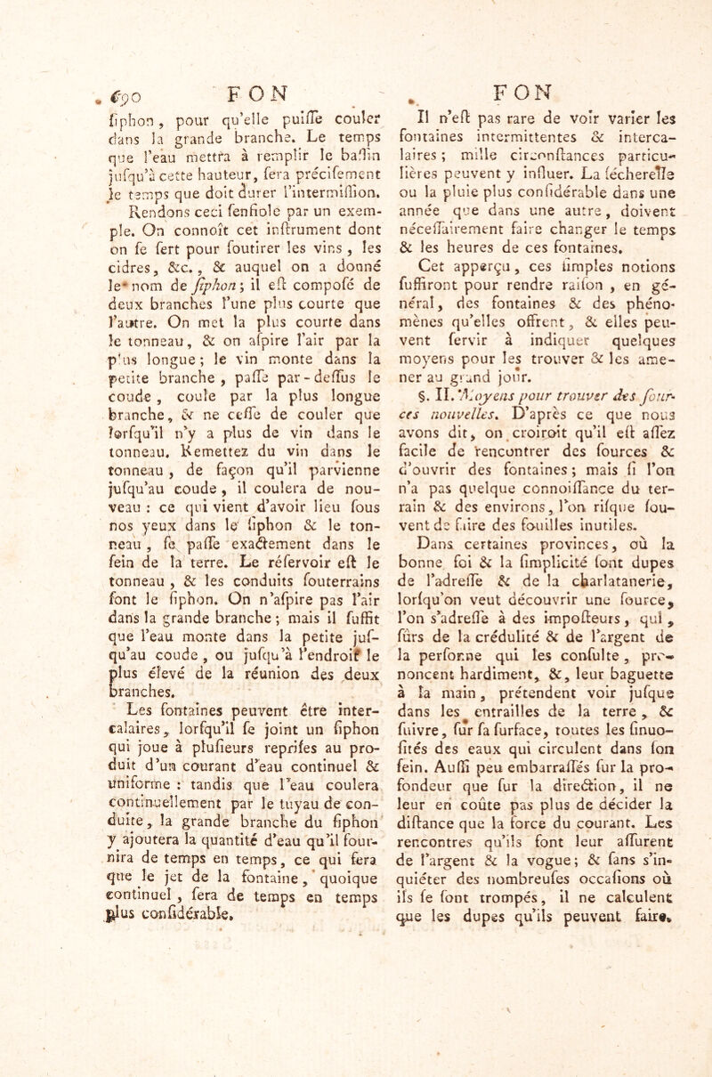 fiphon , pour qu’elle puiffe couler dans la grande branche. Le temps que l’eau mettra à remplir le ballin îufqu’à cette hauteur, fera précifement je temps que doit durer rintermiiTion. Rendons ceci fenfiole par un exem- ple. On connoît cet inftrument dont on fe fert pour foutirer les vins, les cidres, 6c c., 6c auquel on a donné le* nom de Jîphon; il e(l compofé de deux branches î’une plus courte que l’autre. On met îa plus courte dans le tonneau, 6c on afpire î’air par la plus longue; le vin monte dans îa petite branche, paffe par-deffus le coude , coule par la plus longue branche, 6c ne ce de de couler que lorfqull n’y a plus de vin dans le tonneau. Remettez du vin dans ie tonneau , de façon qu’il parvienne jufqu’au coude , il coulera de nou- veau : ce qui vient d’avoir lieu fous nos yeux dans le' fiphon 6c le ton- neau , fe paffe exactement dans le feln de la terre. Le réfervoir eft le tonneau , 6c les conduits fouterrains font le fiphon. On n’afpire pas l’air dans la grande branche ; mais il fuffit que l’eau monte dans la petite juf- qu’au coude , ou jufqu’à î’endroif le plus élevé de la réunion des deux branches. Les fontaines peuvent être inter- calaires y lorfqu’il fe joint un fiphon qui joue à plufieurs reprifes au pro- duit d’un courant d’eau continuel 6c uniforme : tandis que l’eau coulera continuellement par le tuyau de con- duite, la grande branche du fiphon y ajoutera la quantité d’eau qu’il four- nira de temps en temps, ce qui fera que le jet de la fontaine, quoique continuel , fera de temps en temps glus confidérabfe* Il n’eft pas rare de voir varier les fontaines intermittentes 6c interca- laires ; mille circonflances particu~ îières peuvent y influer. La (échereîîe ou la pluie plus confidérable dans une année que dans une autre , doivent néceffairement faire changer le temps 6c les heures de ces fontaines. Cet apperçu, ces iimpîes notions fuffiront pour rendre raifon , en gé- néral, des fontaines & des phéno« mènes qu’elles offrent, 6c elles peu- vent fervir à indiquer quelques moyens pour les trouver Sc les ame- ner au grand jour. §. II/Moyens pour trouver des four- ces nouvelles. D’après ce que nous avons dit, on croiroit qu’il eff affez facile de rencontrer des fources 6c d’ouvrir des fontaines ; mais fi l’on n’a pas quelque connoiffance du ter- rain 6c des environs. Ton rifque fou- vent de Lire des fouilles inutiles. Dans certaines provinces, où la bonne foi 6c la fimplicité (ont dupes de l’adreffe 6c de îa charîatanerie, lorfqu’on veut découvrir une fource, l’on s’adreffe à des impoffeurs, qui 9 furs de la crédulité 6c de l’argent de la per forme qui les confulte, pro-* noncent hardiment, 6c, leur baguette à îa main, prétendent voir jufque dans les entrailles de la terre , 6c fuivre, fur fa furface, toutes les finuo- fités des eaux qui circulent dans fon fein. Audi peu embarraffés fur la pro-» fondeur que fur la direction, il ne leur en coûte pas plus de décider la diftance que la force du courant. Les rencontres qu’ils font leur affurent de l’argent 6c îa vogue; 6c fans s’in- quiéter des nombreufes occafions où ils fe font trompés, il ne calculent que les dupes qu’ils peuvent faire*