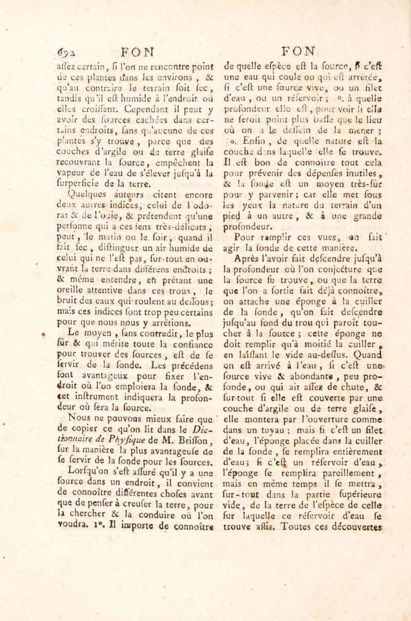 allez certain, fi Tort ne rencontre point de ces plantes d'ans les environs , ëc qu’au contraire le terrain foit fcc, tandis qu’il eft humide à l’endroit où elles croiiîsnt. Cependant il peut y avoir des iources cachées dans cer- tains endroits, fans qu’aucune de ces plantes s’y trouve , parce que des couches d’argile ou de terre glaife recouvrant la fource, empêchent la vapeur de l’eau de s’élever julqu’à la furpérficie de la terre. Quelques auteurs citent encore deux autres indices, celui de 1 odo- rat & de rouie, & prétendent qu’une perionne qui a ces f-ens très-délicats , peut , le matin ou le foir, quand il lait fec , diftinguer un air humide de celui qui ne l’eft pas, fur-tout en ou- vrant la terre dans différons endroits ; & même entendre, efi prêtant une oreille attentive dans ces trous , le bruit des eaux qui-roulent au deiTous; mais ces indices (ont trop peu certains pour que nous nous y arrêtions. ^ Le moyen , fans contredit, le plus fur & qui mérite toute la confiance pour trouver des fources, eft de fe lervir de la fonde. Les précédens font avantageux pour fixer l’en- droit ou l’on emploiera la fonde, Sc cet inftrument indiquera la profon- deur où fera la fource. Nous ne pouvons mieux faire que de copier ce qu’on lit dans le Dic- tionnaire de Pkyfique de M. BrifTon, fur la manière la plus avantageufe de fe fervir de la fonde pour les fources, Lorfquon s’eft affuré qu’il y a une fource dans un endroit, il convient de connoitre différentes chofes avant que de pcnfer a creufer la terre, pour la chercher & Ja conduire où l’on voudra. J°. Il importe de çonnoître de quelle efpèce eft la fource, ff cfefî une eau qui coule ou qui eft arrêtée% fi c’eft une fource vive, ou un filet d’eau , ou un ré fer voir ; °. à quelle profondeur elle eft, pour voir h elle ne ferait point plus baffe que î.e lieu où on a fe dcfTein de îa mener ; ok Enfin , de quelle nature eft la couche dans laquelle elle fe trouve. Il eft bon de connaître tout cela pour prévenir des dépenfes inutiles , & la fouie eft un moyen très-fur pour y parvenir; car elle met fous les yeux la nature du terrain d’un pied à un autre , & à une grande profondeur. Pour remplir ces vues, an fait agir la fonde de. cette manière. Après l’avoir fait defeendre jufqu’à la profondeur où l’on conjeéture que la fource fe trouve, ou que la terre que l’on a fortie fait déjà connoitre* on attache une éponge à la cuiller de îa fonde, qu’on fait defeendre jufqu’au fond du trou qui paroît tou- cher à la fource ; cette éponge ne doit remplir qu'à moitié la cuiller 9 en laiftant le vide au-deflus. Quand qn eft arrivé à l’eau , fi c’eft une- fource vive & abondante , peu pro- fonde, ou qui ait affez de chute, & fur-tout fi elle eft couverte par une couche d’argile ou de terre glaife, elle montera par l'ouverture comme dans un tuyau ; mais fi c’eft un filet d’eau, l’éponge placée dans la cuiller de la fonde , fe remplira entièrement d’eau; fi c’ef| un réfervoir d’eau * l’éponge fe remplira pareillement , mais en même temps il fe mettra , fur-tout dans la partie fupérieure vide, de la terre de î’efpèce de celle fur laquelle ce réfervoir d’eau fe trouve aftls. Toutes ces découvertes