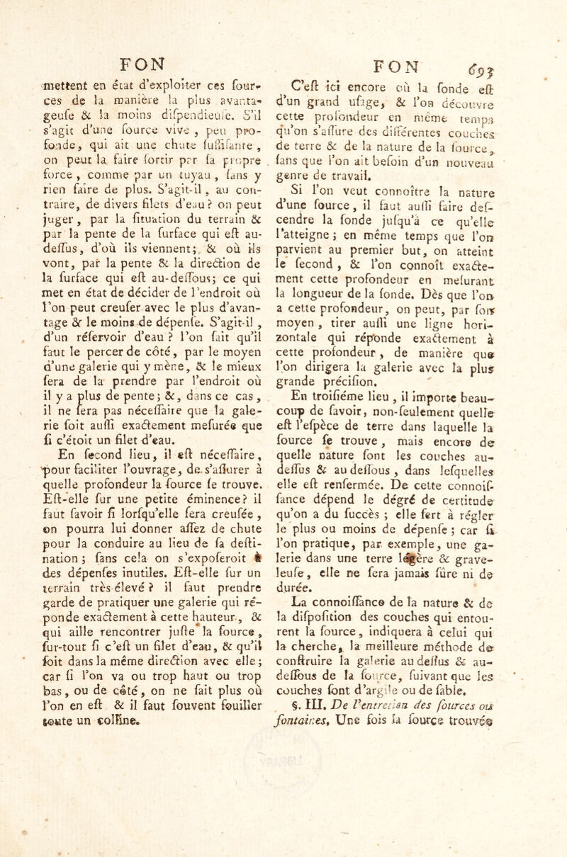 FON mettent en état d’exploiter ces four- ces de la manière la plus avanta* geufe & la moins difpendieol e. o il s’agit d’une fource vive , peu pro- fonde, qui ait une chute (ululante , on peut la faire (ortir par fa propre force , comme par un tuyau , (ans y rien faire de plus. S’agit-il, au con- traire, de divers filets d’eau? on peut juger , par la fituation du terrain & par la pente de la furface qui eft au- de/Fus, d’où ils viennent;, & où iis vont, pair la pente &. la diredion de la iurface qui eft au-deftbus; ce qui met en état de décider de l’endroit où l’on peut creufer avec le plus d’avan- tage 3c le moins de dépenfe. S’agit-i! , d’un réfervoir d’eau ? l’on fait qu’il faut le percer de côté, par le moyen d’une galerie qui y mène, 5c le mieux fera de la' prendre par l’endroit où il y a plus de pente ; ôc, dans ce cas , il ne fera pas néceftàire que la gale- rie foit aufti exa&ement mefurée que Il c’étoit un filet d’eau. En fécond lieu, il eft néceftàire, pour faciliter l’ouvrage, de.s’afîurer à quelle profondeur la fource (e trouve. Eft-elle fur une petite éminence? il faut favoir iï îorfqu’elle fera creufée , ©n pourra lui donner aflez de chute pour la conduire au lieu de fa defti- nation ; fans cela on s’expoferoit I des dépenfes inutiles. Eft-elle fur un terrain très élevé ? il faut prendre garde de pratiquer une galerie qui ré- ponde exactement à cette hauteur , & qui aille rencontrer jufte la fource , fur-tout fi c’eft un filet d’eau, & qu’il foit dans la même direction avec elle; car fi l’on va ou trop haut ou trop bas, ou de côté, on ne fait plus où l’on en eft & il faut fouvent fouiller joute un col Fuie* FON t C’eft ici encore où la fonde eft d’un grand ufige, & l’on découvre cette profondeur en meme temps qu’on s’afture des différentes couches de terre & de la nature de la fource* fans que i on ait beioin d’un nouveau genre de travail. si r on veut connortre la nature d’une fource, il faut aufti faire des- cendre la fonde jufqu’à ce quelle l'atteigne; en même temps que l’on parvient au premier but, on atteint le fécond , & l’on connoît exacte- ment cette profondeur en mefurant la longueur de la fonde. Dès que l’on a cette profondeur, on peut, par forr moyen , tirer aufti une ligne hori- zontale qui réponde exactement à cette profondeur , de manière qu© l’on dirigera la galerie avec la plus' grande précifion. En troifiéme lieu , il importe beau- coup de favoir, non-feulement quelle eft l’efpèce de terre dans laquelle la fource fe trouve, mais encore de quelle nature font les couches au- defïus & audeftous, dans lefquelîes elle eft renfermée. De cette connoif- fance dépend le dégré de certitude qu’on a du fuccès ; elle fert à régler le plus ou moins de dépenfe ; car fi l’on pratique, par exemple, une ga- lerie dans une terre légère & grave- leufe, elle ne fera jamais fure ni de durée. La connoiffanc© de la nature de do la difpofition des couches qui entou- rent la fource, indiquera à celui qui la cherche,, la meilleure méthode d© conftruire la galerie au deffus & au- deflbus de la fource, fuivant que les couches font d’argile ou de fable. §. III. De Ventrensa des fources où fontaines, Une fois la fource trouvé#