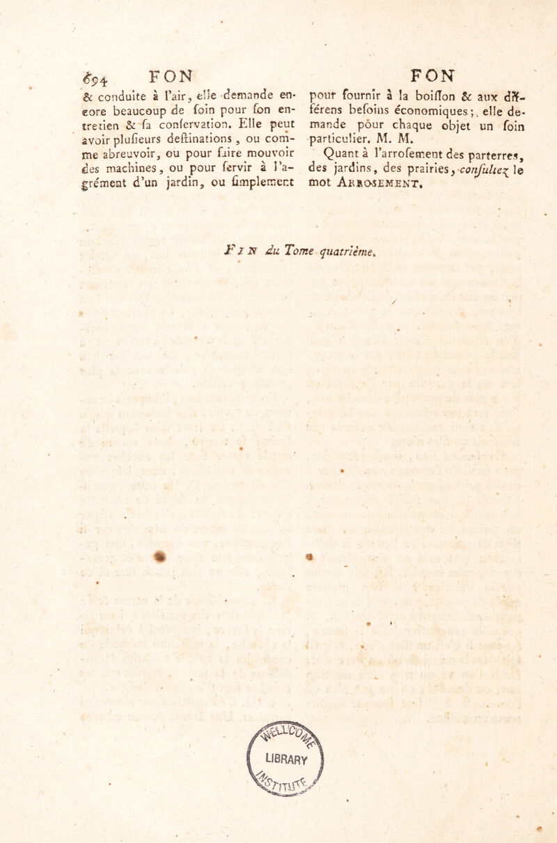 #94 F ON & conduite à l’air, elle -demande en- core beaucoup de foin pour fon en- tretien & fa confervation. Elîe peut àvoir plufieurs defiinaîions , ou com- me abreuvoir, ou pour faire mouvoir des machines, ou pour fervir à l'a- grément d’un jardin, ou Amplement FON pour fournir à la boiffon & aux dft- lérens befoins économiques elîe de- mande pour chaque objet un foin particulier. M. M. Quant à l’arrofement des parterres, des jardins, des prairies, confulte^ le mot Aerosement, J? .1 ïï du Tome quatrième» # S