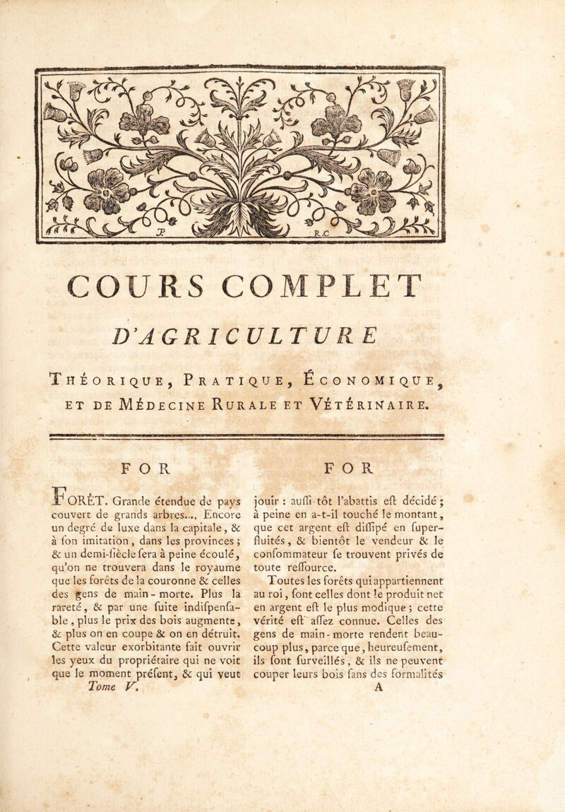 sssess Rtssfifea D’AGRICULTURE Théorique, Pratique, Économique et de Médecine Rurale et Vétérinaire. 9 FOR J? ORÊT. Grande étendue de pays couvert de grands arbres.,., Encore un degré de iuxe dans la capitale, & à fon imitation , dans les provinces ; & un demi-fiècle fera à peine écouléy qu'on ne trouvera dans le royaume que les forêts de la couronne 3c celles des gens de main - morte. Plus la rareté, 3c par une fuite indifpenfa- ble , plus le prix des bois augmente, 3c plus on en coupe 3c on en détruit. Cette valeur exorbitante fait ouvrir les yeux du propriétaire qui ne voit que le moment préfent, 3c qui veut Tome V. FOR jouir: aufli-tôt l'abattis eft décidé; à peine en a-t-il touché le montant , que cet argent eft diffipé en fuper- fluités, 3c bientôt le vendeur 3c le confommateur fe trouvent privés de toute reffource. Toutes les forêts qui appartiennent au roi, font celles dont le produit net en argent eft le plus modique ; cette vérité eft allez connue. Celles des gens de main-morte rendent beau- coup plus, parce que, heureufement, ils font furveillés, & ils ne peuvent couper leurs bois fans des formalités A