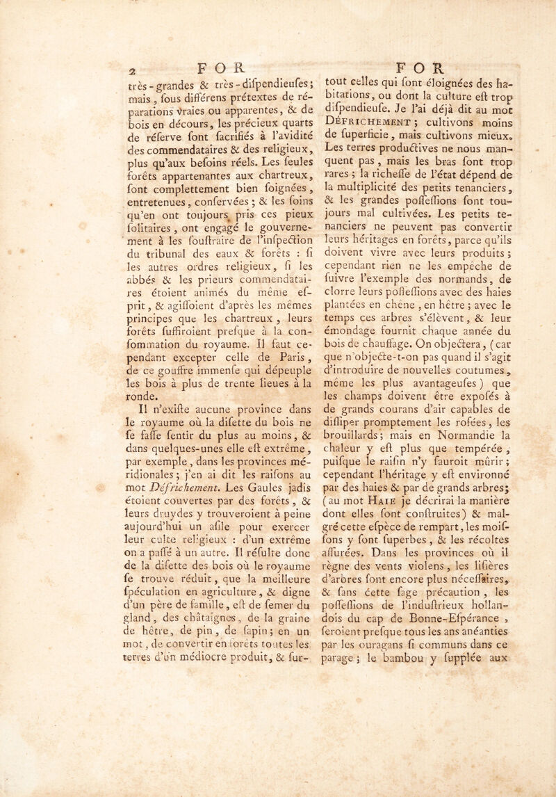 très-grandes & très - difpendieufes ; mais , fous diffe'rens prétextes de ré- parations Vraies ou apparentes, & de bois en décours, les précieux quarts de réferve font facrifiés à l’avidité des commendataires & des religieux, plus qu’aux befoins réels. Les leuîes forêts appartenantes aux chartreux, font complettement bien foignées , entretenues , confervées ; & les foins qu’en ont toujours^ pris ces pieux folitaires , ont engagé le gouverne- ment à les fouftraire de l’infpeéHon du tribunal des eaux & forêts : (i les autres ordres religieux, fi les abbés & les prieurs commendatai- res étoient animés du même ef- prit, & agiffoient d’après les mêmes principes que les chartreux , leurs forêts fudiraient prefque à la con- fommation du royaume. Il faut ce- pendant excepter celle de Paris, de ce gouffre immenfe qui dépeuple les bois à plus de trente lieues à la ronde. Il n’exifte aucune province dans le royaume où la difette du bois ne fe faite fentir du plus au moins, & dans quelques-unes elle elt extrême, par exemple , dans les provinces mé- ridionales ; j’en ai dit les raifons au mot Défrichement. Les Gaules jadis étoient couvertes par des forets, & leurs druydes y trouveroient à peine aujourd’hui un afile pour exercer leur culte religieux : d’un extrême on a paiîé à un autre. Il réfulte donc de la difette des bois où le royaume fe trouve réduit, que la meilleure fpéculation en agriculture, & digne d’un père de famille, eft de femer du gland, des châtaignes, de la graine de hêtre, de pin, de fapin; en un mot, de convertir en forêts toutes les terres d’un médiocre produit, & fur- F O R tout celles qui font éloignées des ha- bitations, ou dont la culture eft trop difpendieufe. Je l’ai déjà dit au mot Défrichement ; cultivons moins de fuperficie, mais cultivons mieux* Les terres produélives ne nous man- quent pas , mais les bras font trop rares ; la richefle de l’état dépend de la multiplicité des petits tenanciers, & les grandes poffeffions font tou- jours mal cultivées. Les petits te- nanciers ne peuvent pas convertir leurs héritages en forêts, parce qu’ils doivent vivre avec leurs produits ; cependant rien ne les empêche de fuivre l’exemple des normands, de clorre leurs pofieffions avec des haies plantées en chêne , en hêtre ; avec le temps ces arbres s’élèvent, & leur émondage fournit chaque année du bois de chauffage. On objeéiera, ( car que n’objeéle-t-on pas quand il s’agit d’introduire de nouvelles coutumes, même les plus avantageufes ) que les champs doivent être expofés à de grands courans d’air capables de diftiper promptement les rofées, les brouillards; mais en Normandie la chaleur y eft plus que tempérée , puifque le raifin n’y fauroit mûrir ; cependant l’héritage y eft environné par des haies & par de grands arbres; ( au mot Haie je décrirai la manière dont elles font conftruites) & mal- gré cette efpèce de rempart, les moif- fons y font luperbes , & les récoltes affurées. Dans les provinces où il règne des vents violens, les lifières d’arbres font encore plus néceffaires, & fans cette fage précaution, les poffeftions de Finduftrieux hollan- dois du cap de Bonne-Efpérance > feroîent prefque tous les ans anéanties par les ouragans fi communs dans ce parage ; le bambou y fupplée aux