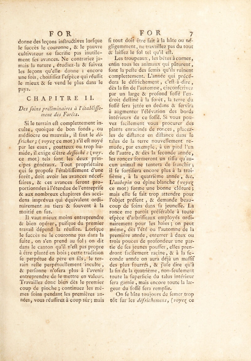 donne des leçons inftruéhves lorfque le iuccès îe couronne , & le pauvre cultivateur ne facrifie pas inutile- ment fes avances. Ne contrariez ja- mais la nature , étudiez-la & fuivez les leçons qu’elle donne : encore une fois 3 choififlez l’efpèce qui réullit le mieux & fe vend le plus dans le pays. „• CHAPITRE IL Des foins préliminaires à V établiffe- ment des Forets. Si îe terrain eft compîettement in- culte , quoique de bon fonds , ou médiocre ou mauvais, il faut le dé- fricher ; ( voye^ ce mot ) s’il eft noyé par les eaux, goutteux ou trop hu- mide, il exige d’être defjéché : ( voy. ce mot) tels font les deux prin- cipes généraux. Tout propriétaire qui fe propofe rétabliffement d’une forêt, doit avoir les avances nécef- faires, & ces avances feront pro- portionnées à l’étendue de l’entreprife & aux nombreux chapitres des acci- dens imprévus qui équivalent ordi- nairement au tiers & fouvent à la moitié en fus. Il vaut mieux moins entreprendre & bien opérer, puifque du premier travail dépend la réuftite. Lorfque le fuccès ne le couronne pas dans la fuite, on s’en prend au fol ; on dit dans le canton qu’il n’eft pas propre à être planté en bois ; cette tradition fe perpétue de père en fils, îe ter- rain refte perpétuellement'inculte , & perfonne n’ofera plus à l’avenir entreprendre de le mettre en valeur. Travaillez donc bien dès le premier coup de pioche ; continuez les mê- mes foins pendant les premières an- nées, vous réuffirez à coup sûr, mais fi tout doit être fait à la hâte ou né- gligemment, ne travaillez pas du tout & laiüez le fol tel qu’il eft. Les troupeaux, les bêtes à cornes, enfin tous les animaux qui pâturent, font la pefte des femis qu’ils ruinent compîettement. L’année qui précé- dera le défrichement, c’eft-à-dire , dès la fin de l’automne , circonfcrivez par un large & profond fofié l’en- droit deftiné à la forêt, la terre du fofié fera jetée en dedans & fervira à augmenter l’élévation des bords intérieurs de ce folié. Si vous pou- vez facilement vous procurer des plants enracinés de ronces, placez- les de diftance en diftance dans le talus de la terre nouvellement re- muée, par exemple , à un pied Pun de l’autre, & dès la fécondé année, les ronces formeront un tiffu qu’au- cun animal ne tentera de franchir ; il fe fortifiera encore plus à la troi- fième , à la quatrième année , &c. Uaubepin ou épine blanche ( voye% ce mot) forme une bonne clôture ; mais elle fe fait trop attendre pour l’objet préfent , & demande beau- coup de foins dans fa jeunefife. La ronce me paroît préférable à toute efpèce d’arbriffeaux employés ordi- nairement pour les haies ; on peut même, dès l’été ou l’automne de la première année, enterrer à deux ou trois pouces de profondeur une par- tie de fes jeunes pouffes, elles pren- dront facilement racine, & à la fé- condé année on aura déjà un maftif des plus fourrés , & j’oie dire qu’à la fin de la quatrième, non-feulement toute la fuperficie du talus intérieur fera garnie , mais encore toute la lar- geur du fofié fera remplie. On fe hâte toujours de femer trop tôt fur les défrichemensy ( voye 7^ ce