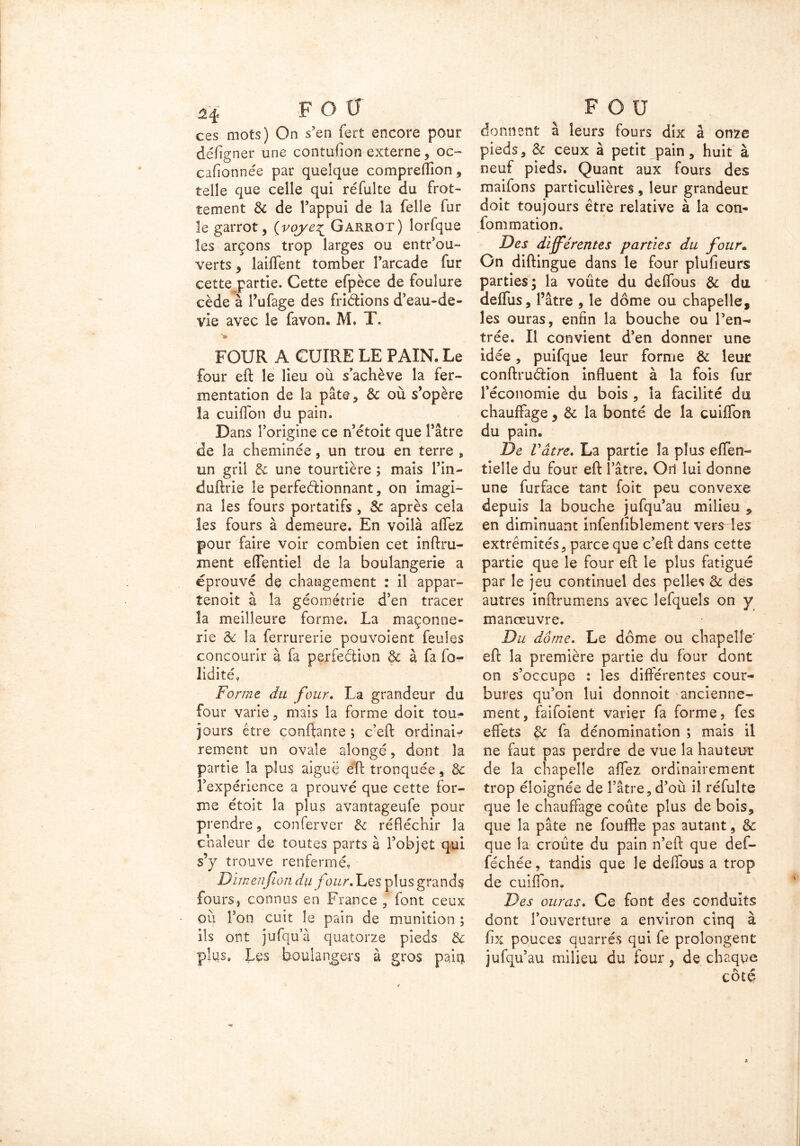 ces mots) On s’en fert encore pour défigner une contufion externe, oc- cafionnée par quelque compreffion, telle que celle qui réfuîte du frot- tement de de l’appui de la felle fur le garrot, (voye% Garrot) lorfque les arçons trop larges ou entrou- verts , laiffent tomber l’arcade fur cette partie. Cette efpèce de foulure cède à l’ufage des friétions d’eau-de- vie avec le favon. M» T. ■» FOUR A CUIRE LE PAIN. Le four eft le lieu où s’achève la fer- mentation de la pâte, de où s’opère la cuiffon du pain. Dans l’origine ce n’étoit que l’âtre de la cheminée, un trou en terre , tin gril de une tourtière ; mais l’in- duftrie le perfectionnant, on imagi- na les fours portatifs , de après cela les fours à demeure. En voilà allez pour faire voir combien cet infini- ment effentiel de la boulangerie a éprouvé de changement : il appar- tenait à la géométrie d’en tracer la meilleure forme. La maçonne- rie de la lerrurerie pouvoient feules concourir à fa perfection & à fa fo- lidité» Forme du four. La grandeur du four varie, mais la forme doit tou- jours être contante ; c’eft ordinaw rement un ovale aîongé, dont la partie la plus aiguë eft tronquée, de l’expérience a prouvé que cette for- me étoit la plus avantageufe pour prendre, conferver de réfléchir la chaleur de toutes parts à l’objet qui s’y trouve renfermé» Dimenfion du four* Les plus grands fours, connus en France , font ceux où l’on cuit le pain de munition ; ils ont jufqua quatorze pieds de plqs» Les boulangers à gros pair* donnent à leurs fours dix à onze pieds, de ceux à petit pain, huit à neuf pieds. Quant aux fours des maifons particulières , leur grandeur doit toujours être relative à la con- fommation. Des différentes parties du four• On diftingue dans le four plufieurs parties; la voûte du deffous de du deffus, l’âtre , le dôme ou chapelle, les ouras, enfin la bouche ou l’en- trée. Il convient d’en donner une idée, puifque leur forme de leur conftruéiîon influent à la fois fur l’économie du bois , la facilité du chauffage , de la bonté de la cuiffon du pain. De Vâtre. La partie la plus effen- tielle du four eft l’âtre. Ori lui donne une furface tant foit peu convexe depuis la bouche jufqu’au milieu * en diminuant infenfîblement vers les extrémités, parce que c’eft dans cette partie que le four eft le plus fatigué par le jeu continuel des pelles de des autres inftrumens avec îefqueîs on y manœuvre. Du dôme. Le dôme ou chapelle’ eft la première partie du four dont on s’occupe : les différentes cour- bures qu’on lui donnoit ancienne- ment, faifoient varier fa forme, fes effets de fa dénomination ; mais il ne faut pas perdre de vue la hauteur de la chapelle affez ordinairement trop éloignée de l’âtre, d’où il réfulte que le chauffage coûte plus de bois, que la pâte ne fouffle pas autant, de que la croûte du pain n’eft que def- féchée, tandis que le deffous a trop de cuiffon. Des ouras. Ce font des conduits dont l’ouverture a environ cinq à fix pouces quarrés qui fe prolongent jufqu’au milieu du four, de chaque cote