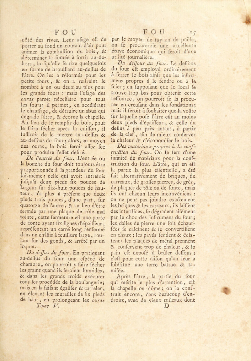 côté des rives. Leur uiage eft de porter au fond un courant d’air pour animer la combuftion du bois , & déterminer îa fumée à fortir au-de- hors 5 îorfqu’elle fe fixe quelquefois en forme de brouillard au-deflus de Fâtre. On les a réformés pour les petits fours , Sc on a reftreint le nombre à un ou deux au plus pour les grands fours : mais Fufage des auras paroît nécefiaire pour tous les fours; il permet, en accélérant le chauffage , de détruire un abus qui dégrade Pâtre, & écorne la chapelle. Au lieu de le remplir de bois, pour le faire lécher après la cuilfon, il fuffiroit de le mettre au - defius & au-deflous du four; alors, au moyen des ouras, le bois feroit a fiez fec pour produire l’effet defiré. De Ventrée du four. L’entrée ou la bouche du four doit toujours être proportionnée à îa grandeur du four lui -même ; celle qui avoit autrefois jufqu’à deux pieds fix pouces de largeur fur dix-huit pouces de hau- teur , n’a plus à préfent que deux pieds trois pouces, d’une part, fur quatorze de l’autre, & au Heu d’être fermée par une plaque de tôle mal jointe , cette fermeture eft une porte de fonte ayant fix lignes d’épaifieur, repréfentant un carré long renfermé dans un châfiis à feuillure large, rou- lant fur des gonds, de arrêté par un loquet. Du dejfus du four. En pratiquant au-defius du four une efpèce de chambre, on pourroit y faire fécher les grains quand ils feroient humides , & dans les grands froids exécuter tous les procédés de la boulangerie; mais en la faifant égalifer & carreler, en élevant les murailles de fix pieds de haut, en prolongeant les auras Tome V, par le moyen de tuyaux de poêle, on fe procuretoit une excellente étuve économique qui feroit d’une utilité journalière. Du de fous du four. Le défions du four eft employé ordinairement à ferrer le bois ainfi que ies inftru- mens propres à le fendre ou à le fcier ; en fuppofant que le local fe trouve trop bas pour obtenir cette reftburce , on pourroit fe la procu- rer en creufant dans les fondations; mais il feroit à fouhaiter que la voûte fur laquelle pofe fâtre eût au moins deux pieds d’épaiffeur , & celle du defîus à peu près autant, à partir de la clef, afin de mieux conferver la chaleur & d’économiier le bois® Des matériaux propres à la conf* tructïon du four. On fe fert d’une infinité de matériaux pour îa conf» trublion du four. L’âtre, qui en eft la partie îa plus eflentieîle , a été fait alternativement de briques, de carreaux, de grofles pierres, de grès , de plaques de tôle ou de fonte, mais ils ont chacun leurs inconvéniens : on ne peut pas joindre exactement les briques & les carreaux, ils laiflent des interftices, fe dégradent aifément par le choc des inftrumens du four ; les dalles de pierre une fois échauf- fées fe calcinent & fe convertiftent en chaux ; les pavés fendent & écla- tent ; les plaques de métal prennent & confervent trop de chaleur, & îe pain eft expofé à brûler deflbus ; c’eft pour cette raifon qu’on leur a fijbftitüé une terre battue & ta- mifée. Après Pâtre, la partie du .four qui mérite le plus d’attention, eft la chapelle ou dôme ; on îa conf- truit encore 5 dans beaucoup d’en- droits, avec de vieux tuileaux dont D