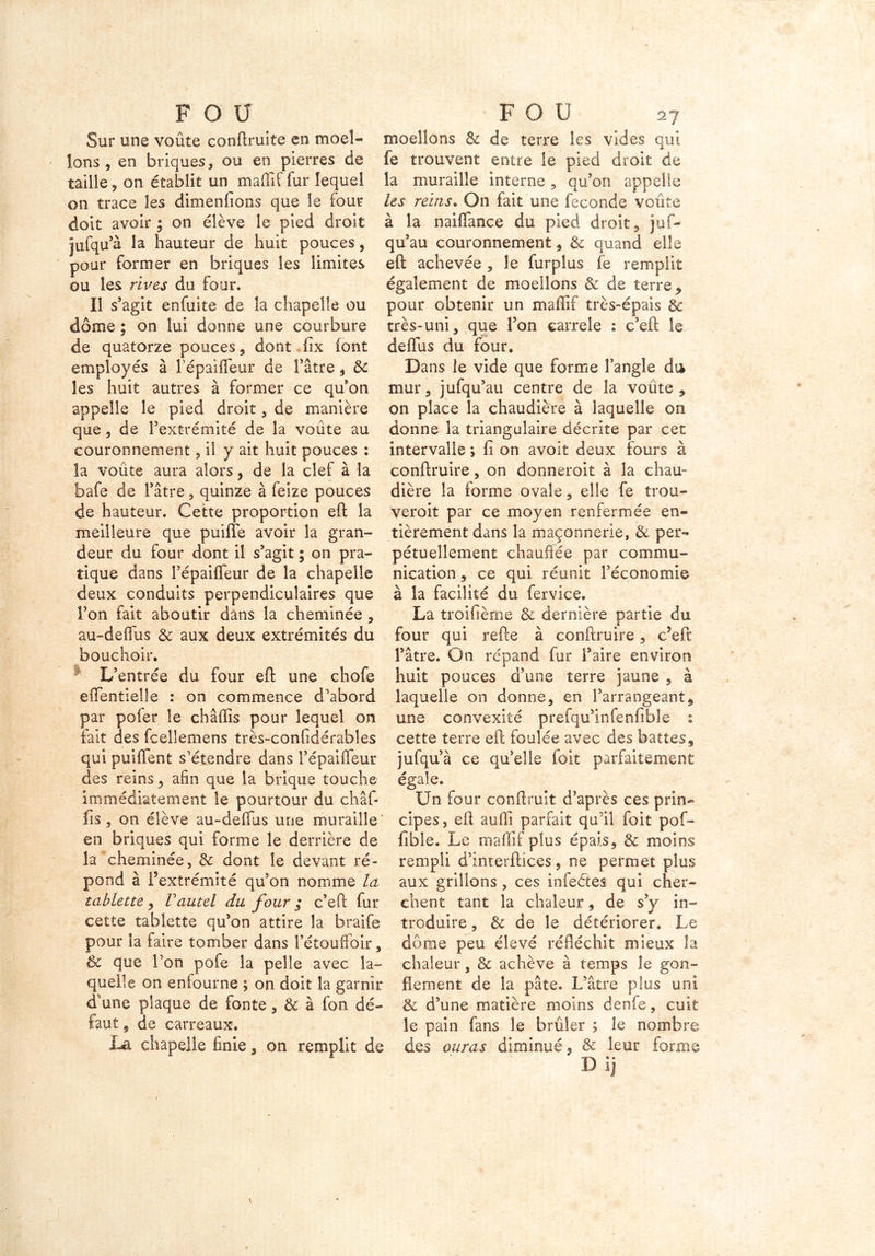 Sur une voûte conftruite en moel- lons , en briques, ou en pierres de taille , on établit un maflif fur lequel on trace les dimenfions que le four doit avoir ; on élève le pied droit jufqu’à la hauteur de huit pouces, pour former en briques les limites ou les rives du four. Il s’agit enfuite de la chapelle ou dôme ; on lui donne une courbure de quatorze pouces , dont fix iont employés à PépaifTeur de Pâtre, de les huit autres à former ce qu’on appelle le pied droit, de manière que, de l’extrémité de la voûte au couronnement, il y ait huit pouces : la voûte aura alors, de la clef à la bafe de Pâtre, quinze à feîze pouces de hauteur. Cette proportion eft la meilleure que puifîe avoir la gran- deur du four dont il s’agit ; on pra- tique dans PépaifTeur de la chapelle deux conduits perpendiculaires que Ton fait aboutir dans la cheminée , au-deffus de aux deux extrémités du bouchoir. L’entrée du four eft une chofe effentielle : on commence d’abord par pofer le châffis pour lequel on fait des fcelîemens très-confidérables qui puiflent s’étendre dans PépaifTeur des reins , afin que la brique touche immédiatement le pourtour du châf- fis , on élève au-deffus une muraille en briques qui forme le derrière de la cheminée, de dont le devant ré- pond à Pextrémité qu’on nomme la tablette, Vautel du four ; c’eft fur cette tablette qu’on attire la braife pour la faire tomber dans Pétouffoir, & que l’on pofe la pelle avec la- quelle on enfourne ; on doit la garnir d’une plaque de fonte, & à Ton dé- faut , de carreaux. La chapelle finie, on remplit de moellons de de terre les vides qui fe trouvent entre le pied droit de la muraille interne, qu’on appelle les reins. On fait une fécondé voûte à la naiffance du pied droit, juf- qu’au couronnement , & quand elle eft achevée , le furpîus fe remplit également de moellons de de terre , pour obtenir un maffif très-épais éc très-uni, que Pon çarrele : c’eft le de (lu s du four. Dans le vide que forme Pangle du mur, jufqu’au centre de îa voûte, on place la chaudière à laquelle on donne la triangulaire décrite par cet intervalle ; fi on avoir deux fours à conftruire, on donneroit à la chau- dière îa forme ovale, elle fe trou- ver oit par ce moyen renfermée en- tièrement dans la maçonnerie, & per- pétuellement chauffée par commu- nication , ce qui réunit l’économie à la facilité du fervice. La troifième de dernière partie du four qui refte à conftruire, c’eft Pâtre. On répand fur Paire environ huit pouces d’une terre jaune , à laquelle on donne, en l’arrangeant, une convexité prefqu’infenfible : cette terre eft foulée avec des battes, jufqu’à ce qu’elle foit parfaitement égale. Un four conftruit d’après ces prin- cipes, eft auffi parfait qu’il foit pof- fible. Le maftif plus épais, de moins rempli d’inrerftices, ne permet plus aux grillons , ces infeétes qui cher- chent tant îa chaleur, de s’y in- troduire , & de le détériorer. Le dôme peu élevé réfléchit mieux la chaleur, & achève à temps le gon- flement de la pâte. L’âtre plus uni &c d’une matière moins denfe, cuit le pain fans le brûler ; le nombre des auras diminué, & leur forme D ij