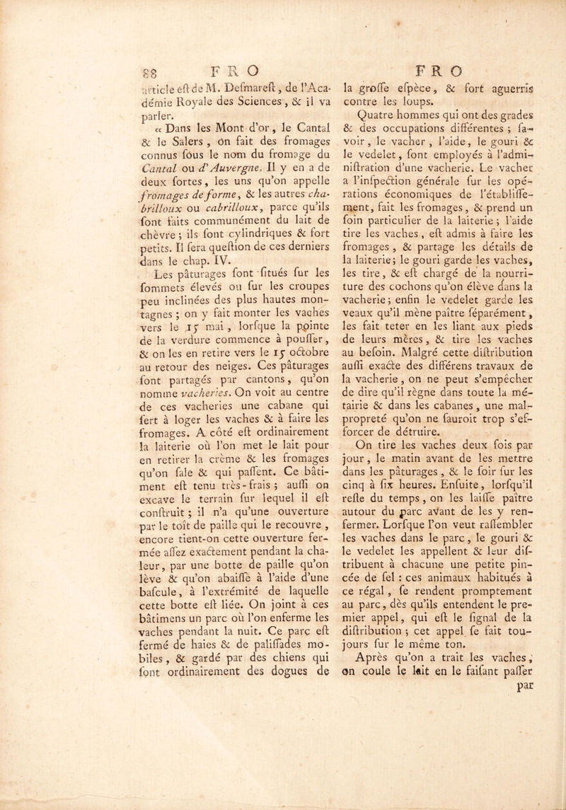 article eft de M. Defmareft, de l’Aca- démie Royale des Sciences, & il va parler. cc Dans les Mont-d’or, le Cantal & le Saîers , On fait des fromages connus fous le nom du fromage du Cantal ou <TAuvergne, Il y en a de deux fortes, les uns qu’on appelle fromages de forme, 8c les autres cha- brilloux ou cabrilloux, parce qu’ils font faits communément du lait de chèvre ; ils font cylindriques & fort petits. Il fera queftion de ces derniers dans le chap. IV. Les pâturages font fitués fur les Commets élevés ou fur les croupes peu inclinées des plus hautes mon- tagnes ; on y fait monter les vaches vers le i y mai, lorfque la ppinte de îa verdure commence à pouffer, 8c on les en retire vers le xy oélobre au retour des neiges. Ces pâturages font partagés par cantons, qu’on nomme vacheries. On voit au centre de ces vacheries une cabane qui fert à loger les vaches 8c à faire les fromages. A côté eft ordinairement la laiterie où l’on met le lait pour en retirer la crème & les fromages qu’on fale 8c qui pafient. Ce bâti- ment eft tenu très - frais ; auffi on excave le terrain fur lequel il eft conftruit ; il n’a qu’une ouverture par le toit de paille qui le recouvre , encore tient-on cette ouverture fer- mée allez exaélement pendant la cha- leur, par une botte de paille qu’on lève & qu’on abaifle à l’aide d’une bafcule, à l’extrémité de laquelle cette botte eft liée. On joint à ces bâtimens un parc où l’on enferme les vaches pendant la nuit. Ce parç eft fermé de haies 8c de paliffades mo- biles , 3c gardé par des chiens qui font ordinairement des dogues de la greffe efpèce, 8c fort aguerris contre les loups. Quatre hommes qui ont des grades 8c des occupations différentes ; fa- voir, le vacher , l’aide, le gouri 8c le vedeîet, font employés à l’admi- niftration d’une vacherie. Le vacher a l’infpeétion générale fur les opé- rations économiques de l’établiffe- ment, fait les fromages, 8c prend un foin particulier de la laiterie ; l’aide tire les vaches , eft admis à faire les fromages , 8c partage les détails de la laiterie; le gouri garde les vaches, les tire, 8c eft chargé de la nourri- ture des cochons qu’on élève (fans la vacherie; enfin le vedeîet garde les veaux qu’il mène paître féparément, les fait teter en les liant aux pieds de leurs mères, 8c tire les vaches au befoin. Malgré cette diftribution auffî exacte des différens travaux de la vacherie, on ne peut s’empêcher de dire qu’il règne dans toute la mé- tairie 8c dans les cabanes, une mal- propreté qu’on ne fauroit trop s’ef- forcer de détruire. On tire les vaches deux fois par jour, le matin avant de les mettre dans les pâturages , & le foir fur les cinq à üx heures. Enfuite, lorfqu’il refte du temps , on les lailfe paître autour du parc avant de les y ren- fermer. Lorfque l’on veut raffembler les vaches dans le parc, le gouri 8c le vedelet les appellent 8c leur dis- tribuent à chacune une petite pin- cée de fel : ces animaux habitués à ce régal , fe rendent promptement au parc, dès qu’ils entendent le pre- mier appel, qui eft le lignai de la diftribution ; cet appel fe fait tou- jours fur le même ton. Après qu’on a trait les vaches, on coule le kit en le faifant palier par