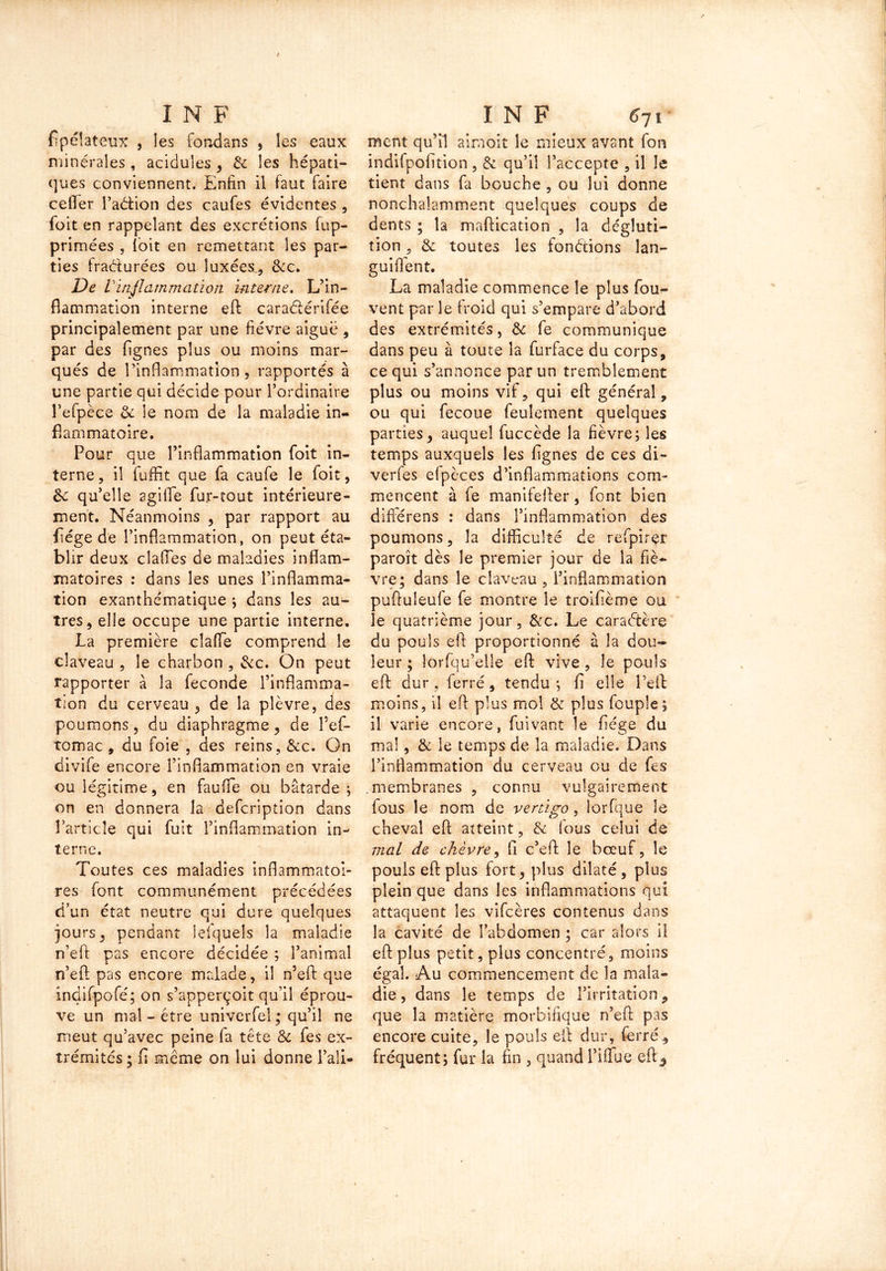 fipéîateux , les fondans , les eaux minérales , acidulés , & les hépati- ques conviennent. Enfin il faut faire ceffer l’aétion des caufes évidentes , foit en rappelant des excrétions fup- primées , loit en remettant les par- ties fracturées ou luxées., &c. De Vinflammation interne. L’in- flammation interne eft cara&érifée principalement par une fièvre aiguë , par des Agnes plus ou moins mar- qués de l’inflammation, rapportés à une partie qui décide pour l’ordinaire l’efpèce de le nom de la maladie in- flammatoire. Pour que l’inflammation foit in- terne , il fuffit que fa caufe le foit, de qu’elle agifle fur-tout intérieure- ment. Néanmoins , par rapport au fiége de l’inflammation, on peut éta- blir deux clalTes de maladies inflam- matoires : dans les unes l’inflamma- tion exanthématique ; dans les au- tres, elle occupe une partie interne. La première claffe comprend le claveau , le charbon , &c. On peut rapporter à la fécondé l’inflamma- tion du cerveau, de la plèvre, des poumons, du diaphragme, de l’ef- tomac , du foie , des reins, &c. On divife encore l’inflammation en vraie ou légitime, en fauffie ou bâtarde ; on en donnera la defeription dans Particîe qui fuit l’inflammation in- terne. Toutes ces maladies inflammatoi- res font communément précédées d’un état neutre qui dure quelques jours, pendant ielquels la maladie n’eft pas encore décidée ; l’animal n’eft pas encore malade, il n’eft que indifpofé; on s’apperçoit qu’il éprou- ve un mal - être univerfel; qu’il ne meut qu’avec peine fa tête & fes ex- trémités ; fi même on lui donne l’aîi- ment qu’il airaoit le mieux avant fon indifpofition , & qu’il l’accepte , il le tient dans fa bouche , ou lui donne nonchalamment quelques coups de dents ; la maftication , la dégluti- tion , & toutes les fondions lan- guiflent. La maladie commence le plus fou?- vent par le froid qui s’empare d’abord des extrémités, & fe communique dans peu à toute la furface du corps, ce qui s’annonce par un tremblement plus ou moins vif, qui eft général, ou qui fecoue feulement quelques parties, auquel fuccède la fièvre; les temps auxquels les fignes de ces di- verfes efpèces d’inflammations com- mencent à fe manifefler, font bien difiérens : dans l’inflammation des poumons, la difficulté de refpirçr paroît dès le premier jour de la fiè- vre; dans le claveau, l’inflammation puftuleule fe montre le troifième ou le quatrième jour, &c. Le caractère du pouls efl proportionné à la dou- leur ; lorfqu’elîe efl vive , le pouls efl dur , ferré, tendu ; fi elle l’efl moins, il efl plus mol & plus foupîe; il varie encore , fui vant le fiége du mal, & le temps de la maladie. Dans l’inflammation du cerveau ou de fes .membranes , connu vulgairement fous le nom de venigo, lorfque le cheval efl atteint, & fous celui de mal de chèvre, fl c’eft le bœuf, le pouls efl plus fort, plus dilaté, plus plein que dans les inflammations qui attaquent les vifeères contenus dans la cavité de l’abdomen ; car alors i! efl plus petit, plus concentré, moins égal. Au commencement de la mala- die , dans le temps de l’irritation, que la matière morbifique n’eft pas encore cuite, le pouls efl dur, ferré, fréquent; fur la fin , quand i’iffue eft5