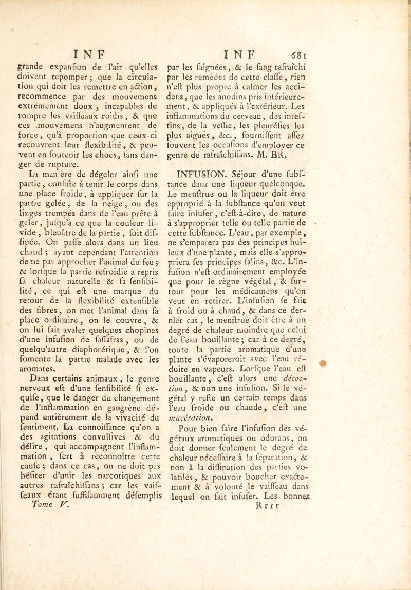 grande expanfion de Pair qu’elles doivent repomper ; que la circula- tion qui doit les remettre en aétion, recommence par des mouvemens extrêmement doux , incapables de rompre les vaifieaux roîdis, & que ces .mouvemens n’augmentent de force , qu’à proportion que ceux-ci recouvrent leur flexibilité, & peu- vent en (outenir les chocs, fans dan- ger de rupture. La manière de dégeler aînfi une partie, confifte à tenir le corps dans une place froide, à appliquer fur la partie gelée, de la neige , ou des liages trempés dans de l’eau prête à geler, jufqu’à ce que la couleur li- vide , bleuâtre de la'partie , foit dif- fipée. On pafle alors dans un lieu chaud *, ayant cependant l’attention de ne pas approcher l’animal du feu ; & lorfque la partie refroidie a repris fa chaleur naturelle & fa fenfibi- îité, ce qui eh: une marque du retour de la flexibilité extenfibîe des fibres, on met l’animal dans fa place ordinaire , on le couvre, & on lui fait avaler quelques chopines d’une infufion de faflafras , ou de queîqu’autre diaphorétique , & l’on fomente la partie malade avec les aromates. Dans certains animaux , le genre nerveux eh: d’une fenfibilité fi ex- quife, que le danger du changement de l’inflammation en gangrène dé- pend entièrement de la vivacité du îentiment. La connoiflance qu’on a des agitations convulfives & du délire , qui accompagnent l’inflam- mation , fert à reconnoître cette cauie ; dans ce cas, on ne doit pas héfiter d’unir les narcotiques aux autres rafraîchiffans ; car les vaif- feaux étant fuffifamment défemplis Tome V* par les fasgnées, & le fang rafraîchi par les remèdes de cette claiTe, rien n’eft plus propre à calmer les acci- der.s, que les anodins pris intérieure- ment, & appliqués à l’extérieur. Les inflammations du cerveau, des intef- tins, de la vefiie, les pleuréfies les plus aiguës , &c., fourni fient a fiez louvert les occafions d’employer ce genre de rafraîchiffans. M. BR. INFUSION. Séjour d’une fubf- tance dans une liqueur quelconque. Le menftrue ou la liqueur doit être approprié à la fubftance. qu’on veut faire infufer, c’eft-à-dire, de nature à s’approprier telle ou telle partie de cette fubftance. L’eau, par exemple, ne s’emparera pas des principes hui- leux d’une plante , mais elle s’appro- priera fes principes falins, &c. L’in- fufion n’eft ordinairement employée que pour le règne végétal, & fur- tout pour les médicamens qu’on veut en retirer. L’infufion fe fait à froid ou à chaud, & dans ce der- nier cas , le menftrue doit être à un degré de chaleur moindre que celui de l’eau bouillante ; car à ce degré, toute la partie aromatique d’une plante s’évaporeroit avec l’eau ré- duite en vapeurs. Lorfque l’eau eft bouillante, c’eft alors une décoc- tion , & non une infufion. Si le vé- gétal y refte un certain temps dans l’eau froide ou chaude, c’eft une macération. Pour bien faire l’infufion des vé- gétaux aromatiques ou odorans, on doit donner feulement le degré de chaleur nécefiaire à la féparation, & non à la diffipafion des parties vo- latiles , & pouvoir boucher exacte- ment 8c à volonté le vaifléau dans lequel on fait infufer. Les bonnes Rrrr