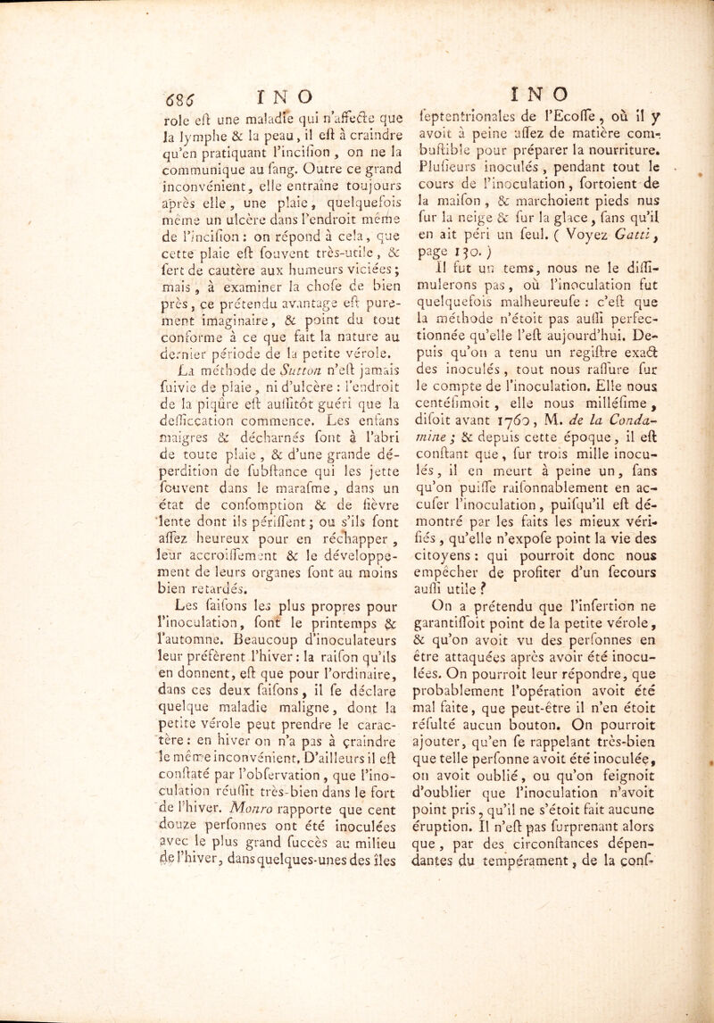 rôle eft une maladie qui n’aftefte que la lymphe & la peau, il eft à craindre qu’en pratiquant l’incifion , on ne la communique au fang. Outre ce grand inconvénient, elle entraîne toujours après elle, une plaie, quelquefois meme un ulcère dans l’endroit mêrhe de i’incifion: on répond à cela, que cette plaie eft fouvent très-utile , & fert de cautère aux humeurs viciées ; mais, à examiner la chofe de bien près j ce prétendu avantage eft pure- ment imaginaire, & point du tout conforme à ce que fait la nature au dernier période de la petite vérole. La méthode de Sutton n’eft jamais fuivie de plaie , ni d’ulcère : l’endroit de la piqûre eft aullitôt guéri que la dellîcçation commence. Les enians maigres & décharnés font à l’abri de toute plaie , & d’une grande dé- perdition de fobftance qui les jette fouvent dans le marafme, dans un état de confomption & de lièvre lente dont ils périffent; ou s’ils font allez heureux pour en réchapper , leur acçroiflement èc le développe- ment de leurs organes font au moins bien retardés. Les laitons les plus propres pour l'inoculation, font le printemps l’automne. Beaucoup d’inoculateurs leur préfèrent l’hiver : la raifon qu’ils en donnent, eft que pour l’ordinaire, dans ces deux faifons, il fe déclare quelque maladie maligne, dont la pente vérole peut prendre le carac- tère : en hiver on n’a pas à çramdre le même inconvénient. D’ailleurs il eft conftaté par l’obfervation , que l’ino- culation réu(lit très-bien dans le fort de I hiver. Monro rapporte que cent douze perfonnes ont été inoculées avec le plus grand fuccès au milieu de Thiver 5 dans quelques-unes des îles ieptentrionales de l’Ecofie 5 où il y avoit à peine aflez de matière com- buRibîe pour préparer la nourriture. Plufieurs inoculés , pendant tout le cours de l'inoculation, fortoient de la maifon , & marchoient pieds nus fur la neige & fur la glace , fans qu’il en ait péri un feul. ( Voyez Gattl} page I JO. ) Il fut un tems, nous ne le dîfti- muîerons pas, où l’inoculation fut quelquefois malheureufe : c’eft que la méthode n’étoit pas aulli perfec- tionnée qu’elle l’eft aujourd’hui. De- puis qu’on a tenu un regiftre exaèt des inoculés , tout nous raflure for le compte de l’inoculation. Elle nous centéiimoit , elle nous milléhme, difoit avant 1760, M. de la Couda- mine ; & depuis cette époque, il eft confiant que, fur trois mille inocu- lés, il en meurt à peine un, fans qu’on puilfe railonnablement en ac- cufer l’inoculation, puifqu’il eft dé- montré par les faits les mieux véri- fiés , qu’elle n’expofe point la vie des citoyens : qui pourroit donc nous empêcher de profiter d’un fecours auflî utile f On a prétendu que l’infertion ne garantiffoit point de la petite vérole, & qu’on avoit vu des perfonnes en être attaquées après avoir été inocu- lées. On pourroit leur répondre, que probablement l’opération avoit été mal faite, que peut-être il n’en étoit réfolté aucun bouton. On pourroit ajouter, qu’en fe rappelant très-bien que telle perfonne avoit été inoculée, on avoit oublié, ou qu’on feignoit d'oublier que l’inoculation n’avoit point pris ? qu’il ne s’étoit fait aucune éruption. Il n’eft pas forprenant alors que , par des circonftances dépen- dantes du tempérament, de la çonf-