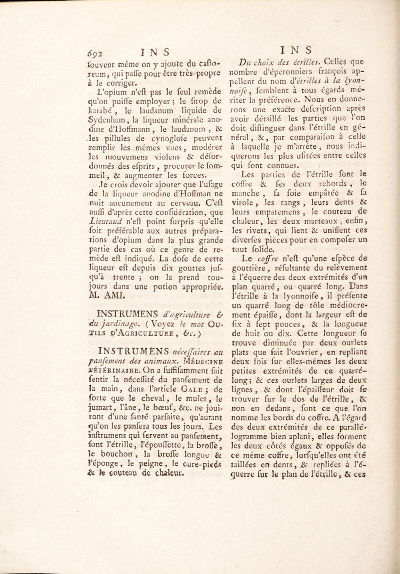 louvent meme on y ajoute du cafto- jeum, qui pafFe pour être très-propre à le corriger. L’opium n’eft pas le feuî remède qu’on puiffe employer ; le firop de Larabé , le laudanum liquide de Sydenham, la liqueur minérale ano- dine d’Hoffmann , le laudanum , Sc .les pillules de cynoglofe peuvent remplir les mêmes vues, modérer les mouvemens violens & délor- donnés des efprits , procurer le (om- meil, & augmenter les forces. Je crois devoir ajoute’* que i’ufage de la liqueur anodine d’Hoffman ne nuit .aucunement au cerveau. C’eft auflî d’après cette conlidération, que Lieutaud n’eft point furpris qu’elle foit préférable aux autres prépara- tions d’opium dans la plus grande partie des cas où ce genre de re- mède efl indiqué, La dofe de cette liqueur eft depuis dix gouttes juf- qu’à trente ; on 3a prend tou- jours dans une potion appropriée. M. AMI. INSTRUMENT £ agriculture & du jardinage. ( Voyez le mot Ou- tils d’Agriculture , &c.) INSTRUMÊNS né cej]aires au panfement des animaux. Médecine vétérinaire. On a fuffifamment fait fentir la nécedité du panfement de la main, dans l’article Gale ; de forte que le cheval , le mulet, le jumart, l’âne, le bœuf, &c. ne joui- ront d’une fanté parfaite, qu’autant qu ’on les panfera tous les jours, .Les inffrumens qui fervent au panfement, font l’étrille, fépouffette, la broffe, le bouchon , la broffe longue & l’éponge, le peigne, le cure-pieds •& h couteau de chaleur* I N S Du choix des étrilles. Celles que nombre d’éperonniers François ap- pellent du nom S'étrilles à la Lyon- noije, femblent à tous égards mé- riter la préférence. Nous en donne- rons une exatfte defeription après avoir détaillé les parties que l’on doit diftinguer dans l’étrille en gé- néral, par comparaifon à celle à laquelle je m’arrête, nous indi- querons les plus ufitées entre celles qui font connues. Les parties de l’étrille font le coffre de fes deux rebords , le manche , fa foie empâtée & fa virole , les rangs , leurs dents &c leurs empatemens , le couteau de chaleur, les deux marteaux, enfin, les rivets, qui lient & unifient ces diverfes pièces pour en compofer un tout fol ici e. Le coffre n’eft qu’une efpèce de gouttière, réfultante du relèvement à l’équerre des deux extrémités d’un plan quarré, ou quarré long. Dans l’étrille à la lyonnoife, il prélente un quarré long de tôle médiocre- ment épaiffe, dont la largeur eft de fix à fept pouces, & la longueur de huit ou dix. Cette longueur fe trouve diminuée par deux ourlets plats que fait l’ouvrier, en repliant deux fois fur elles-mêmes les deux petites extrémités de ce quarré- long; êc ces ourlets larges de deux lignes, & dont l’éparffeur doit fe trouver fur le dos de l’étrille, & non en dedans, font ce que l’on nomme les bords du coffre. A l’égard des deux extrémités de ce parallé- logramme bien aplani, elles forment les deux côtés égaux & oppofés de ce même coffre, lorfqu’elîes ont été taillées en dents,repliées à î’é- guerre fur le plan de l’étrille, & ces