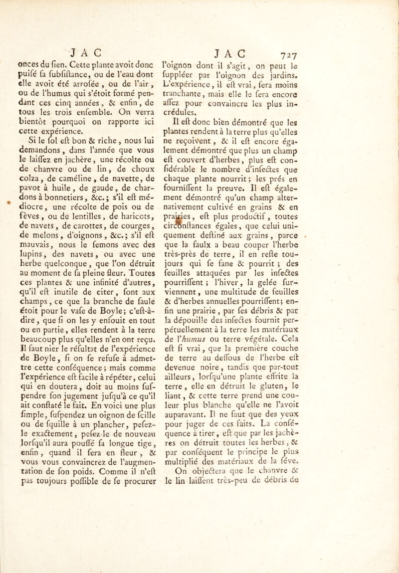 onces du fien. Cette plante avoit donc puifé fa fubfiftance, ou de l’eau dont elle avoit été arrofée , ou de l’air , ou de l’humus qui s’étoit formé pen- dant ces cinq années , & enfin, de tous les trois enfemble. On verra bientôt pourquoi on rapporte ici cette expérience. Si le fol eft bon & riche, nous lui demandons, dans l’année que vous le laiffez en jachère , une récolte ou de chanvre ou de lin, de choux colza, de caméline 9 de navette, de pavot à huile , de gaude, de char- dons à bonnetiers, &c. ; s’il eft mé- diocre , une récolte de pois ou de fèves , ou de lentilles, de haricots, de navets , de carottes, de courges, de melons, d’oignons, &c.; s’il eft mauvais, nous le femons avec des lupins, des navets, ou avec une herbe quelconque, que l’on détruit au moment de fa pleine fleur. Toutes ces plantes & une infinité d’autres, qu’il eft inutile de citer, font aux champs, ce que la branche de faule étoit pour le vafe de Boy le*, c’eft-à- dire, que fi on les y enfouit en tout ou en partie, elles rendent à la terre beaucoup plus qu’elles n’en ont reçu. Il faut nier le réfultat de l’expérience de Boyle, fi on fe refufe à admet- tre cette conféquence ; mais comme l’expérience eft facile à répéter, celui qui en doutera, doit au moins fuf- pendre fon jugement jufqu’à ce qu’il ait conftaté le fait. En voici une plus fimpîe, fufpendez un oignon de fcille ou de fquille à un plancher, pefez- le exadement, pefez-le de nouveau lorfqu’il aura pouffé fa longue tige, enfin , quand il fera en fleur , & vous vous convaincrez de l’augmen- tation de fon poids. Comme il n’eft pas toujours poffible de fe procurer l’oignon dont il s’agit, on peut le fuppléer par l’oignon des jardins. L’expérience, il eft vrai, fera moins tranchante, mais elle le fera encore aflez pour convaincre les plus in- crédules. Il eft donc bien démontré que les plantes rendent à la terre plus qu’elles ne reçoivent, & il eft encore éga- lement démontré que plus un champ eft couvert d’herbes, plus eft con- fidérable le nombre d’infedes que chaque plante nourrit ; les prés en fournirent la preuve. Il eft égale- ment démontré qu’un champ alter- nativement cultivé en grains & en prairies, eft plus productif, toutes circonftances égales, que celui uni- quement deftiné aux grains , parce que la faulx a beau couper l’herbe très-près de terre, il en refte tou- jours qui fe fane & pourrit ; des feuilles attaquées par les infedes pourriffent ; l’hiver, la gelée fur- viennent, une multitude de feuilles & d’herbes annuelles pourriffent; en- fin une prairie, par fes débris & pac la dépouille des infedes fournit per- pétuellement à la terre les matériaux de Yhumus ou terre végétale. Cela eft fi vrai, que la première couche de terre au deffous de l’herbe eft devenue noire, tandis que par-tout ailleurs, lorfqu’une plante effrite la terre, elle en détruit le gluten, le liant, & cette terre prend une cou- leur plus blanche qu’elle ne î’avoit auparavant, I! ne faut que des yeux pour juger de ces faits. La confé- quence à tirer, eft: que par les jachè- res on détruit toutes les herbes, & par conféquent le principe le plus multiplié des matériaux de la féve3 On objedera que le chanvre Ôc le lin laiffent très-peu de débris de