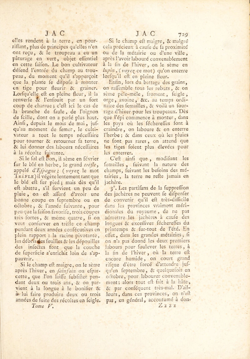 elles rendent à la terre, en pour- xiffant, plus de principes qu’elles n’en ont reçu 3 8c le troupeau a eu un pâturage en vert , objet efientiel en cette faifon. Le bon cultivateur détend l’entrée du champ au trou- peau , du moment qu’il s’apperçoit que la plante fe difpofe à monter en tige pour fleurir & grainer. Lorfqu’eîle eft en pleine fleur, il la renverfe Sc l’enfouit par un fort coup de charrue ; c’eft ici le cas de la branche de faille , de l’oignon de fcilie, dont on a parlé plus haut. Ainfi, depuis le mois de mai, juf- qu au moment de femer, le culti- vateur a tout le temps néceflaire pour tourner & retourner fa terre, 8c lui donner des labours néceffàires à la récolte fui vante. Si le fol eft bon, il sème en février fur le blé en herbe, le grand trèfle, appelé &Efpagne $ ( voyez^ le mot 1 kefle) il végète lentement tant que le blé eft lur pied ; mais dès qu’il eft abattu, s’il furvient un peu de pluie , on eft alluré d’avoir une bonne coupe en feptembre ou en odlobre , & l’année fuivante, pour peu que la faifon favorife, trois coupes très-fortes, 8c meme quatre, fi on veut conferver en trèfle ce champ pendant deux années confécutives en plein rapport : la racine pivotante, les débris des feuilles 8c les dépouilles des infedes font que la couche a. de fuperficie s’enrichit loin de s’ap- pauvrir. Si le champ eft maigre, on le sème après l’hiver, en falnfoin ou efpar- cette,, que l’on laiffe fq b G fier pen- dant deux ou trois ans, & on par- vient à la longue à le bonifier & à lui faire produire deux ou trois années de fuite des récoltes en feigîe. Tome F. Si le champ eft maigre, 8c malgré cela précieux à caufe de fa proximité ou de la métairie ou d’une ville , après l’avoir labouré convenablement à la fin de l’hiver , on le sème en lupin, ( voje^ ce mot) qu’on enterre lorfqu’il eft en pleine fleur. Enfin, lors du battage des grains, on raffemble tous les rebuts , 8c on sème péle-mele , froment, feigle , orge, avoine, &c. au temps ordi- naire des femailîes, 8c voilà un tour- rage d’hiver pour les troupeaux. Dès que l’épi commence à monter, dans les pays où les féchereftes font à craindre, on laboure 8c on enterre l’herbe ; 8c dans ceux où les pluies ne font pas rares , on attend que les tiges foient plus élevées pour les enterrer. C’eft ainfi que , modifiant les femailîes , fuivant la nature des champs, fuivant les beioins des mé- tairies , la terre ne refte jamais en jachère. 3°. Les partifans de la fuppreftion des jachères ne peuvent fe difpenfer de convenir qu’il eft très-difficile dans les provinces vraiment méri- dionales du royaume , de ne pas admettre les jachères à caufe des longues 8c exceilives féchereftes du O printemps 8c fur-tout de l’été. En effet, dans les grandes métairies, fi on n’a pas donné les deux premiers labours pour foulever les terres, à la fin de l’hiver , où la terre eft encore humide, on court grand rifque d’être forcé d’attendre jui- qu’en feptembre, 8c quelquefois en octobre, pour labourer convenable- ment; alors tout eft fait à la hâte, 8c par conféquenc très-mal. D’ail- leurs, dans ces provinces, on n’eft pas, en général, accoutumé à don* Z Z Z Z