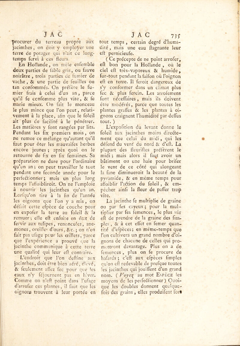 procurer du terreau propre aux jacinthes, on doit y employer une terre de potager qui n’ait de long- temps fervi à ces fleurs. En Hollande , on mêle enfembîe deux parties de fable gris, ou fauve noirâtre , trois parties de fumier de vache , & une partie de feuilles ou tan confommés. On préfère le fu- mier frais à celui d’un an, parce qu’il fe ccnfomme plus vite, & fe marie mieux. On fait le monceau le plus mince que l’on peut, relati- vement à la place, afin que le foleiî ait plus de facilité à le pénétrer. Les matières y font rangées par lits. Pendant les Ax premiers mois , on ne remue ce mélange qu’autant qu’il faut pour ôter les mauvaifes herbes encore jeunes ; après quoi on le retourne de flx en flx femaines. Sa préparation ne dure pour l’ordinaire qu’un an ; on peut travailler le tout pendant une fécondé année pour le perfeéhonner ; mais un plus long temps Pafioibliroit. On ne l’emploie à nourrir les jacinthes qu’un an. Lorfqu’on tire à la fin de l’année les oignons que l’on y a mis , on défait cette efpèce de couche pour en expofer la terre au foleil & la remuer^ elle eft enfuite en état de fervir aux tulipes, renoncules, ané- mones, oreille* d’ours , &c. ; on n’en fait pas ufage peur les oeillets, parce que l’expérience a prouvé eue la jacinthe communique à cette terre une qualité qui leur efl contraire. L’endroit que l’on defline aux jacinthes, doit être bien aéré, élevé, & feulement allez fec pour que les eaux n’y féjournent pas en hiver. Comme on n’eft point dans î’ufage d'arrofer ces plantes , il faut que les oignons trouvent à leur portée en tout temps , certain degré d’humi- dité , mais une eau Aagnante leur efl pernicieufe. ( Ce précepte de ne point arrofer, efl bon pour la Hollande , où le ciel efl très-vaporeux & humide > fur-tout pendant la laifon où l’oignon efl en terre. Il feroit dangereux de s’y conformer dans un climat plus fec & plus ferein. Les arrofemens font néceflaires, mais ils doivent être modérés, parce que toutes les plantes grades & les plantes à oi- gnons craignent l’humidité pardeffus tout. ) L’expofition du levant donne le foleil aux jacinthes moins direéfe- ment que celui du midi, qui les défend du vent du nord & d’efl. La plupart des fieurifles préfèrent le midi ; mais alors il faqt avoir un bâtiment ou une haie pour brifer le vent de ce côté qui alorrgeant la fane diminuèrent la beauté de la pyramide, & en même temps pour affaiblir l’aélion du foleil, & em- pêcher ainfi la fleur de pafTer trop vite. La jacinthe fe multiplie de graine ou par fes cayeux ; pour la mul- tiplier par fes femences, le plus sûr efl de prendre de la graine des Am- ples , & à cet effet en femer quan- tité d’efpèces; en même-temps que l’on cultivera un grand nombre d’oi- gnons de chacune de celles qui pro- mettront davantage. Plus on a de femences , plus on fe procure de hafards ; c’eft aux efpèces Amples qu’on efl redevable de prefque toutes les jacinthes qui jouiffent d’un grand nom. ( Voye^ au mot Espèce les moyens de les perfectionner ) Quoi- que les doubles donnent quelque- fois des grains, elles produifent fort