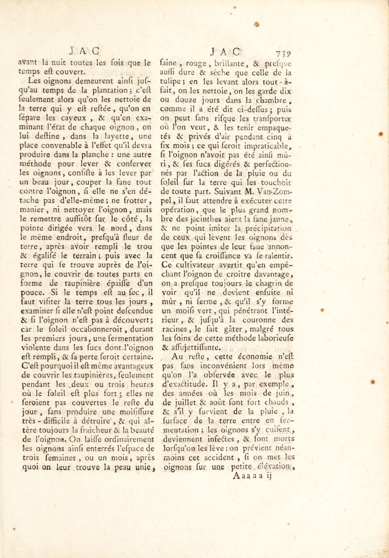 avant la nuit toutes les fols que îe temps eft couvert. Les oignons demeurent aînfi juf- qu’au temps de la plantation ; c’eft feulement alors qu’on les nettoie de la terre qui y eft reftée , qu’on en fépare les cayeux , & qu’en exa- minant l’état de chaque oignon , on lui deftine , dans la layette , une place convenable à l’effet qu’il devra produire dans la planche : une autre méthode pour lever 3c conferver les oignons, confifte à les lever par un beau jour, couper la fane tout contre l’oignon, fi elle ne s’en dé- tache pas d’elle-même ; ne frotter , manier, ni nettoyer l’oignon, mais le remettre auffitôt fur le côté , la pointe dirigée vers îe nord, dans îe même endroit, prefqua fleur de terre, après avoir rempli le trou & égaliie îe terrain ; puis avec la terre qui le trouve auprès de l’oi- gnon, le couvrir de toutes parts en forme de taupinière épaiffe d’un pouce. Si le temps eft au fec, il faut vifîter la terre tous les jours, examiner fi elle n’eft point defcendue 3c li l’oignon n’eft pas à découvert; car le foleil occafionneroit, durant les premiers jours, une fermentation violente dans les fucs dont l’oignon eft rempli, & fa perte feroit certaine. C’eft pourquoi il eft même avantageux de couvrir les taupinières, feulement pendant les .deux ou trois heures où le foleil eft plus fort ; elles ne feroient pas couvertes le refte du jour , fans produire une moififfure très - difficile à détruire , Se qui al- tère toujours îa fraîcheur 3e la beauté de l’oignon. On laide ordinairement les oignons ainfi enterrés l’efpace de trois femaines , ou un mois, après quoi on leur trouve la peau unie, faine , rouge , brillante, & prefque aulîi dure 3e sèche que celle de la tulipe; en les levant alors tout-à- fait, on les nettoie, on les garde dix ou douze jours dans la chambre 0 comme il a été dit ci-deffus ; puis on peut fans rifque les tranfporter où l’on veut, & les tenir empaque- tés 3c privés d’air pendant cinq à fîx mois ; ce qui feroit impraticablep fi l’oignon n’avoit pas été ainfi mû- ri , & fes fucs digérés 3c perfection- nés par l’aétion de la pluie ou du foleil fur la terre qui les touchoit de toute part. Suivant M. Van-Zom« peî, il faut attendre à exécuter cetre opération, que le plus grand nom- bre des jacinthes aient La fane jaune* 3e ne point imiter îa précipitation, de ceux qui lèvent les oignons dès que les pointes de leur fane annon- cent que fa croiflance va fe ralentir. Ce cultivateur avertit qu’en empê- chant l’oignon de croître davantage, on a prefque toujours le chagrin de voir qu’il ne devient enfuite ni mûr , ni ferme , 3e qu’il s’y forme un moifi vert, qui pénétrant l’inté- rieur , 3e jufqu’à la couronne des racines , le fait gâter , malgré tous les foins de cette méthode laborieufe 3e a (Tu j enfilante. Au refte, cette économie n’eft pas fans inconvénient lors même qu’on Ta oblervée avec îe plus d’exaditude. Il y a, par exemple , des années où les mois de juin, de juillet & août font fort chauds , 3e s’il y furvient de la pluie , la furface de la terre entre en fer- mentation ; les oignons s’y cuifent ? deviennent infedes , 3e font morts lorfqu’on les lève : on prévient néan- moins cet accident , fi on met les oignons fur une petite élévation , A a a a a ij