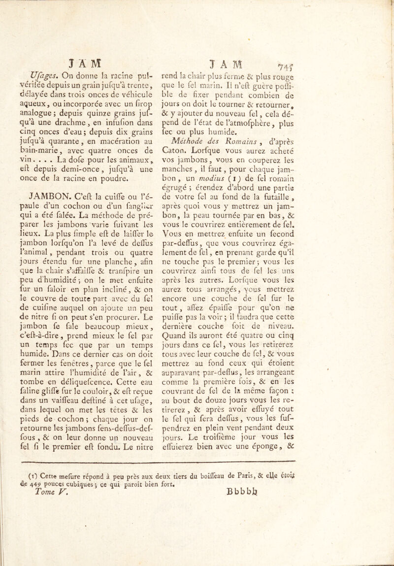 UJhges. On donne la racine pul- vériiëe depuis un grain jufqu’à trente , délayée dans trois onces de véhicule aqueux, ou incorporée avec un firop analogue; depuis quinze grains juf- qu’à une drachme, en infufion dans cinq onces d’eau; depuis dix grains jufqu’à quarante, en macération au bain-marie , avec quatre onces de vin. ... La dofe pour les animaux,, eft depuis demi-once, jufqu’à une once de la racine en poudre. JAMBON. C’eft la cuifte ou l’é- paule d’un cochon ou d’un fangfter qui a été falée. La méthode de pré- parer les jambons varie fuivant les lieux. La plus iimple eft de laiffer le jambon lorfqu’on l’a levé de defïus l’animal, pendant trois ou quatre jours étendu fur une planche, afin que la chair s’afFaîfle & tranfpire un peu d’humidité ; on le met enfuite fur un faloir en plan incliné, & on le couvre de toute part avec du fel de cuifine auquel on ajoute un peu de nitre h on peut s’en procurer. Le jambon fe faîe beaucoup mieux, c’eft-à-dire , prend mieux le fel par un temps fec que par un temps humide. Dans ce dernier c.as on doit fermer les fenêtres, parce que le fel marin attire l’humidité de l’air, & tombe en déliquefcence. Cette eau faline gliffe fur le couloir, & eft reçue dans un vaiffeau deftîné à cetufage, dans lequel on met les têtes & les pieds de cochon ; chaque jour on retourne les jambons fens-deftus-def- fous , & on leur donne un nouveau fel fi le premier eft fondu. Le nitre J A M 74 j» rend la chair plus ferme & plus rouge que le fel marin. Il n’eft guère poftl- ble de fixer pendant combien de jours on doit le tourner & retourner* & y ajouter du nouveau fel, cela dé- pend de l’état de l’atmofphère, plus iec ou plus humide. Méthode des Romains , d’après Caton. Lorfque vous aurez acheté vos jambons, vous en couperez les manches , il faut, pour chaque jam- bon , un modius ( i ) de fel romain égrugé ; étendez d’abord une partie de votre fel au fond de la futaille , après quoi vous y mettrez un jam- bon, la peau tournée par en bas, & vous le couvrirez entièrement de fel. Vous en mettrez enfuite un fécond par-deffus, que vous couvrirez éga- lement de fel, en prenant garde qu’il ne touche pas le premier; vous les couvrirez ainfi tous de fel les uns après les autres. Lorfque vous les aurez tous arrangés, vous mettrez encore une couche de fel fur le tout, affez épaiffe pour qu’on ne puiffe pas la voir ; il faudra que cette dernière couche foit de niveau. Quand ils auront été quatre ou cinq jours dans ce fel, vous les retirerez tous avec leur couche de fel, & vous mettrez au fond ceux qui étaient auparavant par-defîus, les arrangeant comme la première fois, & en les couvrant de fel de la même façon ; au bout de douze jours vous les re- tirerez , & après avoir effuyé tout le fel qui fera deffus, vous les fuf- pendrez en plein vent pendant deux jours. Le troifième jour vous les effuierez bien avec une éponge, de (0 Cette meftire répond à peu près aux deux tiers du boiffeau de Paris, & elfe étofe d,e 449 pouces cubiques ; ce qui paroît bien fort. Tome V* Bbbbjfcr