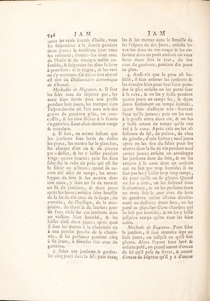 JA M après les avoir frottés d'huile , vous les fufpendrez à la fumée pendant deux jours ; le troifième jour vous les retirerez-, frottez-les alors avec de l’huile & du vinaigre mêlés en- femble, & fufpendez-les dans la ferre à provifion ; ni la teigne , ni les vers ne s’y mettront. Ce qui va être ajouté eft tiré du Dictionnaire économique de ChomeL Méthodes de Mayence, i. Il faut les faler avec du falpêtre pur, les tenir bien ferrés dans une prelie pendant huit jours, les tremper dans refprit-de-vin où Ton aura mis des gia*ns de genièvre pilés, ou con- cafles 3 & les faire féciier à la fumée de genièvre. Leur chair devient rouge & très-cure. 2. Il faut,, au même inftant que jes jambons font levés de deffus les porcs, les mettre fur le plancher, les charger d’un aïs & de pierres par deffus, & les y îailïer pendant vingt-quatre heures; puis les faire faler fur le refte du porc qui eft fur le faloir ou ailleurs ; quand ils au- ront été allez de temps , les enve- lopper de loin & les mettre dans une cuve , y faire un lit de terre & un lit de jambons, & deux jours après les lever ; enfuite faire bouillit de la lie de vin avec de la fauge , du romarin , de ThylTope, de la mar- jolaine, du thym ci du laurier; jeter de l’eau tiède fur ces jambons dans un vaifleau bien bouché, & les lailTer ainfi deux jours ; après quoi il faut les mettre à la cheminée ou â une perche proche de la chemi- née , &: les parfumer pendant cinq à lïx jours, à diverfes fois avec du genièvre. y Salez vos jambons & gardez- ks cinq jours dans le Tel ; puis tirez-, J A M les St les mettez dans la limaille de fer IVfpace de dix jours, enfuite la- vez-les dans du vin rouge & les en- fermez dans un petit endroit où vous ferez deux fois le jour, du feu avec du genièvre, pendant dix jours au plus. 4. Auffi-tôt que le porc eft ha- billé , il faut enlever les jambons 5c les étendre bien pour leur faire pren- dre le pli ; eniuite on les porte fuer à la cave , 5i on les y laiffe pendant quatre jours en temps fec, & deux jours feulement en temps humide , ayant foin d’efluyer très - fouvent l’eau qu’ils jettent; puis on les met à la prefte entre deux ais, & on les y laiffe autant de temps qu’ils ont été à la cave. Ap rès cela on les af- faifonne de fel, de poivre, de clou de gérofie , d’anis battus ; neuf jours après on les tire du faloir pour les mettre dans la lie de vin pendant neuf autres jours; enfuite on enveloppe les jambons dans du foin> & on les enterre à la cave dans un endroit qui ne foit pas trop humide; il ne faut pas les y laiffer trop long-temps, de peur qu’ils ne fe gâtent. Quand on les a tirés, on les iufpend dans la cheminée , & on les parfume deux ou trois fois le jour avec du bois de genièvre qu’on allume directe- ment au-deftous; étant (ecs , on les pend au plancher d’une chambre qui ne foit pas humide , & on les y laiffe jufqu’au temps qu’on veut les faire cuire. Méthode de Bayonne. Pour faler le jambon, il faut attendre fept ou huit jours , ou jufqu’à ce qu’il foit gluant. Alors l’ayant bien lavé Sc eniuite pelé, on prend autant d’onces de fel qu’il pèfe de livres, 81 autant d’onces de falpêtre qu’il y a d’onces