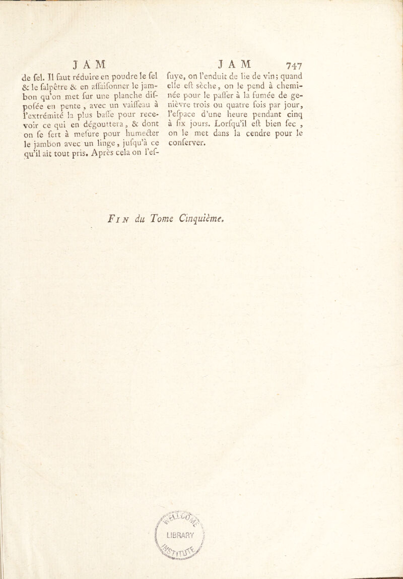 de feh II faut réduire en poudre le fel & le falpêtre de en affaifonner le jam- bon qu’on met fur une planche dif- polée en pente , avec un vaiffeau a l’extrémité la plus balle pour rece- voir ce qui en dégouttera , & dont on fe fert à mefure pour humeéter 3e jambon avec un linge, jufqu’à ce qu’il ait tout pris® Après cela on i’ef- fuye, on l’enduit de lie de vin; quand elle eft sèche, on le pend à chemi- née pour le pafier à la fumée de ge- nièvre trois ou quatre fois par jour, l’efpace d’une heure pendant cinq à fix jours. Lorfqu’il eft bien fec , on le met dans la cendre pour le conferver. Fin du Tome Cinquième, ■ 1 ?r /né*1' f * LIBRARY S