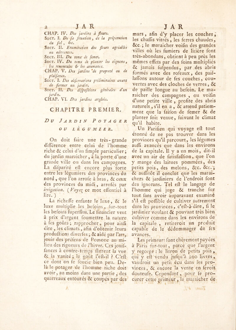 CH AP. IV. Des jardins à fleurs. Sect. I. De fa jituaiiQn , de la préparation du fol 7 &c. Sect. II. Enumération des fleurs agréables ou odorantes. Sect. III. Du tems de faner. Sect. IV. Du tans de planter les oignons, les renoncules & les anémones. CH AP. V. /Ai jardins de propreté ou de plaifance. Sect. I. /Vf obf rvatlons préliminaires avant de former un jardin. Sect. II. Des difpofitions générales d'un jard'n. CH AP. VI. jardins anglais. CHAPITRE PREMIER. Z) £/ Jardin Potager OU LEGUMIER. On doit faire une très-grande différence entre celui de l’homme riche & celui d’un (impie particulier; du jardin maraîcher, à la porte d’une grande ville ou dans les campagnes. La difparité eft encore plus forte entre les légumiers des provinces du nord , que ion arrofe à bras , & ceux des provinces du midi, arrofés par irrigation, ( Voye£ ce mot effentiel à lire. ) La richeffe enfante le luxe, & le luxe multiplie les befoins, fur-tout les befoins fup'erflus. Le financier veut à prix d’argent foumettre la nature à fes goûts ; rapprocher, pour ainfi dire , les climats , afin d’obtenir leurs produôion-s d'iverfes ; & aidé par Part, jouir des préfens de Pomone au mi- lieu des rigueurs de Phiver. Ces jo'uif- lances à contre-'temps flattent la vue & la vanité ; le goût Peft-il ? C’efi ce dont on le fonde bien peu. De- là le potager de l’homme riche doit avoir 9 au moins dans une partie 5 des quarreaux entourés & coupés par des murs * afin d’y placer les couches 9 les chaffis vitrés, les ferres chaudes 9 &c.; le maraicher voifin des grandes villes oii les fumiers de litière font très-abondans, obtient à peu près les mêmes effets par des foins multipliés &l jamais fufpendus, par des abris formés avec des rofeaux, des paiî- laffons autour de fes couches, cou- vertes avec des cloches de verres, &£ de paille longue au befoin. Le ma- raicher des campagnes , ou voifin d’une petite ville , profite des abris naturels , s’il en a, & attend patiem- ment que la faifon de femer &: de planter foit venue, fuivant le climat qu’il habite. Un Parifien qui voyage efi tout étonné de ne pas trouver dans les provinces qu’il parcourt, les légumes aulîi avancés que dans les environs de îa capitale. Il y a un mots, dit-il avec un air de fatisfaflion, que Pon y mange des laitues pommées, des petits pois, des melons, &c, &c. ; & aufiîtôt il conclut que les maraî- chers & jardiniers de l’endroit font des ignorans. Tel eft le langage de l’homme qui juge & tranche fur tout fans avoir auparavant examiné s’il eft poftîble de cultiver autrement dans les provinces , c’eft-à-dire, fi le jardinier voulant Si pouvant très bien cultiver comme dans les environs de la capitale , reîireroiï un produit capable de le dédommager de fes avances. Les primeurs font chèrement payées à Paris fur-tout, parce que l’argent y regorge ; le litron de petits pois % qui y efi vendu jttfqu’à 200 livres 7 vau droit un petit écu dans les pro- vinces, & encore la vente en feroiî don te ufe. Cependant , pour le pro- curer cette primeur, le maraîcher de