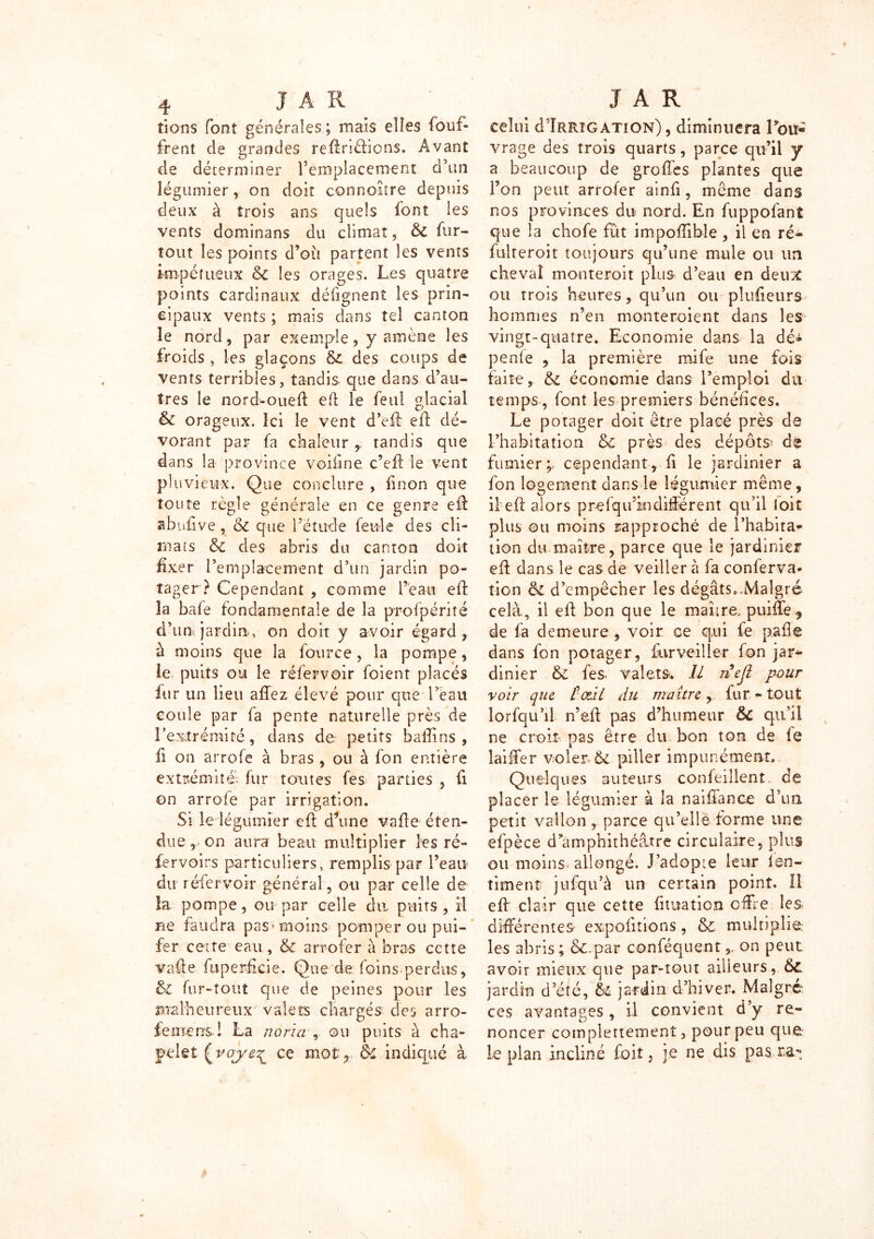 îions font générales ; maïs elles fouf- frent de grandes redriélions. Avant de déterminer remplacement d’un légumier, on doit connoiîre depuis deux à trois ans quels font les vents dominans du climat, & fur- tout les points d’où partent les vents impétueux &c les orages. Les quatre points cardinaux défignent les prin- cipaux vents ; mais dans tel canton le nord, par exemple, y amène les froids » les glaçons & des coups de vents terribles, tandis que dans d’au- tres le nord-oued ed le feul glacial & orageux. Ici le vent d’ed ed dé- vorant par fa chaleur tandis que dans la province voidne c’ed le vent pluvieux. Que conclure , fi non que toute règle générale en ce genre ed ahufive , ôz que l’étude feule des cli- mats &c des abris du canton doit fixer l’emplacement d’un jardin po- tager ? Cependant , comme l’eau ed la bafe fondamentale de la profpérité d’u u jardin,-, on doit y avoir égard, à moins que la fource , la pompe, le puits ou le réfervoir foienr placés fur un lieu affez élevé pour crue l’eau coule par fa pente naturelle près de l’extrémité, dans de petits badins, fi on arrofe à bras , ou à fon entière extrémité; fur toutes fes parties , d on arrofe par irrigation. Si le légumier ed d’une vade éten- due , on aura beau multiplier les ré- fervoirs particuliers, remplis par l’eau du réfervoir général, ou par celle de la pompe, ou par celle du. puits, il ne faudra pas* moins pomper ou pui- fer cette eau, & arrofer à bras cette vade fuperfkie. Que de foins perdus, & fur-tout que de peines pour les malheureux valets chargés des arro- fe mens! La norza , ©u puits a cha- pelet ce mot,. ôc indiqué à celui d Irrigation) , diminuera Lou* vrage des trois quarts, parce qu’il y a beaucoup de grodes plantes que Ton peut arrofer ainfi, même dans nos provinces du nord. En fuppofant que la chofe fût impoflible , il en ré- fulteroit toujours qu’une mule ou im cheval monteroit plus d’eau en deux ou trois heures, qu’un ou pîudeurs hommes n’en monteroient dans les vingt-quatre. Economie dans la dé^ penfe , la première rnife une fois faite, & économie dans l’emploi du temps, font les premiers bénéfices. Le potager doit être placé près de l’habitation & près des dépôts' dé fumier^ cependant, d le jardinier a fon logement dans le légumier même, il ed alors prefqifindifférent qu’il loit plus ©u moins rapproché de l’habita* tion du maître, parce que le jardinier ed dans le cas de veiller à fa conferva- îion & d’empêcher les dégâts».Malgré cela, il ed bon que le maître. puiffe5 de fa demeure , voir ce qui fe pade dans fon potager, furveiller fon jar- dinier &Z fes. valets. Il nefl pour voir que toz.il du maître, fur - tout lorfqu’il n’ed pas d’humeur & qu’il ne croit pas être du bon ton de fe laiffer voler. & piller impunément. Quelques auteurs confeillent. de placer le légumier à la naidance d’un petit vallon, parce qu’elle forme une efpèce d?amphithéatre circulaire, plus ou moins allongé. J’adopte leur ïen- timent jufqu’à un certain point. Il ed clair que cette fituation offre les différentes expofitions , & multiplie: les abris ; ôc.par conféquenton peut avoir mieux que par-tout ailleurs, &Z jardin d’été, jardin d’hiver. Maigre- ces avantages , il convient d’y re- noncer complettemenî, pour peu que le plan incliné Loit, je ne dis pas ra-