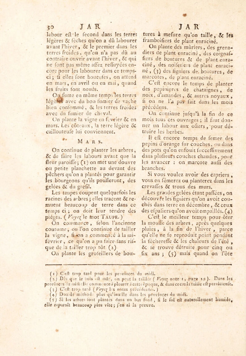 labour efTle fécond dans les ferres légères & fèches qu'on a dû labourer avant l’hiver, &i le premier dans les terres froides , qu’on n’a pas dû au contraire ouvrir avant l’hiver , & qui ne font pas même allez reffuyées en- core pour les labourer dans ce temps- ci ; fi elles font boueufes, on attend en mars, en avril ou en mai, quand les fruits loin noués. Ojjfume en même îemp vles terres légères avec du bon fumier de vache bien cordommé, (Si les terres froides avec du fumier de cheval. On plante la vigne en février Si en mars. Les coteaux, la terre légère Si caillouîeufe lui conviennent. Mar s. On continue de planter les arbres, Si de faire les labours avant que la fleur pareille; (i) on met une douvre ou petite planchette au devant des pêchers qu’on a plantés pour garantir les bourgeons qu’ils poufferont, des gelées Si du grefil. Les taupes coupent quelquefois les racines des arbres; elles tracent & re- muent beaucoup de terre dans ce temps ci ; on doit leur tendre des pièges. ( Voyei le mot Taupe. ) On commence, félon l’ancienne coutume, ou Ton continue de tailler la vigne, fi «on a commencé à la mi- février , ce qu’on a pu faire fans rif- que de la tailler trop tôt (i) On plante les groleillers de bon- îures à mefure qu’on taille, & les framboiflers de plant enraciné. On plante des mûriers , des grena- diers de plant enraciné, des coignaf- fiers de boutures Si de plant enra- ciné, des noifetiers de plant enraci- né , (3) des figuiers de, boutures, de marcotes, de plant enraciné. C’eit encore le temps de planter des pépinières de châtaignes , de noix 5 d’amandes, Si autres noyaux , fi on ne l a pas fait dans les mois précédens. On continue jufqu’à la fin de ce mois tous ces ouvrages ; il faut don- ner un labour aux ofiers , 'pour dé- truire les herbes. U efl encore temps de femer des pépins d’orange fur couches, ou dans des pots qu’on enfouit fuccefîivement dans pltifieufs couches chaudes, pour les avancer : on marcote auiii des branches. Si vous voulez avoir des câpriers , vous en fémerez ou planterez dans les crevaffes Si trous des murs. r Les grandes gelées étant paffées, on découvre les figuiers qu’on a voit cou- chés dans terre en décembre , & ceux des efpaliersqu’on avoit empaillés. (4) C’eif le meilleur temps pour-ôter la moufle des arbres , après quelques pluies , à la fin de l’hiver , parce qu’elle ne fe reproduit point pendant la lècherefTe & les chaleurs de l’été , & le trouve détruite pour cinq ou fx ans ; (5) mais quand on i’ôte ( 1 ) C eft trop tard pour les provinces du midi. (2) Dès que ie bois Dl mur, on peut la tailler ( Voye^ note r, page '15» ). Dans les provinces du midi clic comme nce i pleurer à cette époque, & dans ce cas la taille eft pernicieufe, (5) C’eft trop tard ( Voye^ les notes précédentes.) (4) Don nie métfiocb plus qu'inutile dans les pfovinces du midi, ( 5 ) Si les arbres (ont plantés dans un bas fond, fî le fol eft naturellement humide* glie reparoît beaucoup plus vite ; fen ai la preuve.