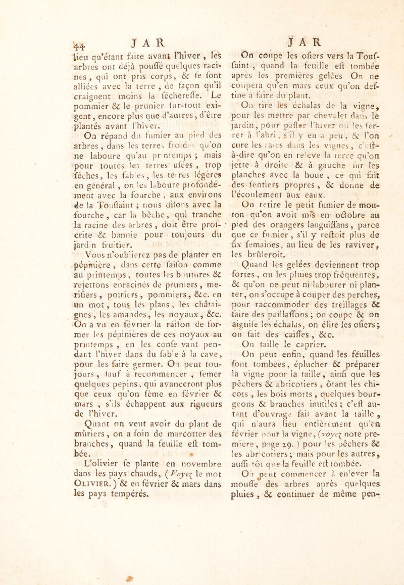 lieu qu’étant faite avant l’hiver , les arbres ont déjà pouffé quelques raci- nes , qui ont pris corps, & le font alliées avec la terre , de façon qu’il craignent moins ia féchereffe. Le pommier & le prunier fur-tout exi- gent , encore plus que d’autres, d être plantés avant l’hiver. On répand du fumier au pied des arbres , dans les terre> froides qu'on ne laboure qu’au pr ntenips ; mais pour toutes les terres niées , trop fèches, les fab‘es, les terres légères en générai , on !es Lboure profondé- ment avec la fourche , aux environs de ia Touffaint ; nous difons avec la fourche , car la bêche, qui tranche la racine des arbres , doit être proi- criîe & bannie pour toujours du jardn ini tier. Vous n’oublierez pas de planter en pépinière , dans cette faifon comme au printemps, toutes les boutures & rejettons enracinés de pruniers, me- rifiers , poiriers, pommiers, &c. en un mot, tous lés plans , îes châtai- gnes , les amandes, les noyaux, &c. On a vu en février la raifon de for- mer les pépinières de ces noyaux au printemps , en les confe vant pen- dant l’hiver dans du fab’e à la cave, pour les faire germer. On peut tou- jours , lauf à recommencer , femer quelques pépins, qui avanceront plus que ceux qu’on fème en février & mars , s’ils échappent aux rigueurs de l’hiver. Quant on veut avoir du plant de mûriers, on a foin de marcotter des branches, quand la feuille eff tom- bée. L’olivier fe plante en novembre dans les pays chauds, ( Voyei le mot Olivier.) & en février & mars dans les pays tempérés. On coupe îes ofiers vers la Touf- faint , quand la feuille eff tombée après les premières gelées On ne coupera qu’en mars ceux qu’on def- tine à faire du plant. On tire les échalas de la vigne* O * pour les mettre par chevalet dans le jardin, pour pafler l’hiver ou les fer- rer à l’abri, s'il y en a peu, & l'on cure les raies d ms les vignes, cML- à*dire qu’on en re:eve la terre qu’on jette à droite & à gauche fur îes planches avec la houe , ce qui fait des fentiers propres , <k donne de l’écoulement aux eaux. On retire le petit fumier de mou- ton qu’on avoir mis en oéfobre au pied des orangers ianguiffans, parce que ce fumier, s’il y reffoit plus de fix femaines, au lieu de les raviver, les briderait. Quand îes gelées deviennent trop fortes, ou îes pluies trop fréquentes, & qu’on ne peut ni labourer ni plan- ter, on s’occupe à couper des perches, pour raccommoder des treillages faire des paillaffbns ; on coupe & on aiguife les échalas, on élite les offers; on fait des caiffes , ïkc. On taille le câprier. On peut enfin, quand îes Feuilles font tombées, éplucher &Z préparer la vigne pour la taille, ainff que îes pêchers & abricotiers , ôtant les chi- cots , les bois morts , quelques bour- geons & branches inutiles ; c’eff au- tant d’ouvrage fait avant la taille 9 qui naura lieu entièrement qu'en février pour la vigne, (voye^ note pre- mière, page 29. ) pour les pêchers & les abr côtiers ; mais pour les autres, auffi tôt que la feuille eff tombée. On peut commencer â erfever la moufle des arbres après quelques pluies 3 & continuer de même pen-