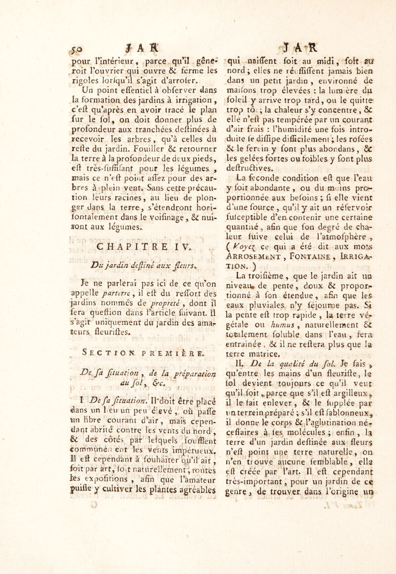 pour l’intérieur , parce qu’il gêne- roit l’ouvrier qui ouvre &: ferme les rigoles lor/qu’il s’agit d’arroler. Un point effentiel à obferver dans la formation des jardins à irrigation , c’efl qu’après en avoir tracé le plan fur le fol, on doit donner plus de profondeur aux tranchées deflinées à recevoir les arbres, qu’à celles du relie du jardin. Fouiller de retourner la terre à la profondeur de deux pieds, efl très* fu filant pour les légumes. , mais ce n’ell point aiTez pour des ar- bres à plein vent. Sans cette précau- tion leurs racines, au lieu de plon- ger dans, la terre, s’étendront hoti- lorrtalement dans le voifinage, 6c nui- 10nt aux légumes.. CHAPITRE IV* Du jardin de fil né aux fleurs». Je ne parlerai pas ici de ce qu’on appelle parterre , il efl du refibrî des jardins nommés de propreté , dont il fera queilion dans l’article faivant. Il s’agit uniquement du jardin des amar leurs, fleurifles. S E. C T I O. N. PRE M I fe R E. v De fa fituation y de la préparation du fol y &Cs r ( _ f I I De fa fituation. IPdoit être placé dans un leu un peu élevé , où paffe tm libre courant d’air, mais cepen- dant abrité contre les vents du nord , èc des côtés pat Îeîquels foufflent communé.ï ent les vents impétueux* I efl cependant à fouhaïrer qu’fiait , foit par art, ïolt naturellement ; routes les exportions , afin que Pâmateur juifle-y cultiver les plantes agréables ÏÆ ÊjtÉk* A ■-R qui naifTent foit au midi, foit m nord y elles ne réufîiflent jamais bien dans un petit jardin , environné de mailons trop élevées : la lumière du foie il y arrive trop tard, ou le quitte trop tô ; la chaleur s’y concentre , Sc elle n’efi pas tempérée par un courant d’air frais : l’humidité une fois intro- duite fe diffipe difficilement les rofées ôi le fertin y font plus abondans, ÔC les gelées fortes ou foibles y font plus deflruèlives.. la fécondé condition eft que Peau y foit abondante , ou du moins pro- portionnée aux hefoins ; fi elle vient d’une fource , qu’il y ait un réfervoir fuicepîible d’en contenir une certaine quantité, afin que fon degré de cha- leur luive celui de Patmofphère , ( Voye^ ce qui a été dit aux mots Arrosement, Fontaine, Irriga- tion. ) La troifième , que le jardin ait un niveau* de pente, doux & propor- tionné à fon étendue, afin que les eaux pluviales n’y léjourne pas. Si la pente ell trop rapide , la terre vé- gétale ou humus , naturellement &£ totalement foluble dans l’eau., fera entraînée , & il ne reliera plus que la terre matrice. IL De La qualité du foL Je fais , qu’entre les mains d’un fleurifle, le loi devient toujours ce qu’il veut qu’il foit,,parce que s’il eil argileux 5 il le lait enlever , & le luppiée par un terrein préparé ; s’il efl fablonneux^, il donne le corps & Paglutination né- ceflaires à les molécules ; enfin , la terre d’un jardin defiinée aux fleurs n’efl point une terre naturelle, on n’en trouve aucune lemblable , élis ell créée par Part. Il efl cependant très-important, pour un jardin de ce genre, de trouver dans l’origine im