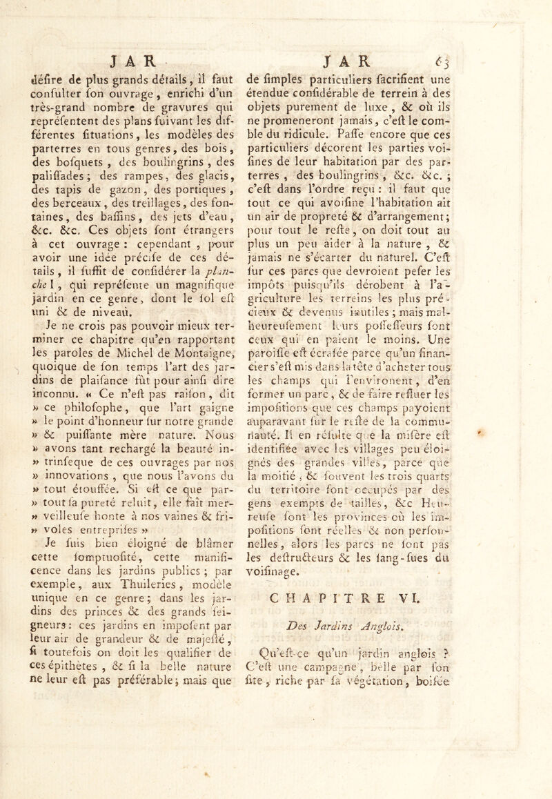 défire de plus grands détails , il faut confulter ion ouvrage, enrichi d’un très-grand nombre de gravures qui repréfentent des plans fuivant les dif- férentes fituations, les modèles des parterres en tous genres, des bois, des bofquets , des boulingrins , des paliffades ; des rampes, des glacis, des tapis de gazon, des portiques , des berceaux, des treillages, des fon- taines, des baflins, des jets d’eau, &c. ôcc* Ces objets font étrangers à cet ouvrage : cependant , pour avoir une idée précife de ces dé- tails , il fuffit de confidérer la plan- che I 9 qui reprélente un magnifique jardin en ce genre, dont le loi eft uni ce de niveau. Je ne crois pas pouvoir mieux ter- miner ce chapitre qu’en rapportant les paroles de Michel de Montaigne, quoique de fon temps l’art des jar- dins de plaifance fût pour ainfi dire inconnu. « Ce n’eft pas railon , dit » ce philofophe, que l’art gaigne » le point d’honneur lur notre grande » Ôc paillante mère nature. Nous » avons tant rechargé la beauté in- » trinfeque de ces ouvrages par nos » innovations , que nous l’avons du » tout étouffée. Si eft ce que par- » tout la pureté reluit , elle fait mer- » veilleufe honte à nos vaines & fri- » voles entreprifes » Je luis bien éloigné de blâmer cette iomptuefité, cette munifi- cence dans les jardins publics ; par exemple, aux Thuileries, modèle unique en ce genre ; dans les jar- dins des princes 5c des grands fei- gne urs : ces jardins en impofent par leur air de grandeur 5c de majefté, fi toutefois on doit les qualifier de ces épithètes , 5c fi la belle nature ne leur eft pas préférable ; mais que de fimpîes particuliers facrifîent une étendue confidérable de terrein à des objets purement de luxe , ÔC où ils ne promèneront jamais, c’eft le com- ble du ridicule. Paffe encore que ces particuliers décorent les parties voi- fines de leur habitation par des par- terres , des boulingrins , 6cc. &c. ; c’eft dans l’ordre reçu : il faut que tout ce qui avoifine l’habitation ait un air de propreté Ôc d’arrangement; pour tout le refie, on doit tout au plus un peu aider à la nature , 5c jamais ne s’écarter du naturel. C’eft fur ces parcs que devroient pefer les impôts puisqu’ils dérobent à l’a - griculîure les terreins les plus pré- cieux Ôc devenus inutiles ; mais mal- faeureufement leurs polie fleurs font ceux qui en paient le moins. Une paroi fie eft écrafée parce qu’un finan- cier s’efi mis dans la tète d’acheter tous les champs qui î’environent, d’en former un parc , ôc de faire refluer les impofilions que ces champs payoient auparavant fur le refie de la commu- nauté. 11 en réduite que la mifère eft identifiée avec les villages peu éloi- gnés des grandes villes, parce que la moitié , ÔC (cuvent les trois quarts du territoire font occupés par des gens exempts de tailles, Ôcc Heu- reufe font les provinces où les im- pofitions font réelles 6i non perfou- nelîes, alors les parcs ne font pas les definièleurs <5c les fang-fues dit voifinage. € H A P I T R E VL Des Jardins Anglais. O Qu’c fi-ce qu’un jardin anglois ? C’efl une campagne , belle par fon fite, riche par la végétation, boifée