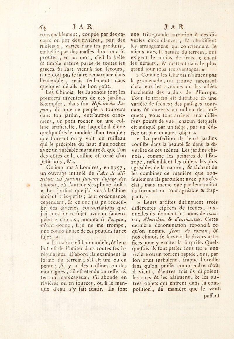 convenablement, coupée par des ca- naux ou par des rivières , par des ruiffeaux , variée dans (es produits , embellie par des malles dont on a fil profiter ; en un rnot, c’eft la belle & (impie nature parée de toutes (es grâces. Si l'art vient à (on fecours, si ne doit pas fe faire remarquer dans Penfemble , mais feulement dans quelques détails de bon goût. Les Chinois, les Japonois font les premiers inventeurs de ces jardins. Kœmpfer, dans fon Hijloire du Ja- pon , dit que ce peuple a toujours dans fon jardin, entr’autres orne- niens, un petit rocher ou une col- line artificielle, fur laquelle il élève quelquefois le modèle d’un temple ; que fouvent on y voit un ruiffeau qui fe précipite du haut d’un rocher avec un agréable murmure 6c que l’un des côtés de la colline elL orné d’un petit bois , &c. On imprima à Londres , en 1757 , un ouvrage intitulé de £ Art de dis- tribuer les jardins fuivant Puf âge des Chinois, cil Fauteur s’explique ainfi : <x Les jardins que j’ai vus à laChine éîoieot très-petits; leur ordonnance cependant, 6c ce que j’ai pu recueil- lir des diverfes converfations que j’ai eues fur ce (ujet avec un fameux peintre chinois, nommé le Pepqua, m’ont donné , fi je ne me trompe, une connoiffance de ces peuples farce ftijet » » La nature eft leur modèle, 6c leur but eft de Limiter dans toutes fes ir- régularités. D’abord ils examinent la forme du terrein ; s’il eil uni ou en pente ; s’il y a des collines ou des montagnes ; s’il eil étendu ou refferré, lec ou marécageux ; s’il abonde en rivières ou en fources, ou fi le man- que d’eau s’y fait fentir. Ils font une très-grande attention à ces di- vertes circonftances , ôc choiiîffent les arrangemens qui conviennent le mieux avec la nature du terrein , qui exigent le moins de frais, cachent fes défauts , 6c mettent dans le plus grand jour tous (es avantages. » » Comme les Chinois n’aiment pas la promenade , on trouve rarement chez eux les avenues ou les allées fpacieufes des jardins de l’Europe. Tout le terrein. eft diftribué en une variété de (cènes; des paftlges tour- nans 6c ouverts au milieu des bof- quets , vous font arriver aux diffé* rens points de vue , chacun defquels eft indiqué par un fiége, par un édi- fice ou par un autre objet ». » La perfeélion de leurs jardins confifte dans la beauté 6c dans la dû verfitéde ces fcènes. Les jardins chi- nois , comme les peintres de l’Eu- rope , raffemblent les objets les plus agréables de la nature , 6c tâchent de les combiner de manière que non- feulement ils paroiffent avec plus d’é- clat , mais même que par leur union ils forment un tout agréable 6c frap- pant. » » Leurs artiftes diftinguent trois différentes efpèces de (cènes, aux- quelles ils donnent les noms de rian- tes , dhhorribles & d'enchantées. Cette dernière dénomination répond à ce qu’on nomme fcène de roman , 6c nos chinois fe fervent de divers arti- fices pour y exciter la furprife. Quel- quefois ils font palier fous terre une rivière ou un torrent rapide, qui, par fon bruit turbulent, frappe l’oreille fans qu’on puiffe comprendre d’oü il vient ; d’autres fois ils difpofent les rocs 6c les bâtimens , 6c les au- tres objets qui entrent dans la com* pofition , de manière que le vent