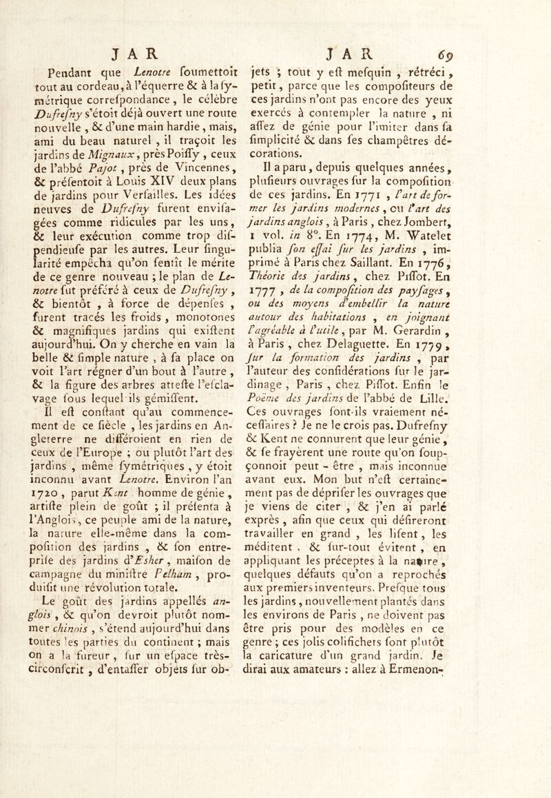 Pendant que Ltnotre foumettoit tout au cordeau, à l’équerre 6c à laly- métrique correfpondance , le célèbre Dufrefny s’étoit déjà ouvert une route nouvelle , 6c d’une main hardie, mais, ami du beau naturel , il traçoit les jardins de Mignaux, prèsPoifTy , ceux de l’abbé Pajot , près de Vincennes, & préfentoit à Louis XIV deux plans de jardins pour Verfailles. Les idées neuves de Dufrefny furent envifa- gées comme ridicules par les uns, 6c leur exécution comme trop dif- pendieufe par les autres. Leur fingu- larité empêcha qu’on fenût le mérite de ce genre nouveau ; le plan de Le- notre fut préféré à ceux de Dufrefny , 6c bientôt , à force de dépendes , furent tracés les froids , monotones 6c magnifiques jardins qui exiflent aujourd’hui. On y cherche en vain la belle 6c fimple nature , à fa place on voit Part régner d’un bout à l’autre , 6c la figure des arbres attefte i3efcla- vage fous lequel ils gémifïent. Il efl confiant qu’au commence- ment de ce fîècle , les jardins en An- gleterre ne différoient en rien de ceux de l’Europe ; ou plutôt l’art des jardins , même fymétriques , y étoit inconnu avant Lenotre. Environ i’an 1720 , parut Kmt homme de génie , artifîe plein de goût ; il prélenta à l’Anglois, ce peuple ami de la nature, la nature elîe-même dans la com- poiitlon des jardins , 6c fon entre- prîfe des jardins d’Es lier, maifon de campagne du minière Pelham , pro- duisit une révolution totale. Le goût des jardins appellés an- glais , 6c qu’on devroit plutôt nom- mer chinois , s’étend aujourd’hui dans toutes les parties du continent ; mais on a la fureur , fur un efpace très- circonfcrit , d’entaffer objets fur ob- jets ; tout y efl mefquin , rétréci, petir, parce que les compofiteurs de ces jardins n’ont pas encore des yeux exercés à contempler la nature , ni affez de génie pour l’imiter dans fa fimplicité 6c dans fes champêtres dé- corations. Il a paru, depuis quelques années , plufieurs ouvrages fur la compofition de ces jardins. En 1771 , Üart défor- mer les jardins modernes , eu l'art des jardins anglois , à Paris , chez Jombert, 1 vol. in 8°. En 1774, M. Wateîet publia fon ejjai fur les jardins , im- primé à Pans chez Saillant. En 1776 9 Théorie des jardins , chez PifTot. En 1777 , de la compofition des payfages , ou des moyens cCembellir la nature autour des habitations , en joignant ragréable à futile , par M. Gerardin , à Paris , chez Delaguette. En 1779 , Jur la formation des jardins , par l’auteur des confidérations fur îe jar- dinage , Paris , chez PifTot. Enfin le Poème des jardins de l’abbé de Lille. Ces ouvrages font-ils vraiemenr né- ce fl aires ? Je ne le crois pas. Dufrefny 6c Kent ne connurent que leur génie , 6c fe frayèrent une route qu’on foup- çonnoit peut - être , mais inconnue avant eux. Mon but n’efl certaine- ment pas de déprifer les ouvrages que je viens de citer , & j’en ai parlé exprès , afin que ceux qui délireront travailler en grand , les Hfent, les méditent , 6c fur-tout évitent , en appliquant les préceptes à la navire , quelques défauts qu’on a reprochés aux premiers inventeurs. Prefque tous les jardins , nouvellement plantés dans les environs de Paris , ne doivent pas être pris pour des modèles en ce genre ; ces jolis colifichets font plutôt la caricature d'un grand jardin* Je dirai aux amateurs : allez à Ermenon-