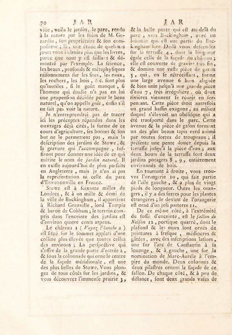 70 JA R ville 5 voila le jardin, le parc? rendu à la nature par les foins de M. Ge« rardin , ion propriétaire 6c fon corn- pofiteur ; là , une étude de quelcues jours vous inilruira plus que les livres, parce que tout y efl faillant 6c dé- montré par l’exemple. La fcience, les beaux , profonds 6c métaphyfiques raifonnemens fur les fîtes, les eaux, les rochers, les bois , &c. font plus qu’inutiles , fi le goût manque , fi l’homme qui étudie n’a pas en lui une propenfion décidée pour le beau naturel, qu’on appelle goût , enfin s il ne fait pas voir la nature. Je n’entreprendrai pas de tracer ici les préceptes répandus dans les ouvrages déjà cités, la forme de ce cours d’agriculture, fes bornes 6c fon but ne le permettent pas , mais la defcription des jardins de Stowe , & la gravure qui l’accompagne , fuf- firont pour donner une idée de ce qui mérite le nom de jardin naturel. 11 en exifte aujourd’hui de plus paifaits en Angleterre , mais je n’en ai pas la repréfentation ni celle du parc d’Ermenonville en France. Sîgwc efl à foi,xante milles de Londres , 6c à un mille 6l demi de la ville de Buckingham , il appartient à Richard Grenville , lord Temple 6c baron de Cobham ; le terrein com- pris dans l’enceinte des jardins efl d’environ quatre cents arpens. Le château 1 ( Voye^ Planche z ) efl fi tué fur le iommet apoîati d’une colline plus élevée que toutes celles des environs ; La perfpeélive qui s’offre de la grande porte d’entrée i , ol fous la colonnade qui orne le centre de la façade méridionale , efl une des plus belles de Stowe. Vous plon- gez de tous côtés fur les jardins, 6c vous découvrez l’immenfe prairie 3 , J A R & la belle porte qui eft au-delà du parc , vers Buckingham , avec un lointain qui eft une partie du Buc- kinghamlhire De-là vous dçfcendez fur la terraffe 4 , dont la longueur égale celle de la façade du château ; elle efl couverte de gravier très fin, 6c domine une va fie pièce de gazon 5 , qui, en fe rétréciffant, forme une large avenue 6 bien alignée 6c bien unie jufqu’à une grande pièce d’eau 7 , très Irrégulière , ou deux rivières viennent fe réunir en fer- peniant. Cette pièce étoit autrefois un grand baftin exagone , au milieu duquel s’élevoit un obélifque qui a été tranfporté dans le parc. Cette avenue 6c la pièce de gafon forment un des plus beaux tapis verd animé par toutes fortes de troupeaux ; il préfente une pente douce depuis la terraffe jufqu’à la pièce cl’eau ; aux deux bouts de la terraffe font deux jardins potagers 8,9, entièrement environnés de bois. En tournant à droite , vous trou- vez l’orangerie 10 , qui fait partie de l’aile gauche , 6c a plus de vingt pieds de longueur. Outre les oran- gers , il y a des ferres pour les plantes étrangères ; le devant de l’orangerie eft orné d’un joli parterre 11, De ce même côté, à l’extrémité du foffé d’enceinte , efl le fallon de Nelfon 11, portique quarré, dont le plafond 6c les murs font ornés de peintures à frefque , médiocres Ôc gâtées , avec des inferiptions latines , une fur l’arc de Canftantin à fa louange , & à gauche , une fur la nomination de Marc-Auréle à l’em- pire du monde. Deux colonnes 6c deux pilaflres ornent la façade de ce fallon. De chaque côté, 6c à peu de diftance, font deux grands vafes de