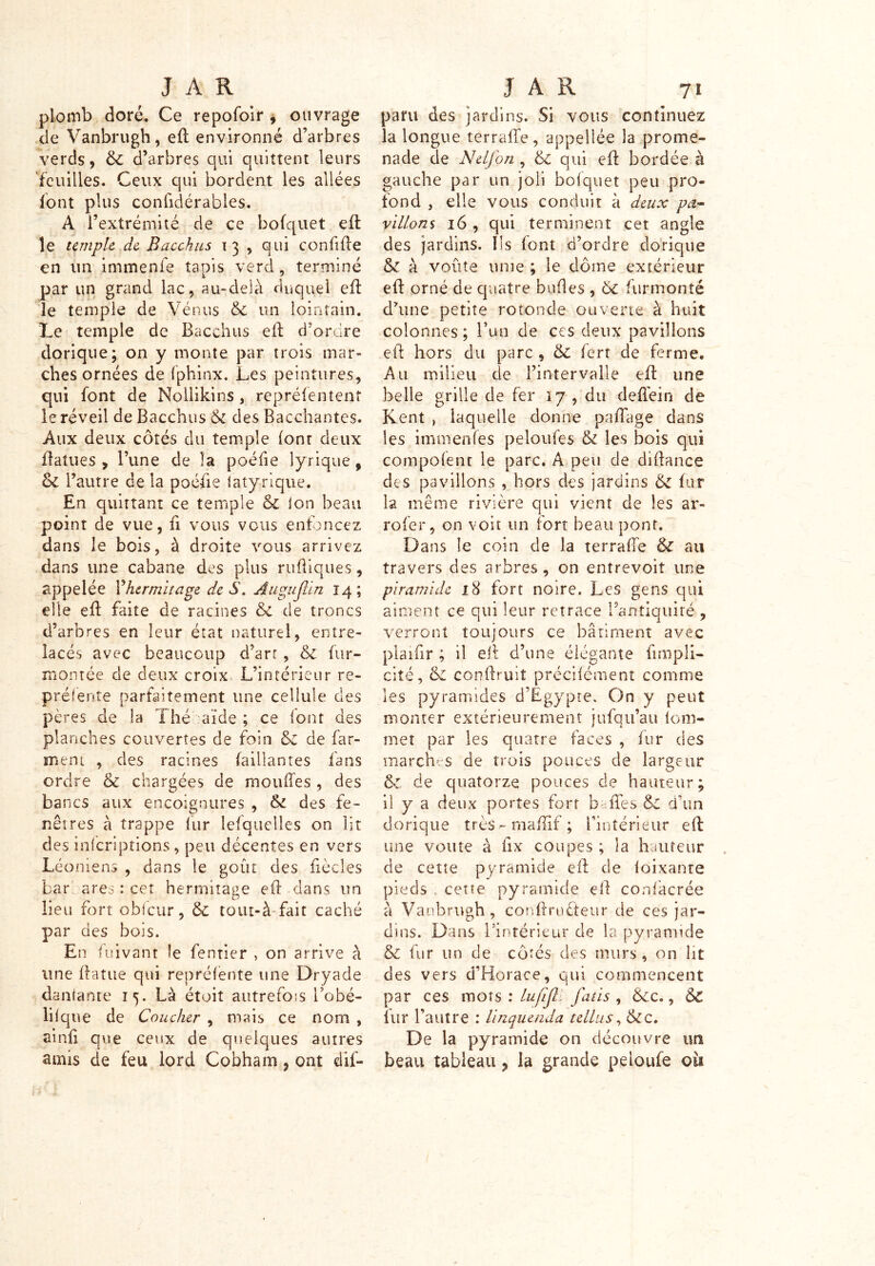 plomb doré. Ce repofoir , ouvrage de Vanbrugh, eft environné d’arbres verds, 6c d’arbres qui quittent leurs feuilles. Ceux qui bordent les allées font plus confidérables. A l’extrémité de ce bofquet eft le temple, de Bacckus 13 , qui confifte en un immenfe tapis verd, terminé par un grand lac, au-delà duquel eft le temple de Vénus 6c un lointain. Le temple de Bacchus eft d’ordre dorique; on y monte par trois mar- ches ornées de fphinx. Les peintures, qui font de Noliikins , repréfentent le réveil de Bacchus 6c des Bacchantes. Aux deux côtés du temple (ont deux fîatues , l’une de la poéfie lyrique , 6c l’autre de la poéfie iatyrique. En quittant ce temple 6c ion beau point de vue, fi vous vous enfoncez dans le bois, à droite vous arrivez dans une cabane des plus ruftiques, appelée YHermitage de S. Augujlin 14; elle efl faite de racines 6c de troncs d’arbres en leur état naturel, entre- lacés avec beaucoup d’art, 6c fur- montée de deux croix L’intérieur re- prélente parfaitement une cellule des pères de la Thé aide ; ce (ont des planches couvertes de foin 6c de far- inent , des racines (aillantes fans ordre 6c chargées de moufles , des bancs aux encoignures , 6c des fe- nêtres à trappe fur lesquelles on lit des inferiprions , peu décentes en vers Léoniens , dans le goût des fièeles bar ares : cet hermitage eft dans un lieu fort obfcur, 6c tout-à fait caché par des bois. En fuivant le fentier , on arrive à une ftatue qui repréfente une Dryade danlante 15. Là était autrefois Fobé- lifque de Coucher , mais ce nom , ainfi que ceux de quelques autres amis de feu lord Cobharn , ont dif- paru des jardins. Si vous continuez la longue terraffe, appellée la prome- nade de Nelfon , 6c qui efl bordée à gauche par un joli bofquet peu pro- fond , elle vous conduit à deux pa- villons 16 , qui terminent cet angle des jardins. Ils font d’ordre dorique 6c à voûte unie ; le dôme extérieur efl orné de quatre bufles , ôc furmonté d’une petite rotonde ouverte à huit colonnes; l’un de ces deux pavillons eft hors du parc , 6c fert de ferme. Au milieu de l’intervalle eft une belle grille de fer 17 , du deffein de Kent , laquelle donne padage dans les immenfes peloufes & les bois qui composent le parc. A peu de diftance des pavillons , hors des jardins 6c fur la même rivière qui vient de les ar- rofer, on voit un fort beau pont. Dans le coin de la terraffe 6c au travers des arbres, on entrevoit une piramide 18 fort noire. Les gens qui aiment ce qui leur retrace Fantiquiré , verront toujours ce bâtiment avec plaifir ; il eft d’une élégante {impli- cité, 6c conftruiî précifément comme les pyramides d’Egypte. On y peut monter extérieurement jufqu’au fom- met par les quatre faces , fur des marches de trois pouces de largeur 6: de quatorze pouces de hauteur; il y a deux portes fort b (Tes 6c û'un dorique trèsmaftif ; l’intérieur eft une voûte à fix coupes ; la hauteur de cette pyramide eft de loixante pieds « cette pyramide eft confacrée à Vanbrugh, conftruèteur de ces jar- dins. Dans l’intérieur de la pyramide & fur un de côtés des murs , on lit des vers d’Horace, qui commencent par ces mots : lufijli fatis , 6cc., 6c fur l’autre : linquenda tellus, ôcc. De la pyramide on découvre un beau tableau ? la grande peloufe où