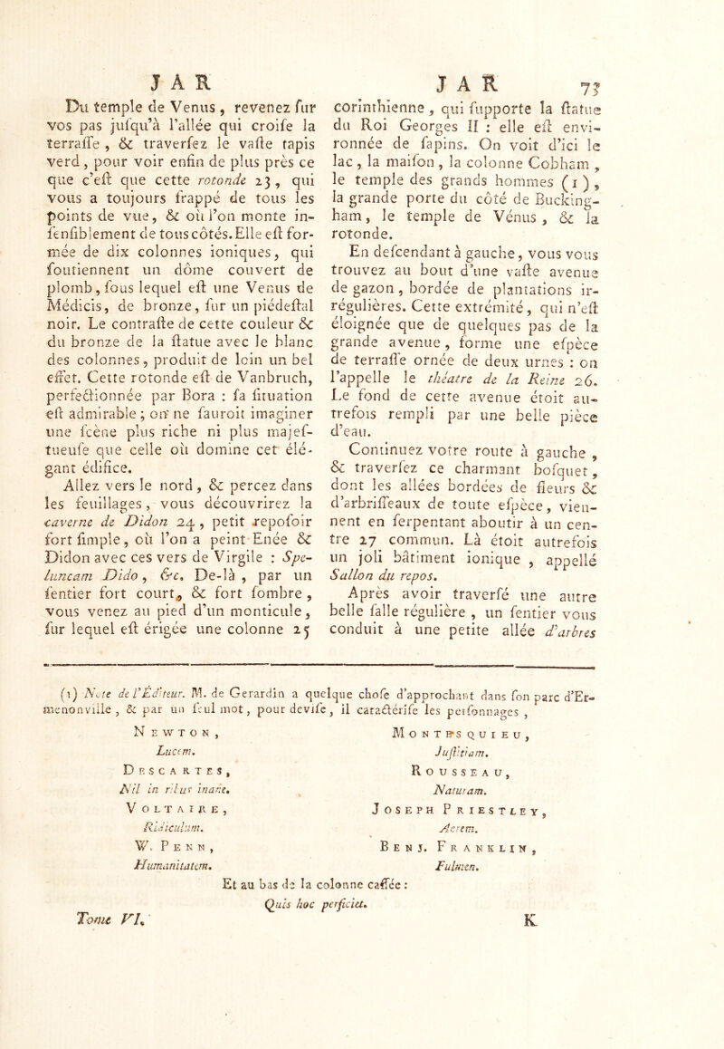 Du temple de Venus, revenez fur vos pas jufqu’à l’allée qui croife la terra lie , & traverfez le vafle tapis verd, pour voir enfin de plus près ce que c’eft que cette rotonde 23 , qui vous a toujours frappé de tous les points de vue, & oii Ton monte in- fenfibiement de tous côtés. Elle efl for- mée de dix colonnes ioniques, qui foutiennent un dôme couvert de plomb, fous lequel efl une Venus de Médicis, de bronze, fur un piédeflal noir. Le contraire de cette couleur & du bronze de la flatue avec le blanc des colonnes, produit de loin un bel effet. Cette rotonde efl de Vanbruch, perfectionnée par Bora : fa fituation efr admirable ; oit ne fauroit imaginer une fcène plus riche ni plus rnajef- tueufe que celle ou domine cet élé- gant édifice. Allez vers le nord, &c percez dans les feuillages, vous découvrirez la caverne de Didon 24 , petit .repofoir Didon avec ces vers de Virgile : Spe- luncam Dido, &c. De-îà , par un lèntier fort courte & fort fombre , vous venez au pied d’un monticule, fur lequel efl érigée une colonne 25 corinthienne , qui fupporte la flatu du Roi Georges II : elle efl envi- ronnée de fa pins. On voit d’ici le lac , la maifon, la colonne Cobham , le temple des grands hommes (1 ) , la grande porte du côté de Bucking- ham, le temple de Vénus, <k la rotonde. En defeendanî à gauche, vous vous trouvez au bout d’une vafle avenue de gazon , bordée de plantations ir- régulières. Cette extrémité, qui n’eft éloignée que de quelques pas de la grande avenue, forme une efpèce de terrai!e ornée de deux urnes : on l’appelle le théâtre de la Reine 26. Le fond de cette avenue étoit au- trefois rempli par une belle pièce d'eau. Continuez votre route à gauche , & traverfez ce charmant bofquet, dont les allées bordées de fleurs & d’arbriffeaux de toute efpèce, vien- nent en ferpentant aboutir à un cen- un joli bâtiment ionique , appelle S allô n du repos. Après avoir traverfé une autre belle faîîe régulière , un fentier vous conduit à une petite allée d'arbres (1) Note de rÉditeur. M. de Gerardin a quelque chofe d’approchant dans fon parc d’Er- menonville , &c par un Lui mot, pourdevife, il caraftérjfe les perfonnages , N e w t o n , Lucem, Drsca ktes, Nil in r.'lur 'marie• V OLTAIRE, RUi-c tilum. W s P E N N , Humanitatcm, Montesquieu, Jujlltiam. Rousseau, N a tu ram. Joseph Priestley. y An rem. Ben j. Franklin, Fulmen. Et au bas de la colonne caffée : Quis hoc perjïcht» K rs ^