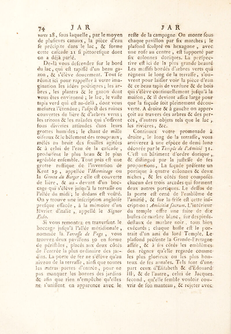 verts 28, fous laque lie , par le moyen de plufieurs canaux , la pièce d?eau fe précipite dans le lac & forme cette caicade 21 fi pkt.orefque dont on a déjà, parlé. De-îà vous defcendez fur le bord du lac, qui eft tapiffé d’un beau ga- zon , 6c s’élève doucement. Tout fe réunit ici pour rappeller à votre ima- gination les idées poétiques ; les ar- bres , les plantes 6c le gazon dont tous êtes environné ; le lac , le vafte tapis verd qui eft au-delà , dont vous ni dure z retendue; l’afpeft des ruines couvertes de lière 6c d’arbres verts ; les tritons 6c les naïades qui s’offrent fous diverses attitudes dans leurs grottes humides; le chant de mille oifeaux &.le bêlement des troupeaux, mêles au bruit des feuilles agitées & à celui de l’eau de la caicade , produifent le plus beau 6l le plus agréable enfemhle. Tout près efl une grotte ruôiqtte. de- rinvention de Kent 29 , appel! ée Y Hermitage ou la Grotte du Berger : elle eft couverte de Itère, 6c au-devant d’un hoc* eagequr s’élève jufqu’à la terraffe ou l’allée du midi ; le dedans eft voûté. On y trouve une infeription angloiîe prefque effacée , à la mémoire d’un février; d’halle 5 appellé, le Signor Fj.do. Si vous remontez, en îra ver faut le boccage jufqu’à l’allée méridionale , nommée la.. Terrajje de Pegs , vous trouvez-deux Daviüons ?o en forme i J* de pénibles , placés aux deux côtés de l’entrée la plus ordinaire des jar- dins. La porte de fer ne s'élève qu’au niveau de la terraffe , ainfi que toutes les autres portes d’entrée, pour ne pas manquer les bornes des jardins êl: afin que rien n’empêche qu’elles ntv s’unifient, en apparence avec, le reftè de îa campagne; On monte fous chaque pavillon par fix marches ; le plafond feuipté en hexagone , avec une rofe au centre , eft iupporté par fix colonnes doriques. La perfpec- tive eft ici de la plus grande beauté Les maftifs bordés d’arbres verts qui régnent le long de la terraffe, s’ou- vrent pour iaifter voir la pièce d’eau & ce beau tapis de verdure 6c de bois qui s’élève continuellement jufqu’à la maifon, 6c il devient affez large pour que la façade foit pleinement décou* verte. À droite 6c à gauche on apper* çoit au travers des arbres 6c des per* cés, d’autres objets tels que le lac 9 les rivières, &c. Continuez votre promenade à. droite le long de la terraffe, vous arriverez à une efpèce de demi luna décorée par le Temple de /’Amitié 3 f«. C’eft un bâtiment d’ordre dorique ,, &. diftingué par îa jufteffe de fes proportions, La façade prélente un portique à quatre colonnes 6l deux, niches , 6c les côtés font compofés chacun des trois arcades qui forment deux autres portiques. Le deffus de la porte eft orné de l’emblème de l’amitié, & fur îa frïfe eft cette inf- eription : Amiatiæ facrurn. L’intérieur du temple offre une fuite de dix huiles de marbre blanc, fur des pieds- deftaux de marbre noir , tous bien exécutés ; chaque b.ufte eft le por- trait d’un ami du lord Temple. Le plafond préfente la Grande-Eretagne affile, & à fes côtés les emhlêmes- des, règnes qu’elle regarde comme les plus glorieux ou les plus hon- teux de les annales. Tels font d’une part ceux. d’Elhabeîh 6c d’Edouard III-, &c de Lautre,, celui de Jacques, fécond , qu’elle femble vouloir cou- vrir de fon manteau ? 6c rejeter avec