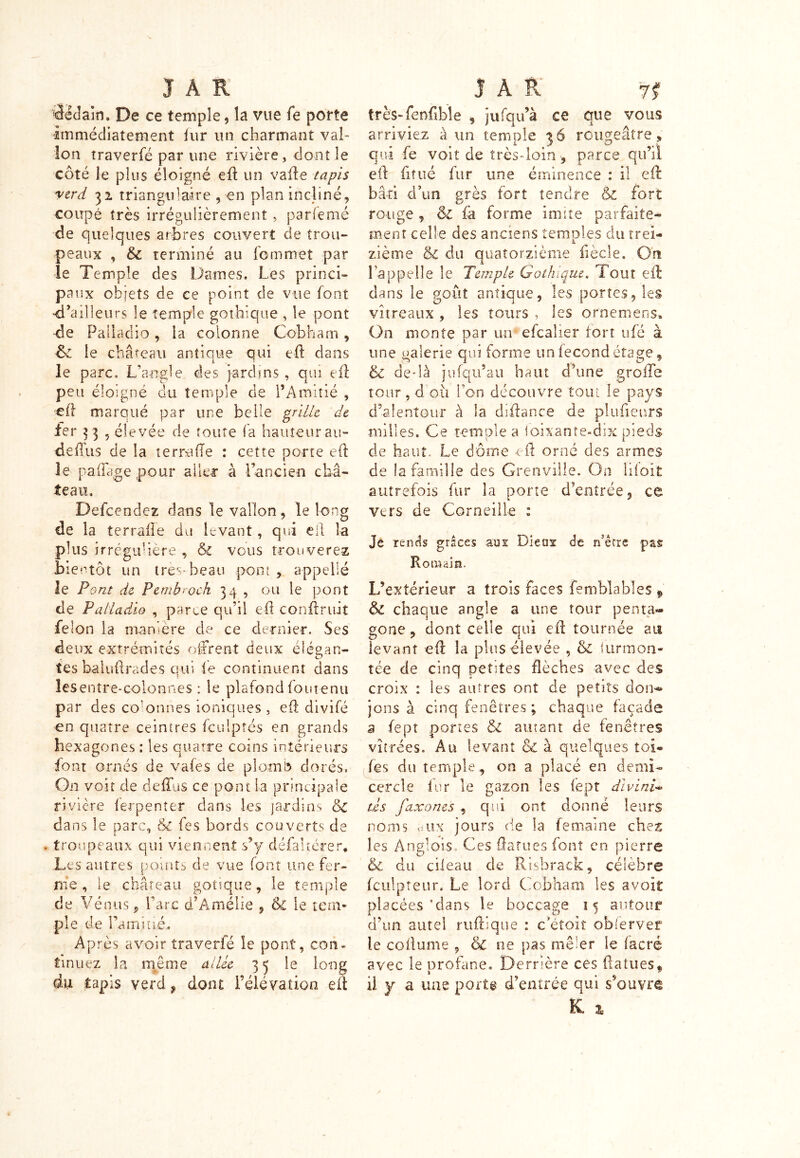 dédain. De ce temple, la vue fe porte immédiatement iur un charmant val- lon traverfé par une rivière , dont le coté le plus éloigné eft un vafte tapis verd 32 triangulaire , en plan incliné, coupé très irrégulièrement , parlemé de quelques arbres couvert de trou- peaux , &c terminé au Commet par le Temple des Dames. Les princi- pe ux objets de ce point de vue font <l,ailleurs le temple gothique , le pont de Palladio, la colonne Cobbam, & le château antique qui eft dans le parc. L’angle des jardins , qui eft peu éloigné du temple de l’Amitié , eft marqué par une belle grille de fer 33 5 élevée de toute fa hauteur au- dellus de la terra (Te : cette porte e(L le paflage pour aller à l’ancien châ- teau. Descendez dans le vallon, le long de la terrafie du levant, qui eft la plus irrégulière , & vous trouverez bientôt un très-beau pont , appelle le Pont de Pemb'Och 34 , ou le pont de Palladio , parte qu’il eh confirait félon la manière de ce dernier. Ses deux extrémités offrent deux élégan- tes baluftrades qui fe continuent dans les entre-colonnes : le plafond Contenu par des colonnes ioniques , eh divifé en quatre ceinires fculptés en grands hexagones : les quatre coins intérieurs font ornés de vafes de plomb dorés. On voit de deffus ce pont la principale rivière ferpenter dans les jardins & dans le parc, &c fes bords couverts de . troupeaux qui viennent s’y défaltérer. Les autres points de vue font une fer- me , le château gotique, le temple de Vénus, Parc d’Amélie , & le tem- ple de l’ami Lié., Après avoir traverfé le pont, con- tinuez la même allée 35 le long du tapis verd, dont l’élévation eft très-fenfible , jufqu’à ce que vous arriviez à un temple 36 rougeâtre, qui fe voit de très-loin parce qu’il eil fitué fur une éminence : il eft bâti d’un grès fort tendre & fort rouge , êz fa forme imite parfaite- ment celle des anciens temples du trei- zième & du quatorzième fiècle. Ors Lappelle le Temple Gothique. Tout eft dans le goût antique, les portes, les vitreaux , les tours , les ornemens» On monte par un efcalier fort ufé à une galerie qui forme un fécond étage, & de-là ju[qu’au haut d’une groiTe tour, doit l’on découvre tout le pays d’alentour à la défiance de plufieurs milles. Ce temple a loixante-dix pieds de haut. Le dôme eft orné des armes de la famille des Grenville. On liioit autrefois fur la porte d’entrée, ce vers de Corneille : Je rends grâces ans Dieos de rfêtre pas Romain. L’extérieur a trois faces femblables » & chaque angle a une tour penta- gone , dont celle qui eft tournée au levant eft la plus élevée , & iurmon- tée de cinq petites flèches avec des croix : les autres ont de petits don*» jons à cinq fenêtres ; chaque façade a fept portes & autant de fenêtres vitrées. Au levant & à quelques toi- fes du temple, on a placé en demi- cercle fur le gazon les fept divin U tés faxones , qui ont donné leurs noms oiix jours de la femaine chez les Anglais. Ces ftatues font en pierre & du cileau de Risbrack, célébré fculpteur. Le lord Cobham les avoit placées’dans le boccage 15 autour d’un autel ruftique : c etoit obferver le collume , & ne pas mêler le (acre avec le profane. Derrière ces ftatues, il y a une porte d’entrée qui s’ouvre