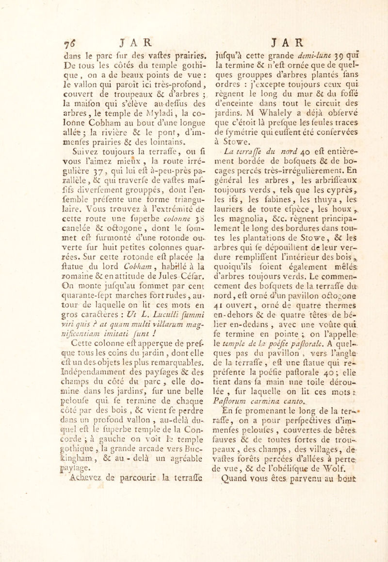 dans le paix fur des vaftes prairies. De tous les côtés du temple gothi- que , on a de beaux points de vue : le vallon qui paroît ici très-profond, couvert de troupeaux & d’arbres la maifon qui s’élève audeffus des arbres, le temple de Myladi, la co- lonne Cobham au bout d’une longue allée; la rivière & le pont, d’im- menfes prairies & des lointains» Suivez toujours la terraffe, ou fi vous l’aimez mieux , la route irré- gulière 37, qui lui eft à-peu-près pa- rallèle s & qui traverfe de vaftes maf- fifs diverfement grouppés, dont l’en- femble préfente une forme triangu- laire» Vous trouvez à l’extrémité de cette route une fuperbe colonne 38 canelée & oéfogone , dont le fom- met eft furmonté d’une rotonde ou- verte fur huit petites colonnes quar- rées. Sur cette rotonde eft placée la jftatue du lord Cobham , habillé à la romaine & en attitude de Jules Céfar. On monte jufqu’au fommet par cent quarante-fept marches fort rudes , au» tour de laquelle on lit ces mots en gros caractères : Ut L. LuculLï fit mm i vin qui s ? at quam multi vîllarum mag- nifxcntlam imitati [uni ! Cette colonne eftapperçue de pref- que tous les coins du jardin , dont elle eft un des objets les plus remarquables. Indépendamment des payfages & des champs du côté du parc , elle do- mine dans les jardins’, fur une belle peloufe qui, fe termine de chaque côté par des bois , & vient fe perdre dans un profond vallon , au-delà du- quel eft le fuperbe temple de la Con- corde ; à gauche on voit lé temple gothique , la grande arcade vers Buc- tinghani:, & au-delà un agréable paylage. Achevez, de. parcourir. la terraffe jufqidà cette grande demi-lune 39 qui la termine & 11’eft ornée que de quel- ques grouppés d’arbres plantés fans ordres : j’excepte toujours ceux qui régnent le long du mur &l du foffé d’enceinte dans toiit le circuit des jardins. M Whalely a déjà obfervé que c’étoit là prefque lés feules traces de fymétrie quieuffentété confervées à Stowe. La terraffe du nord 40 eft entière- ment bordée de bofquets Ô£ de bo- cages percés très-irrégulièrement. En général les arbres , les arbriffeaux toujours verds , tels que les cyprès, les ifs, les fabines, les thuya, les lauriers de toute efpèce, les houx , les magnolia, &c. régnent principa- lement le long des bordures dans tou- tes les plantations de Stove, & les arbres qui fe dépouillent de leur ver- dure rempliffent l’intérieur des bois * quoiqu’ils foient également mêlés; d’arbres toujours verds. Le commen- cement des bofquets de la terraffe dix nord, eft orné d’un pavillon offogone 41 ouvert, orné de quatre thermes en-dehors & de quatre têtes de bé- lier en-dedans , avec une voûte qui fe termine en pointe ; on l’appelle le temple de ha poéjie paflorale. A quel- ques pas du pavillon , vers l’angle' de la terraffe , eft une ftatue qui re- préfente la poéfîe paflorale 40 ; elle tient dans fa main une toile dérou- lée , fur laquelle on lit ces mots ?; P a forum car mina canto En fe promenant le long de la tefw* rafle, on a pour perfpeâives d’im- menfes peloufes , couvertes de bêtes, fauves & de toutes fortes de trou-, peaux, des champs, des villages, de vaftes forêts percées d’allées à perte, de vue, & de i’obélifque de Wolf. Quand vous ê_te& parvenu au bout